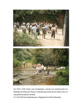 Em 1973 o COE sofreu uma remodelação, visando sua transformação em
Batalhão de Polícia de Choque; composto pela soma de seu efetivo com um
esquadrão de polícia montada.
A 1ª Cia COE foi transferida para o Regimento de Polícia Montada.
 