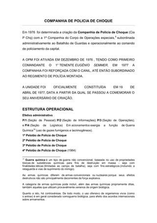 COMPANHIA DE POLICIA DE CHOQUE
Em 1976 foi determinada a criação da Companhia de Polícia de Choque (Cia
P Chq) com a 1ª Companhia do Corpo de Operações especiais,8
subordinada
administrativamente ao Batalhão de Guardas e operacionalmente ao comando
de policiamento da capital.
A OPM FOI ATIVADA EM DEZEMBRO DE 1976 , TENDO COMO PRIMEIRO
COMANDANTE O 1° TENENTE EUGÊNIO SEMMER. EM 1977 A
COMPANHIA FOI REFORÇADA COM O CANIL, ATÉ ENTÃO SUBORDINADO
AO REGIMENTO DE POLÍCIA MONTADA.
A UNIDADE FOI OFICIALMENTE CONSTITUÍDA EM 19 DE
ABRIL DE 1977, DATA A PARTIR DA QUAL SE PASSOU A COMEMORAR O
SEU ANIVERSÁRIO DE CRIAÇÃO.
ESTRUTURA OPERACIONAL
Efetivo administrativo
P/1 (Seção de Pessoal); P/2 (Seção de Informações); P/3 (Seção de Operações);
e P/4 (Seção de Logística) Em acionamentos exergia a função de Guerra
Química19
(uso de gazes fumígenos e lacrimogêneos).
1ª Pelotão de Polícia de Choque
2ª Pelotão de Polícia de Choque
3ª Pelotão de Polícia de Choque
4ª Pelotão de Polícia de Choque (1984)
19
Guerra química é um tipo de guerra não convencional, baseada no uso de propriedades
tóxicas de substâncias químicas para fins de destruição em massa - seja com
finalidades táticas (limitadas ao campo de batalha), seja com fins estratégicos (incluindo a
retaguarda e vias de suprimento do inimigo).
As armas químicas diferem de armas convencionais ou nucleares porque seus efeitos
destrutivos não são principalmente decorrentes da força explosiva.
A categoria de armas químicas pode incluir, além das armas químicas propriamente ditas,
também aquelas que utilizam provavelmente venenos de origem biológica.
Quanto a isto, há controvérsias. De todo modo, o uso ofensivo de organismos vivos (como
o antrax) é em geral considerado comoguerra biológica, para efeito dos acordos internacionais
sobre armamentos.
 