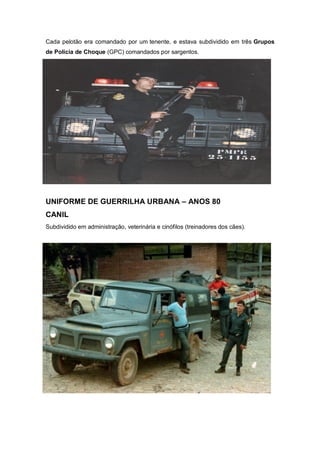 Cada pelotão era comandado por um tenente, e estava subdividido em três Grupos
de Polícia de Choque (GPC) comandados por sargentos.
UNIFORME DE GUERRILHA URBANA – ANOS 80
CANIL
Subdividido em administração, veterinária e cinófilos (treinadores dos cães).
 