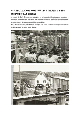 VTR UTILIZADA NOS ANOS 70-80 CIA P CHOQUE E BPFLO
MISSÃO DA CIA P CHOQUE
A missão da Cia P Choque eram as ações de controle de distúrbios civis e repressão a
rebeliões ou motins em presídios, mas também realizava operações preventivas em
áreas críticas e dava apoio ao policiamento básico.
Seu efetivo estava subdividido em pelotões, os quais permaneciam aquartelados em
prontidão, vinte e quatro horas por dia.
 