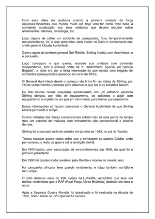 Com essa ideia ele acabaria criando a primeira unidade de força
especiais modernas que mudou muito até hoje visto ter como forte base a
constante atualização dos seus soldados que devem estudar sobre
armamentos, idiomas, tecnologia, etc.
Logo depois de sofrer um acidente de paraquedas, ficou temporariamente
recuperando-se, foi ai que aproveitou para visitar no Cairo o comandante-em-
chefe general Claude Auchinleck.
Com o apoio do também general Neil Ritchie, Stirling insistiu com Auchinleck, e
o persuadiu.
Logo conseguiu o que queria, recebeu sua unidade com comando
independente, com o evasivo nome de "L Detachment, Special Air Service
Brigade", a idéia era dar a falsa impressão de que existia uma brigada de
comandos paraquedistas operando no norte da África.
O General Auchinleck desde o começo não tinha fé nas idéias de Stirling, por
várias vezes mandou pessoas para observar o que ele e os soldados faziam.
De fato muitas coisas esquisitas aconteceram, em um estranho episódio
Stirling obrigou, por falta de equipamento, os soldados a pular com
equipamento completo de um jipe em movimento para treinar paraquedismo.
Essas informações só faziam convencer o General Auchinleck de que Stirling
estava perdendo o tempo.
Outros militares das forças convencionais acham não só uma perda de tempo
mas um exército de malucos com treinamento não convencional e criativo
demais.
Stirling foi preso pelo exército alemão em janeiro de 1943, no sul de Tunísia.
Tentou escapar quatro vezes antes que o enviassem ao castelo Colditz, onde
permaneceu o resto da guerra até a rendição alemã.
Em 1945 fundou uma associação de ex-combatentes das SAS, da qual foi o
primeiro presidente.
Em 1990 foi condecorado cavaleiro pela Rainha e morreu no mesmo ano.
Na campanha africana teve grande rendimento, e lutou também na Itália e
na Europa.
O SAS destruiu mais de 400 aviões da Luftwaffe; acreditam que teve um
melhor rendimento que a RAF (Real Força Aérea Britânica) destruía em terra e
no ar.
Após a Segunda Guerra Mundial foi desativada e foi reativada na década de
1950, com o nome de 22o Special Air Service.
 