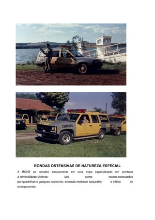 RONDAS OSTENSIVAS DE NATUREZA ESPECIAL
A RONE se constitui basicamente em uma tropa especializada em combate
à criminalidade violenta; tais como roubos executados
por quadrilhas e gangues, latrocínio, extorsão mediante sequestro e tráfico de
entorpecentes.
 