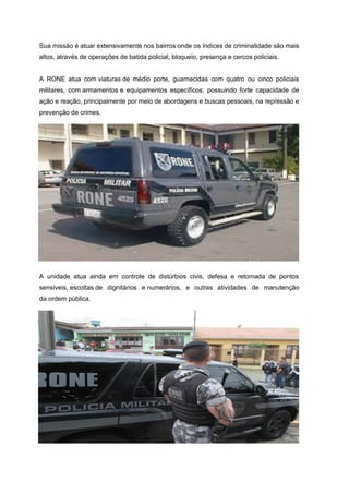 Sua missão é atuar extensivamente nos bairros onde os índices de criminalidade são mais
altos, através de operações de batida policial, bloqueio, presença e cercos policiais.
A RONE atua com viaturas de médio porte, guarnecidas com quatro ou cinco policiais
militares, com armamentos e equipamentos específicos; possuindo forte capacidade de
ação e reação, principalmente por meio de abordagens e buscas pessoais, na repressão e
prevenção de crimes.
A unidade atua ainda em controle de distúrbios civis, defesa e retomada de pontos
sensíveis, escoltas de dignitários e numerários, e outras atividades de manutenção
da ordem pública.
 