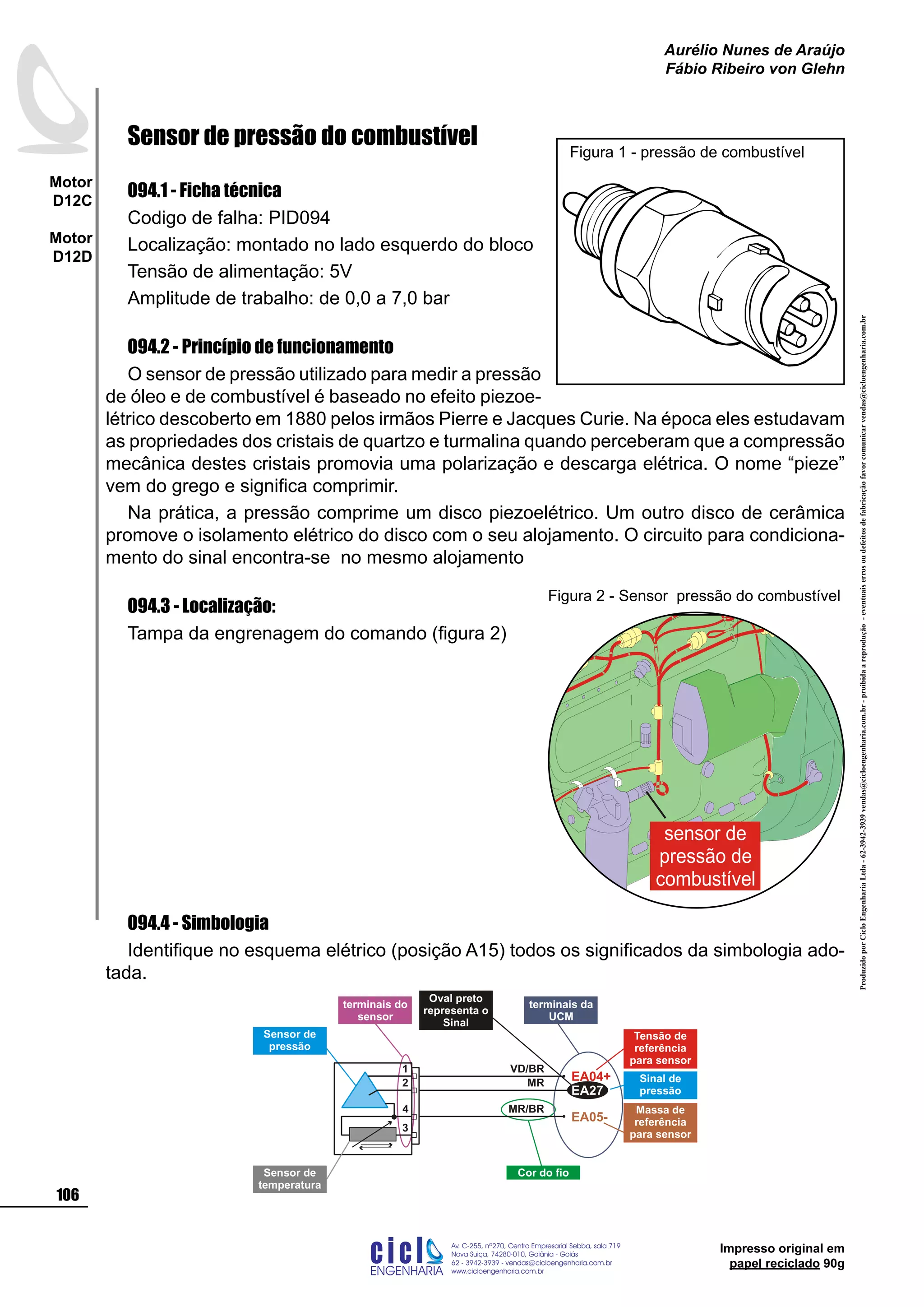ProduzidoporCicloEngenhariaLtda-62-3942-3939vendas@cicloengenharia.com.br-proibidaareprodução-eventuaiserrosoudefeitosdefabricaçãofavorcomunicarvendas@cicloengenharia.com.br
ENGENHARIA
C I C I
I
Av. C-255, nº270, sala 719
Nova Suiça, 74280-010, Goiânia - Goiás
62 - 3942-3939 - vendas@cicloengenharia.com.br
www.cicloengenharia.com.br
Centro Empresarial Sebba,
106
Motor
D12C
Motor
D12D
Aurélio Nunes de Araújo
Fábio Ribeiro von Glehn
Impresso original em
papel reciclado 90g
Sensor de pressão do combustível
094.1 - Ficha técnica
Codigo de falha: PID094
Localização: montado no lado esquerdo do bloco
Tensão de alimentação: 5V
Amplitude de trabalho: de 0,0 a 7,0 bar
094.2 - Princípio de funcionamento
O sensor de pressão utilizado para medir a pressão
de óleo e de combustível é baseado no efeito piezoe-
létrico descoberto em 1880 pelos irmãos Pierre e Jacques Curie. Na época eles estudavam
as propriedades dos cristais de quartzo e turmalina quando perceberam que a compressão
mecânica destes cristais promovia uma polarização e descarga elétrica. O nome “pieze”
vem do grego e significa comprimir.
Na prática, a pressão comprime um disco piezoelétrico. Um outro disco de cerâmica
promove o isolamento elétrico do disco com o seu alojamento. O circuito para condiciona-
mento do sinal encontra-se no mesmo alojamento
094.3 - Localização:
Tampa da engrenagem do comando (figura 2)
094.4 - Simbologia
Identifique no esquema elétrico (posição A15) todos os significados da simbologia ado-
tada.
Figura 1 - pressão de combustível
sensor de
pressão de
combustível
Figura 2 - Sensor pressão do combustível
Sensor de
temperatura
Cor do fio
Oval preto
representa o
Sinal
terminais da
UCM
terminais do
sensor
1
3
4
EA04+
EA05-
2
Sensor de
pressão
Tensão de
referência
para sensor
Massa de
referência
para sensor
Sinal de
pressãoEA27
VD/BR
MR/BR
MR
 