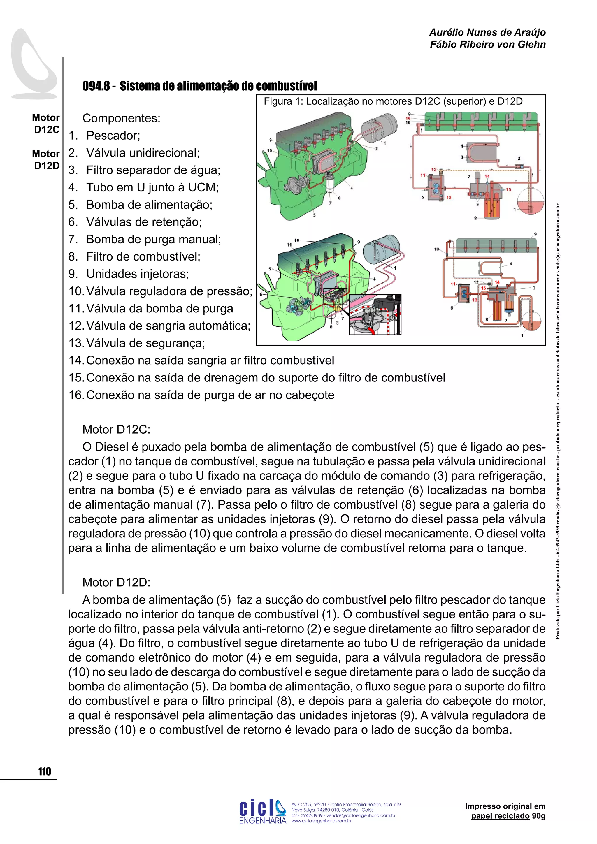 ProduzidoporCicloEngenhariaLtda-62-3942-3939vendas@cicloengenharia.com.br-proibidaareprodução-eventuaiserrosoudefeitosdefabricaçãofavorcomunicarvendas@cicloengenharia.com.br
ENGENHARIA
C I C I
I
Av. C-255, nº270, sala 719
Nova Suiça, 74280-010, Goiânia - Goiás
62 - 3942-3939 - vendas@cicloengenharia.com.br
www.cicloengenharia.com.br
Centro Empresarial Sebba,
110
Motor
D12C
Motor
D12D
Aurélio Nunes de Araújo
Fábio Ribeiro von Glehn
Impresso original em
papel reciclado 90g
094.8 - Sistema de alimentação de combustível
Componentes:
Pescador;
Válvula unidirecional;
Filtro separador de água;
Tubo em U junto à UCM;
Bomba de alimentação;
Válvulas de retenção;
Bomba de purga manual;
Filtro de combustível;
Unidades injetoras;
Válvula reguladora de pressão;
Válvula da bomba de purga
Válvula de sangria automática;
Válvula de segurança;
Conexão na saída sangria ar filtro combustível
Conexão na saída de drenagem do suporte do filtro de combustível
Conexão na saída de purga de ar no cabeçote
Motor D12C:
O Diesel é puxado pela bomba de alimentação de combustível (5) que é ligado ao pes-
cador (1) no tanque de combustível, segue na tubulação e passa pela válvula unidirecional
(2) e segue para o tubo U fixado na carcaça do módulo de comando (3) para refrigeração,
entra na bomba (5) e é enviado para as válvulas de retenção (6) localizadas na bomba
de alimentação manual (7). Passa pelo o filtro de combustível (8) segue para a galeria do
cabeçote para alimentar as unidades injetoras (9). O retorno do diesel passa pela válvula
reguladora de pressão (10) que controla a pressão do diesel mecanicamente. O diesel volta
para a linha de alimentação e um baixo volume de combustível retorna para o tanque.
Motor D12D:
A bomba de alimentação (5) faz a sucção do combustível pelo filtro pescador do tanque
localizado no interior do tanque de combustível (1). O combustível segue então para o su-
porte do filtro, passa pela válvula anti-retorno (2) e segue diretamente ao filtro separador de
água (4). Do filtro, o combustível segue diretamente ao tubo U de refrigeração da unidade
de comando eletrônico do motor (4) e em seguida, para a válvula reguladora de pressão
(10) no seu lado de descarga do combustível e segue diretamente para o lado de sucção da
bomba de alimentação (5). Da bomba de alimentação, o fluxo segue para o suporte do filtro
do combustível e para o filtro principal (8), e depois para a galeria do cabeçote do motor,
a qual é responsável pela alimentação das unidades injetoras (9). A válvula reguladora de
pressão (10) e o combustível de retorno é levado para o lado de sucção da bomba.
1.
2.
3.
4.
5.
6.
7.
8.
9.
10.
11.
12.
13.
14.
15.
16.
Figura 1: Localização no motores D12C (superior) e D12D
 