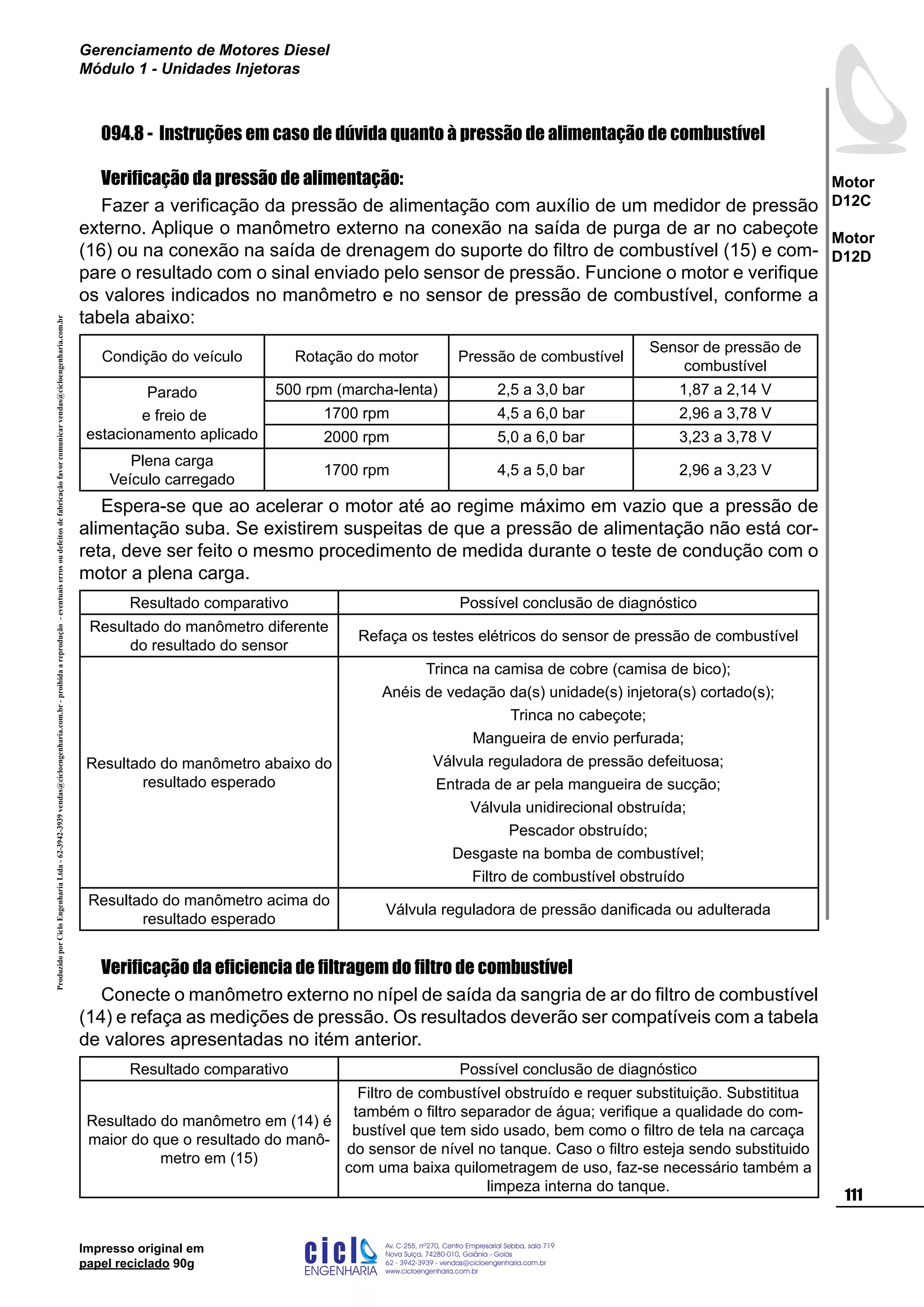 ProduzidoporCicloEngenhariaLtda-62-3942-3939vendas@cicloengenharia.com.br-proibidaareprodução-eventuaiserrosoudefeitosdefabricaçãofavorcomunicarvendas@cicloengenharia.com.br
ENGENHARIA
C I C I
I
Av. C-255, nº270, sala 719
Nova Suiça, 74280-010, Goiânia - Goiás
62 - 3942-3939 - vendas@cicloengenharia.com.br
www.cicloengenharia.com.br
Centro Empresarial Sebba,
111
Motor
D12C
Motor
D12D
Gerenciamento de Motores Diesel
Módulo 1 - Unidades Injetoras
Impresso original em
papel reciclado 90g
094.8 - Instruções em caso de dúvida quanto à pressão de alimentação de combustível
Verificação da pressão de alimentação:
Fazer a verificação da pressão de alimentação com auxílio de um medidor de pressão
externo. Aplique o manômetro externo na conexão na saída de purga de ar no cabeçote
(16) ou na conexão na saída de drenagem do suporte do filtro de combustível (15) e com-
pare o resultado com o sinal enviado pelo sensor de pressão. Funcione o motor e verifique
os valores indicados no manômetro e no sensor de pressão de combustível, conforme a
tabela abaixo:
Condição do veículo Rotação do motor Pressão de combustível
Sensor de pressão de
combustível
Parado
e freio de
estacionamento aplicado
500 rpm (marcha-lenta) 2,5 a 3,0 bar 1,87 a 2,14 V
1700 rpm 4,5 a 6,0 bar 2,96 a 3,78 V
2000 rpm 5,0 a 6,0 bar 3,23 a 3,78 V
Plena carga
Veículo carregado
1700 rpm 4,5 a 5,0 bar 2,96 a 3,23 V
Espera-se que ao acelerar o motor até ao regime máximo em vazio que a pressão de
alimentação suba. Se existirem suspeitas de que a pressão de alimentação não está cor-
reta, deve ser feito o mesmo procedimento de medida durante o teste de condução com o
motor a plena carga.
Resultado comparativo Possível conclusão de diagnóstico
Resultado do manômetro diferente
do resultado do sensor
Refaça os testes elétricos do sensor de pressão de combustível
Resultado do manômetro abaixo do
resultado esperado
Trinca na camisa de cobre (camisa de bico);
Anéis de vedação da(s) unidade(s) injetora(s) cortado(s);
Trinca no cabeçote;
Mangueira de envio perfurada;
Válvula reguladora de pressão defeituosa;
Entrada de ar pela mangueira de sucção;
Válvula unidirecional obstruída;
Pescador obstruído;
Desgaste na bomba de combustível;
Filtro de combustível obstruído
Resultado do manômetro acima do
resultado esperado
Válvula reguladora de pressão danificada ou adulterada
Verificação da eficiencia de filtragem do filtro de combustível
Conecte o manômetro externo no nípel de saída da sangria de ar do filtro de combustível
(14) e refaça as medições de pressão. Os resultados deverão ser compatíveis com a tabela
de valores apresentadas no itém anterior.
Resultado comparativo Possível conclusão de diagnóstico
Resultado do manômetro em (14) é
maior do que o resultado do manô-
metro em (15)
Filtro de combustível obstruído e requer substituição. Substititua
também o filtro separador de água; verifique a qualidade do com-
bustível que tem sido usado, bem como o filtro de tela na carcaça
do sensor de nível no tanque. Caso o filtro esteja sendo substituido
com uma baixa quilometragem de uso, faz-se necessário também a
limpeza interna do tanque.
 