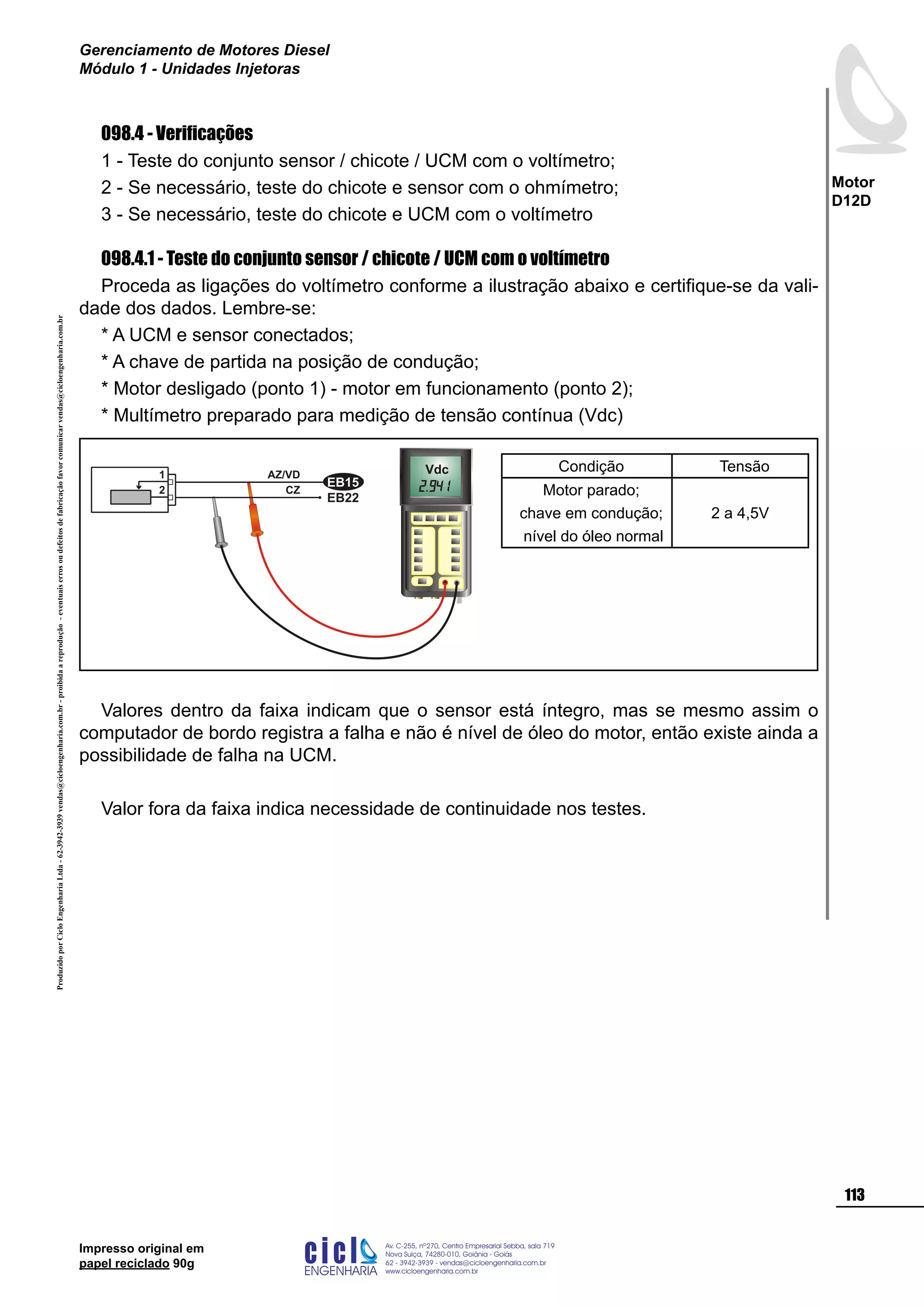 ProduzidoporCicloEngenhariaLtda-62-3942-3939vendas@cicloengenharia.com.br-proibidaareprodução-eventuaiserrosoudefeitosdefabricaçãofavorcomunicarvendas@cicloengenharia.com.br
ENGENHARIA
C I C I
I
Av. C-255, nº270, sala 719
Nova Suiça, 74280-010, Goiânia - Goiás
62 - 3942-3939 - vendas@cicloengenharia.com.br
www.cicloengenharia.com.br
Centro Empresarial Sebba,
113
Motor
D12D
Gerenciamento de Motores Diesel
Módulo 1 - Unidades Injetoras
Impresso original em
papel reciclado 90g
098.4 - Verificações
1 - Teste do conjunto sensor / chicote / UCM com o voltímetro;
2 - Se necessário, teste do chicote e sensor com o ohmímetro;
3 - Se necessário, teste do chicote e UCM com o voltímetro
098.4.1 - Teste do conjunto sensor / chicote / UCM com o voltímetro
Proceda as ligações do voltímetro conforme a ilustração abaixo e certifique-se da vali-
dade dos dados. Lembre-se:
* A UCM e sensor conectados;
* A chave de partida na posição de condução;
* Motor desligado (ponto 1) - motor em funcionamento (ponto 2);
* Multímetro preparado para medição de tensão contínua (Vdc)
Valores dentro da faixa indicam que o sensor está íntegro, mas se mesmo assim o
computador de bordo registra a falha e não é nível de óleo do motor, então existe ainda a
possibilidade de falha na UCM.
Valor fora da faixa indica necessidade de continuidade nos testes.
Vdc
EB22
EB15
2
1 AZ/VD
CZ
Condição Tensão
Motor parado;
chave em condução;
nível do óleo normal
2 a 4,5V
 
