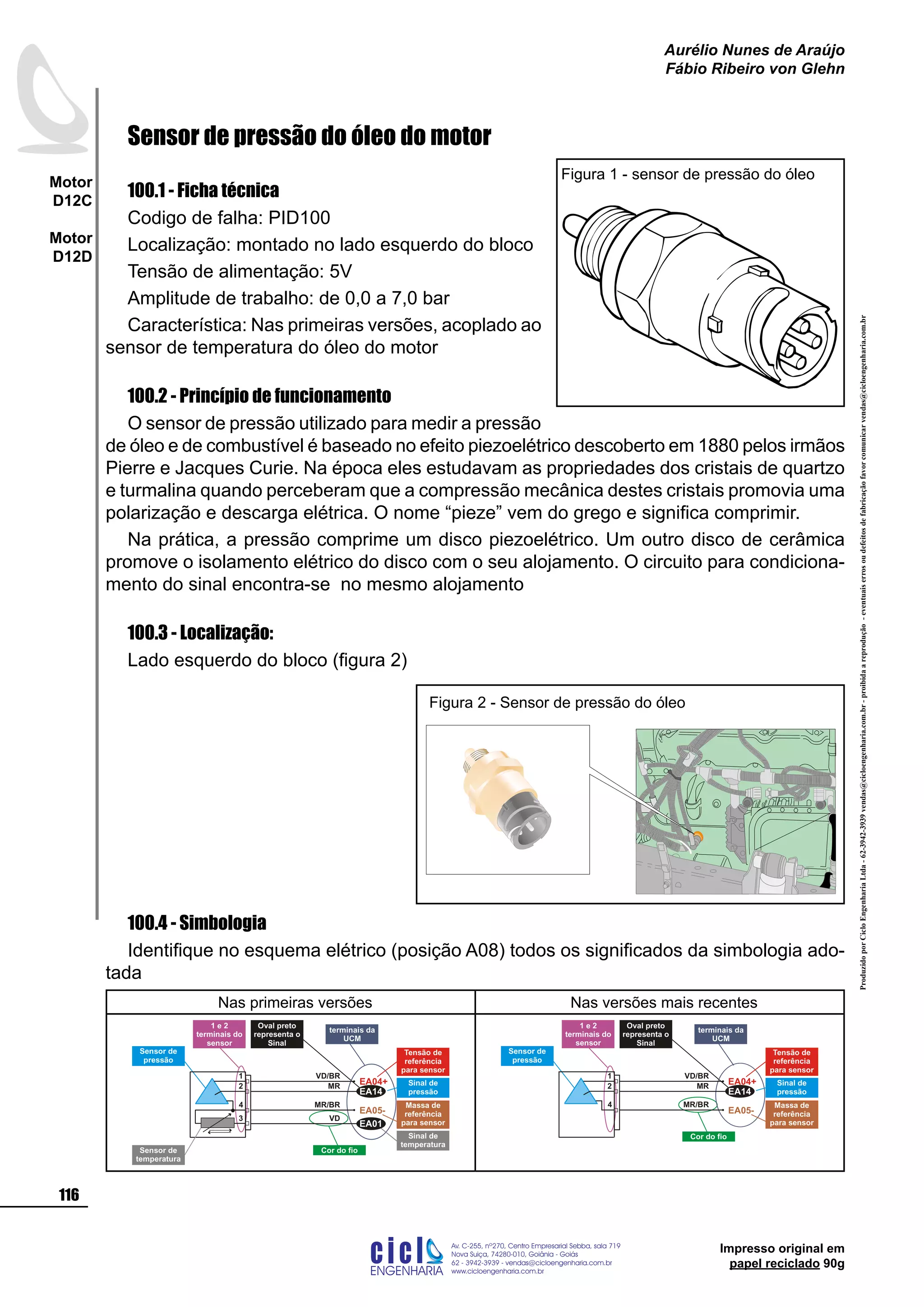 ProduzidoporCicloEngenhariaLtda-62-3942-3939vendas@cicloengenharia.com.br-proibidaareprodução-eventuaiserrosoudefeitosdefabricaçãofavorcomunicarvendas@cicloengenharia.com.br
ENGENHARIA
C I C I
I
Av. C-255, nº270, sala 719
Nova Suiça, 74280-010, Goiânia - Goiás
62 - 3942-3939 - vendas@cicloengenharia.com.br
www.cicloengenharia.com.br
Centro Empresarial Sebba,
116
Motor
D12C
Motor
D12D
Aurélio Nunes de Araújo
Fábio Ribeiro von Glehn
Impresso original em
papel reciclado 90g
Sensor de pressão do óleo do motor
100.1 - Ficha técnica
Codigo de falha: PID100
Localização: montado no lado esquerdo do bloco
Tensão de alimentação: 5V
Amplitude de trabalho: de 0,0 a 7,0 bar
Característica: Nas primeiras versões, acoplado ao
sensor de temperatura do óleo do motor
100.2 - Princípio de funcionamento
O sensor de pressão utilizado para medir a pressão
de óleo e de combustível é baseado no efeito piezoelétrico descoberto em 1880 pelos irmãos
Pierre e Jacques Curie. Na época eles estudavam as propriedades dos cristais de quartzo
e turmalina quando perceberam que a compressão mecânica destes cristais promovia uma
polarização e descarga elétrica. O nome “pieze” vem do grego e significa comprimir.
Na prática, a pressão comprime um disco piezoelétrico. Um outro disco de cerâmica
promove o isolamento elétrico do disco com o seu alojamento. O circuito para condiciona-
mento do sinal encontra-se no mesmo alojamento
100.3 - Localização:
Lado esquerdo do bloco (figura 2)
100.4 - Simbologia
Identifique no esquema elétrico (posição A08) todos os significados da simbologia ado-
tada
Nas primeiras versões Nas versões mais recentes
Sensor de
temperatura
Cor do fio
Oval preto
representa o
Sinal
terminais da
UCM
1 e 2
terminais do
sensor
1
3
4
EA04+
EA05-
2
Sensor de
pressão
Tensão de
referência
para sensor
Massa de
referência
para sensor
Sinal de
pressão
Sinal de
temperatura
EA14
EA01
VD/BR
MR/BR
MR
VD
Cor do fio
Oval preto
representa o
Sinal
terminais da
UCM
1 e 2
terminais do
sensor
1
4
EA04+
EA05-
2
Sensor de
pressão
Tensão de
referência
para sensor
Massa de
referência
para sensor
Sinal de
pressãoEA14
VD/BR
MR/BR
MR
Figura 1 - sensor de pressão do óleo
Figura 2 - Sensor de pressão do óleo
 