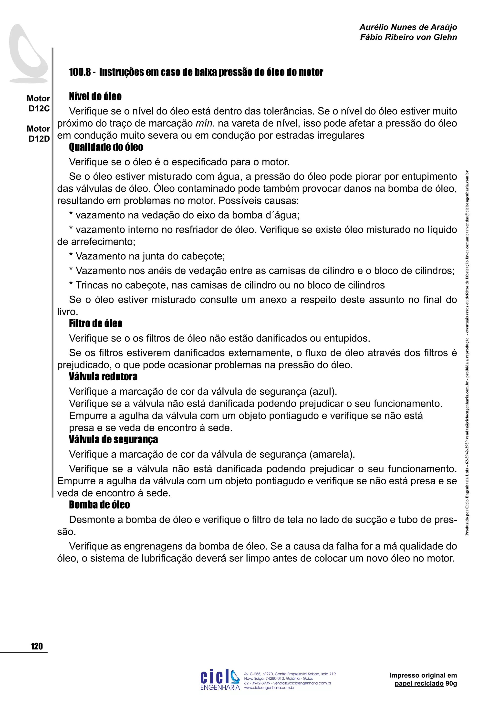 ProduzidoporCicloEngenhariaLtda-62-3942-3939vendas@cicloengenharia.com.br-proibidaareprodução-eventuaiserrosoudefeitosdefabricaçãofavorcomunicarvendas@cicloengenharia.com.br
ENGENHARIA
C I C I
I
Av. C-255, nº270, sala 719
Nova Suiça, 74280-010, Goiânia - Goiás
62 - 3942-3939 - vendas@cicloengenharia.com.br
www.cicloengenharia.com.br
Centro Empresarial Sebba,
120
Motor
D12C
Motor
D12D
Aurélio Nunes de Araújo
Fábio Ribeiro von Glehn
Impresso original em
papel reciclado 90g
100.8 - Instruções em caso de baixa pressão do óleo do motor
Nível do óleo
Verifique se o nível do óleo está dentro das tolerâncias. Se o nível do óleo estiver muito
próximo do traço de marcação mín. na vareta de nível, isso pode afetar a pressão do óleo
em condução muito severa ou em condução por estradas irregulares
Qualidade do óleo
Verifique se o óleo é o especificado para o motor.
Se o óleo estiver misturado com água, a pressão do óleo pode piorar por entupimento
das válvulas de óleo. Óleo contaminado pode também provocar danos na bomba de óleo,
resultando em problemas no motor. Possíveis causas:
* vazamento na vedação do eixo da bomba d´água;
* vazamento interno no resfriador de óleo. Verifique se existe óleo misturado no líquido
de arrefecimento;
* Vazamento na junta do cabeçote;
* Vazamento nos anéis de vedação entre as camisas de cilindro e o bloco de cilindros;
* Trincas no cabeçote, nas camisas de cilindro ou no bloco de cilindros
Se o óleo estiver misturado consulte um anexo a respeito deste assunto no final do
livro.
Filtro de óleo
Verifique se o os filtros de óleo não estão danificados ou entupidos.
Se os filtros estiverem danificados externamente, o fluxo de óleo através dos filtros é
prejudicado, o que pode ocasionar problemas na pressão do óleo.
Válvula redutora
Verifique a marcação de cor da válvula de segurança (azul).
Verifique se a válvula não está danificada podendo prejudicar o seu funcionamento.
Empurre a agulha da válvula com um objeto pontiagudo e verifique se não está
presa e se veda de encontro à sede.
Válvula de segurança
Verifique a marcação de cor da válvula de segurança (amarela).
Verifique se a válvula não está danificada podendo prejudicar o seu funcionamento.
Empurre a agulha da válvula com um objeto pontiagudo e verifique se não está presa e se
veda de encontro à sede.
Bomba de óleo
Desmonte a bomba de óleo e verifique o filtro de tela no lado de sucção e tubo de pres-
são.
Verifique as engrenagens da bomba de óleo. Se a causa da falha for a má qualidade do
óleo, o sistema de lubrificação deverá ser limpo antes de colocar um novo óleo no motor.
 