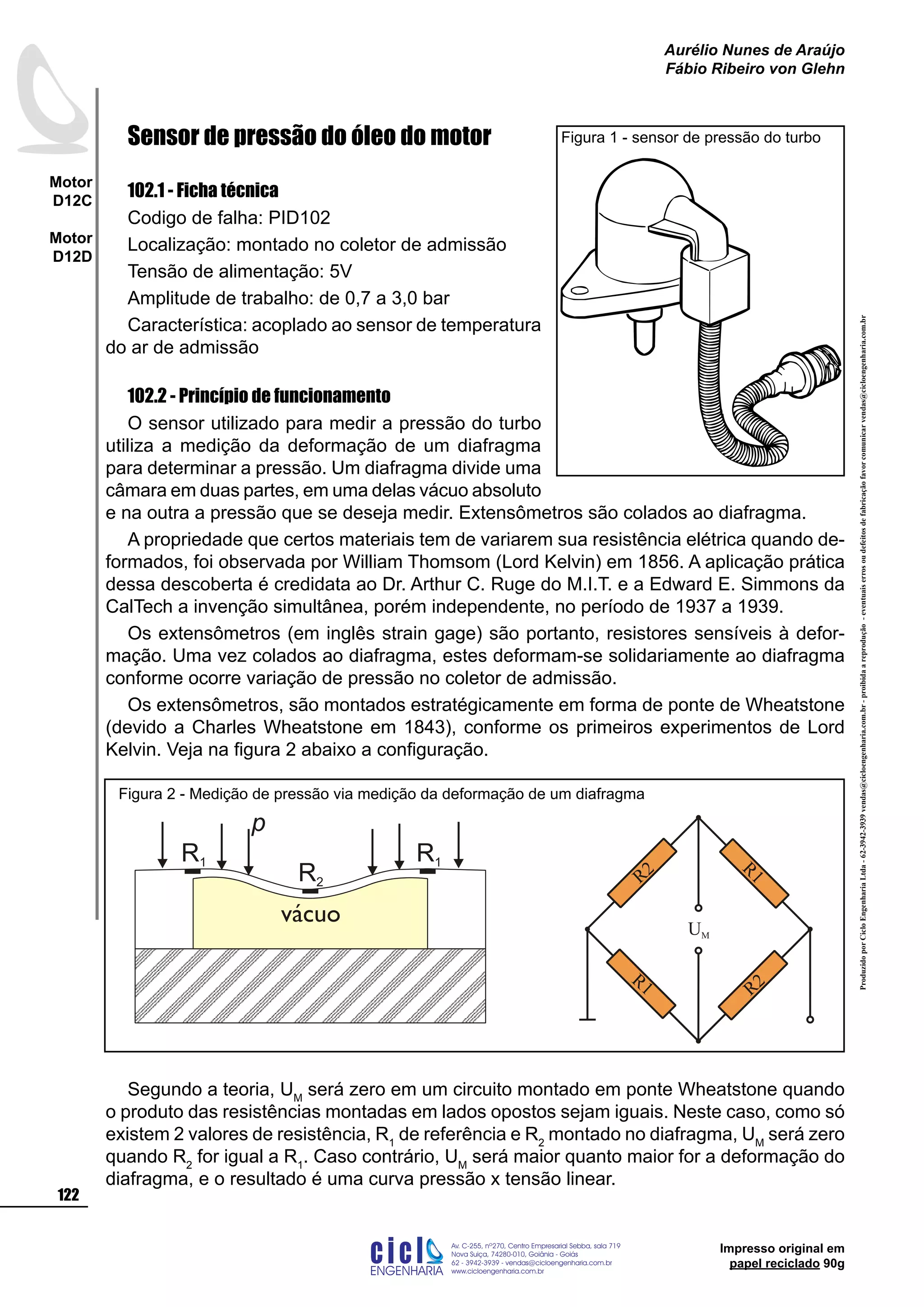 ProduzidoporCicloEngenhariaLtda-62-3942-3939vendas@cicloengenharia.com.br-proibidaareprodução-eventuaiserrosoudefeitosdefabricaçãofavorcomunicarvendas@cicloengenharia.com.br
ENGENHARIA
C I C I
I
Av. C-255, nº270, sala 719
Nova Suiça, 74280-010, Goiânia - Goiás
62 - 3942-3939 - vendas@cicloengenharia.com.br
www.cicloengenharia.com.br
Centro Empresarial Sebba,
122
Motor
D12C
Motor
D12D
Aurélio Nunes de Araújo
Fábio Ribeiro von Glehn
Impresso original em
papel reciclado 90g
Sensor de pressão do óleo do motor
102.1 - Ficha técnica
Codigo de falha: PID102
Localização: montado no coletor de admissão
Tensão de alimentação: 5V
Amplitude de trabalho: de 0,7 a 3,0 bar
Característica: acoplado ao sensor de temperatura
do ar de admissão
102.2 - Princípio de funcionamento
O sensor utilizado para medir a pressão do turbo
utiliza a medição da deformação de um diafragma
para determinar a pressão. Um diafragma divide uma
câmara em duas partes, em uma delas vácuo absoluto
e na outra a pressão que se deseja medir. Extensômetros são colados ao diafragma.
A propriedade que certos materiais tem de variarem sua resistência elétrica quando de-
formados, foi observada por William Thomsom (Lord Kelvin) em 1856. A aplicação prática
dessa descoberta é credidata ao Dr. Arthur C. Ruge do M.I.T. e a Edward E. Simmons da
CalTech a invenção simultânea, porém independente, no período de 1937 a 1939.
Os extensômetros (em inglês strain gage) são portanto, resistores sensíveis à defor-
mação. Uma vez colados ao diafragma, estes deformam-se solidariamente ao diafragma
conforme ocorre variação de pressão no coletor de admissão.
Os extensômetros, são montados estratégicamente em forma de ponte de Wheatstone
(devido a Charles Wheatstone em 1843), conforme os primeiros experimentos de Lord
Kelvin. Veja na figura 2 abaixo a configuração.
Segundo a teoria, UM
será zero em um circuito montado em ponte Wheatstone quando
o produto das resistências montadas em lados opostos sejam iguais. Neste caso, como só
existem 2 valores de resistência, R1
de referência e R2
montado no diafragma, UM
será zero
quando R2
for igual a R1
. Caso contrário, UM
será maior quanto maior for a deformação do
diafragma, e o resultado é uma curva pressão x tensão linear.
Figura 1 - sensor de pressão do turbo
vácuo
R1
R2
R1
p
R1 R2
R1
UM
R2
Figura 2 - Medição de pressão via medição da deformação de um diafragma
 