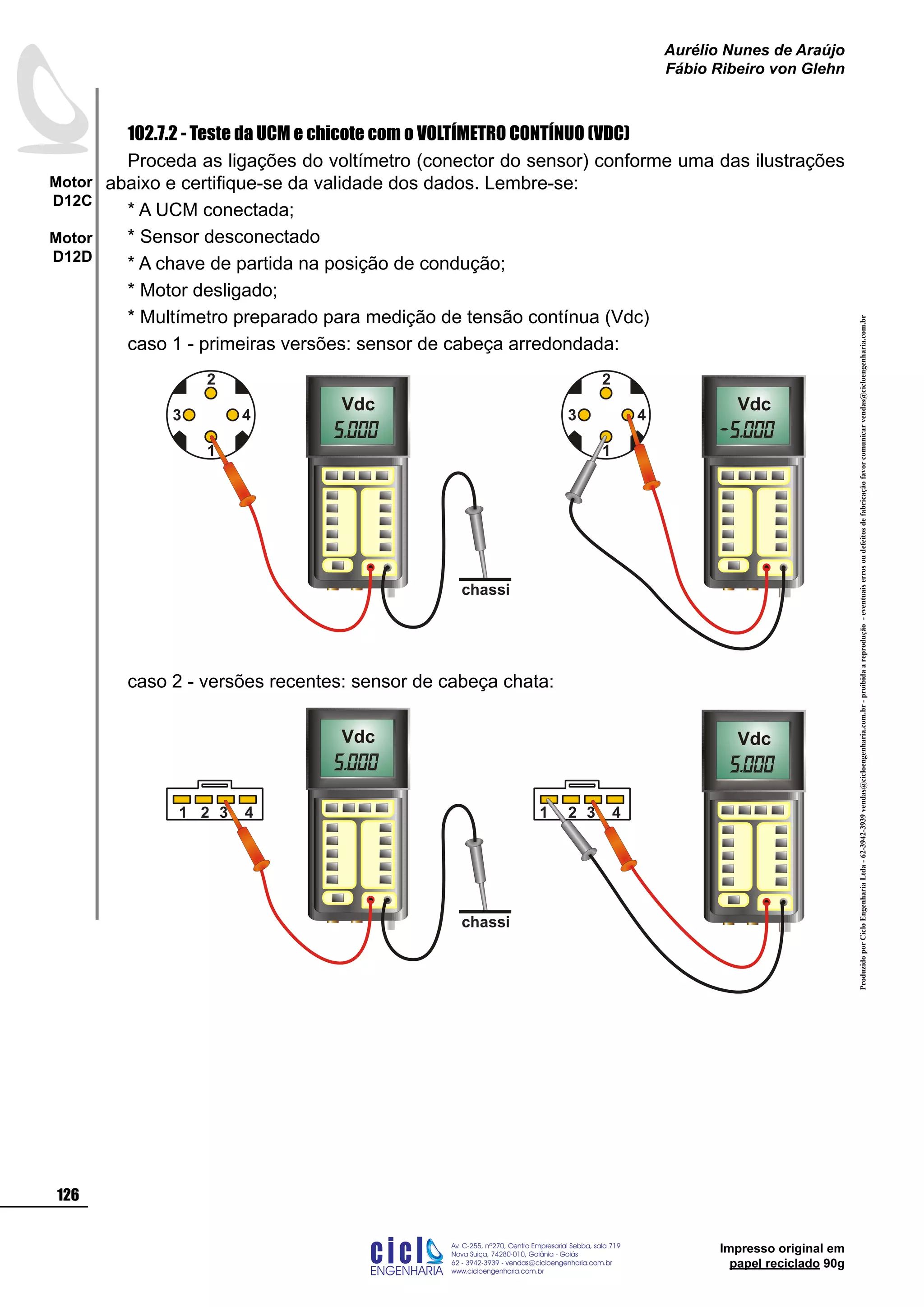 ProduzidoporCicloEngenhariaLtda-62-3942-3939vendas@cicloengenharia.com.br-proibidaareprodução-eventuaiserrosoudefeitosdefabricaçãofavorcomunicarvendas@cicloengenharia.com.br
ENGENHARIA
C I C I
I
Av. C-255, nº270, sala 719
Nova Suiça, 74280-010, Goiânia - Goiás
62 - 3942-3939 - vendas@cicloengenharia.com.br
www.cicloengenharia.com.br
Centro Empresarial Sebba,
126
Motor
D12C
Motor
D12D
Aurélio Nunes de Araújo
Fábio Ribeiro von Glehn
Impresso original em
papel reciclado 90g
102.7.2 - Teste da UCM e chicote com o VOLTÍMETRO CONTÍNUO (VDC)
Proceda as ligações do voltímetro (conector do sensor) conforme uma das ilustrações
abaixo e certifique-se da validade dos dados. Lembre-se:
* A UCM conectada;
* Sensor desconectado
* A chave de partida na posição de condução;
* Motor desligado;
* Multímetro preparado para medição de tensão contínua (Vdc)
caso 1 - primeiras versões: sensor de cabeça arredondada:
3 4
1
2
chassi
Vdc Vdc
3 4
1
2
caso 2 - versões recentes: sensor de cabeça chata:
1 2 3 4 1 2 3 4
chassi
Vdc Vdc
 