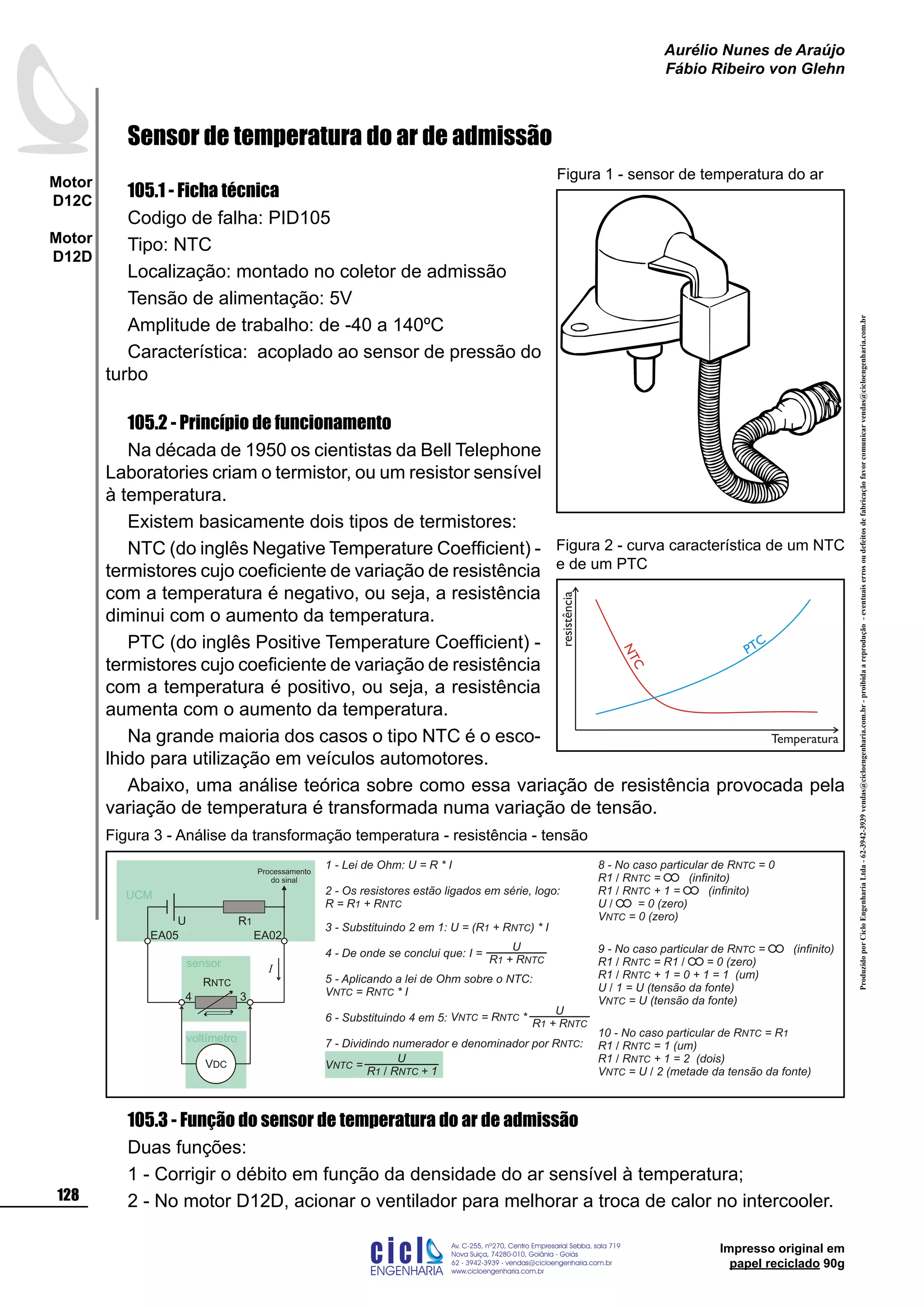 ProduzidoporCicloEngenhariaLtda-62-3942-3939vendas@cicloengenharia.com.br-proibidaareprodução-eventuaiserrosoudefeitosdefabricaçãofavorcomunicarvendas@cicloengenharia.com.br
ENGENHARIA
C I C I
I
Av. C-255, nº270, sala 719
Nova Suiça, 74280-010, Goiânia - Goiás
62 - 3942-3939 - vendas@cicloengenharia.com.br
www.cicloengenharia.com.br
Centro Empresarial Sebba,
128
Motor
D12C
Motor
D12D
Aurélio Nunes de Araújo
Fábio Ribeiro von Glehn
Impresso original em
papel reciclado 90g
Sensor de temperatura do ar de admissão
105.1 - Ficha técnica
Codigo de falha: PID105
Tipo: NTC
Localização: montado no coletor de admissão
Tensão de alimentação: 5V
Amplitude de trabalho: de -40 a 140ºC
Característica: acoplado ao sensor de pressão do
turbo
105.2 - Princípio de funcionamento
Na década de 1950 os cientistas da Bell Telephone
Laboratories criam o termistor, ou um resistor sensível
à temperatura.
Existem basicamente dois tipos de termistores:
NTC (do inglês Negative Temperature Coefficient) -
termistores cujo coeficiente de variação de resistência
com a temperatura é negativo, ou seja, a resistência
diminui com o aumento da temperatura.
PTC (do inglês Positive Temperature Coefficient) -
termistores cujo coeficiente de variação de resistência
com a temperatura é positivo, ou seja, a resistência
aumenta com o aumento da temperatura.
Na grande maioria dos casos o tipo NTC é o esco-
lhido para utilização em veículos automotores.
Abaixo, uma análise teórica sobre como essa variação de resistência provocada pela
variação de temperatura é transformada numa variação de tensão.
105.3 - Função do sensor de temperatura do ar de admissão
Duas funções:
1 - Corrigir o débito em função da densidade do ar sensível à temperatura;
2 - No motor D12D, acionar o ventilador para melhorar a troca de calor no intercooler.
Figura 1 - sensor de temperatura do ar
1 - Lei de Ohm: U = R * I
2 - Os resistores estão ligados em série, logo:
R = R + R1 NTC
3 - Substituindo 2 em 1: U = ( ) * IR + R1 NTC
4 - De onde se conclui que:
5 - Aplicando a lei de Ohm sobre o NTC:
V = R * INTC NTC
6 - Substituindo 4 em 5:
7 - Dividindo numerador e denominador por R :NTC
8 - No caso particular de R = 0NTC
R1 / R = (infinito)NTC
R1 / R + 1 = (infinito)NTC
U / = 0 (zero)
V = 0 (zero)NTC
9 - No caso particular de R = (infinito)NTC
R1 / R = R1 / = 0 (zero)NTC
R1 / R + 1 = 0 + 1 = 1 (um)NTC
U / 1 = U (tensão da fonte)
V = U (tensão da fonte)NTC
U
R + R1 NTC
I =
U
R + R1 NTC
V = R *NTC NTC
U
R R + 11 NTC/
V =NTC
voltímetro
3
EA02
4
EA05
R1U
VDC
I
RNTC
UCM
sensor
10 - No caso particular de R = RNTC 1
R1 / R = 1 (um)NTC
R1 / R + 1 = 2 (dois)NTC
V = U / 2 (metade da tensão da fonte)NTC
Processamento
do sinal
Figura 3 - Análise da transformação temperatura - resistência - tensão
NTC
PTC
resistência
Temperatura
Figura 2 - curva característica de um NTC
e de um PTC
 