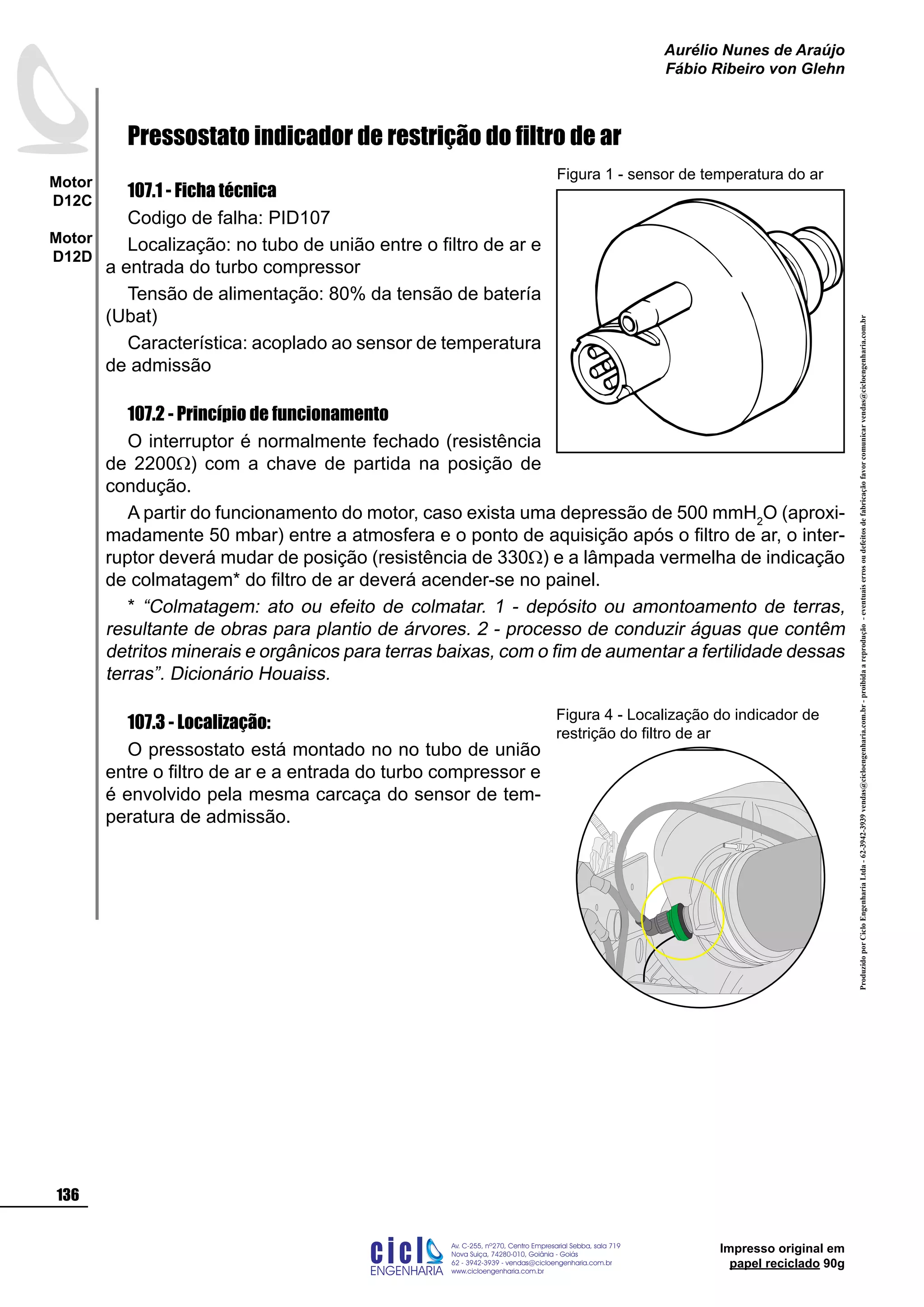 ProduzidoporCicloEngenhariaLtda-62-3942-3939vendas@cicloengenharia.com.br-proibidaareprodução-eventuaiserrosoudefeitosdefabricaçãofavorcomunicarvendas@cicloengenharia.com.br
ENGENHARIA
C I C I
I
Av. C-255, nº270, sala 719
Nova Suiça, 74280-010, Goiânia - Goiás
62 - 3942-3939 - vendas@cicloengenharia.com.br
www.cicloengenharia.com.br
Centro Empresarial Sebba,
136
Motor
D12C
Motor
D12D
Aurélio Nunes de Araújo
Fábio Ribeiro von Glehn
Impresso original em
papel reciclado 90g
Pressostato indicador de restrição do filtro de ar
107.1 - Ficha técnica
Codigo de falha: PID107
Localização: no tubo de união entre o filtro de ar e
a entrada do turbo compressor
Tensão de alimentação: 80% da tensão de batería
(Ubat)
Característica: acoplado ao sensor de temperatura
de admissão
107.2 - Princípio de funcionamento
O interruptor é normalmente fechado (resistência
de 2200W) com a chave de partida na posição de
condução.
A partir do funcionamento do motor, caso exista uma depressão de 500 mmH2
O (aproxi-
madamente 50 mbar) entre a atmosfera e o ponto de aquisição após o filtro de ar, o inter-
ruptor deverá mudar de posição (resistência de 330W) e a lâmpada vermelha de indicação
de colmatagem* do filtro de ar deverá acender-se no painel.
* “Colmatagem: ato ou efeito de colmatar. 1 - depósito ou amontoamento de terras,
resultante de obras para plantio de árvores. 2 - processo de conduzir águas que contêm
detritos minerais e orgânicos para terras baixas, com o fim de aumentar a fertilidade dessas
terras”. Dicionário Houaiss.
107.3 - Localização:
O pressostato está montado no no tubo de união
entre o filtro de ar e a entrada do turbo compressor e
é envolvido pela mesma carcaça do sensor de tem-
peratura de admissão.
Figura 1 - sensor de temperatura do ar
Figura 4 - Localização do indicador de
restrição do filtro de ar
 