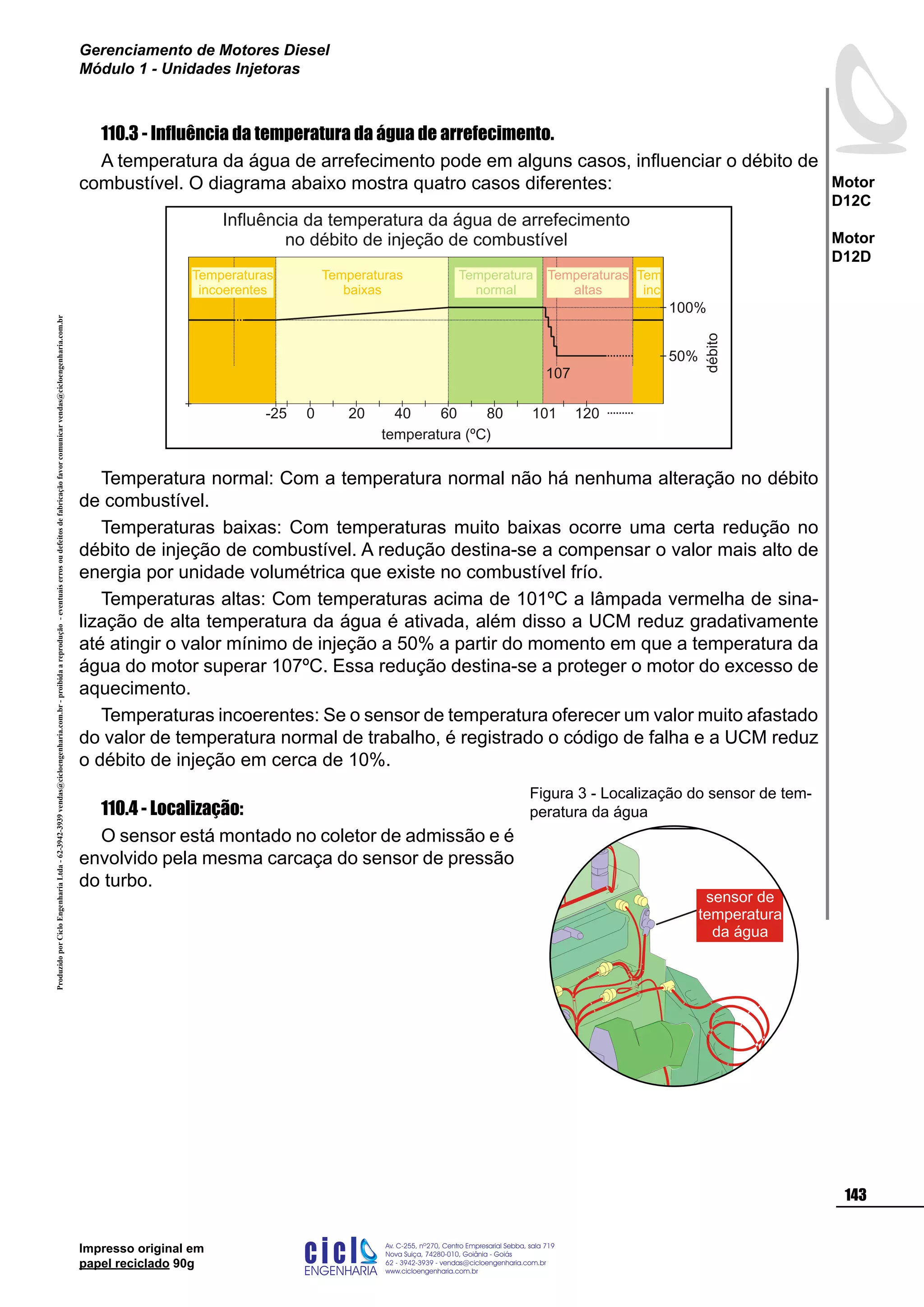 ProduzidoporCicloEngenhariaLtda-62-3942-3939vendas@cicloengenharia.com.br-proibidaareprodução-eventuaiserrosoudefeitosdefabricaçãofavorcomunicarvendas@cicloengenharia.com.br
ENGENHARIA
C I C I
I
Av. C-255, nº270, sala 719
Nova Suiça, 74280-010, Goiânia - Goiás
62 - 3942-3939 - vendas@cicloengenharia.com.br
www.cicloengenharia.com.br
Centro Empresarial Sebba,
143
Motor
D12C
Motor
D12D
Gerenciamento de Motores Diesel
Módulo 1 - Unidades Injetoras
Impresso original em
papel reciclado 90g
110.3 - Influência da temperatura da água de arrefecimento.
A temperatura da água de arrefecimento pode em alguns casos, influenciar o débito de
combustível. O diagrama abaixo mostra quatro casos diferentes:
Temperatura normal: Com a temperatura normal não há nenhuma alteração no débito
de combustível.
Temperaturas baixas: Com temperaturas muito baixas ocorre uma certa redução no
débito de injeção de combustível. A redução destina-se a compensar o valor mais alto de
energia por unidade volumétrica que existe no combustível frío.
Temperaturas altas: Com temperaturas acima de 101ºC a lâmpada vermelha de sina-
lização de alta temperatura da água é ativada, além disso a UCM reduz gradativamente
até atingir o valor mínimo de injeção a 50% a partir do momento em que a temperatura da
água do motor superar 107ºC. Essa redução destina-se a proteger o motor do excesso de
aquecimento.
Temperaturas incoerentes: Se o sensor de temperatura oferecer um valor muito afastado
do valor de temperatura normal de trabalho, é registrado o código de falha e a UCM reduz
o débito de injeção em cerca de 10%.
110.4 - Localização:
O sensor está montado no coletor de admissão e é
envolvido pela mesma carcaça do sensor de pressão
do turbo.
sensor de
temperatura
da água
Figura 3 - Localização do sensor de tem-
peratura da água
débito
Influência da temperatura da água de arrefecimento
no débito de injeção de combustível
temperatura (ºC)
120101806040200-25
107
50%
100%
Temperaturas
incoerentes
Temperaturas
baixas
Temperatura
normal
Temperaturas
altas
 