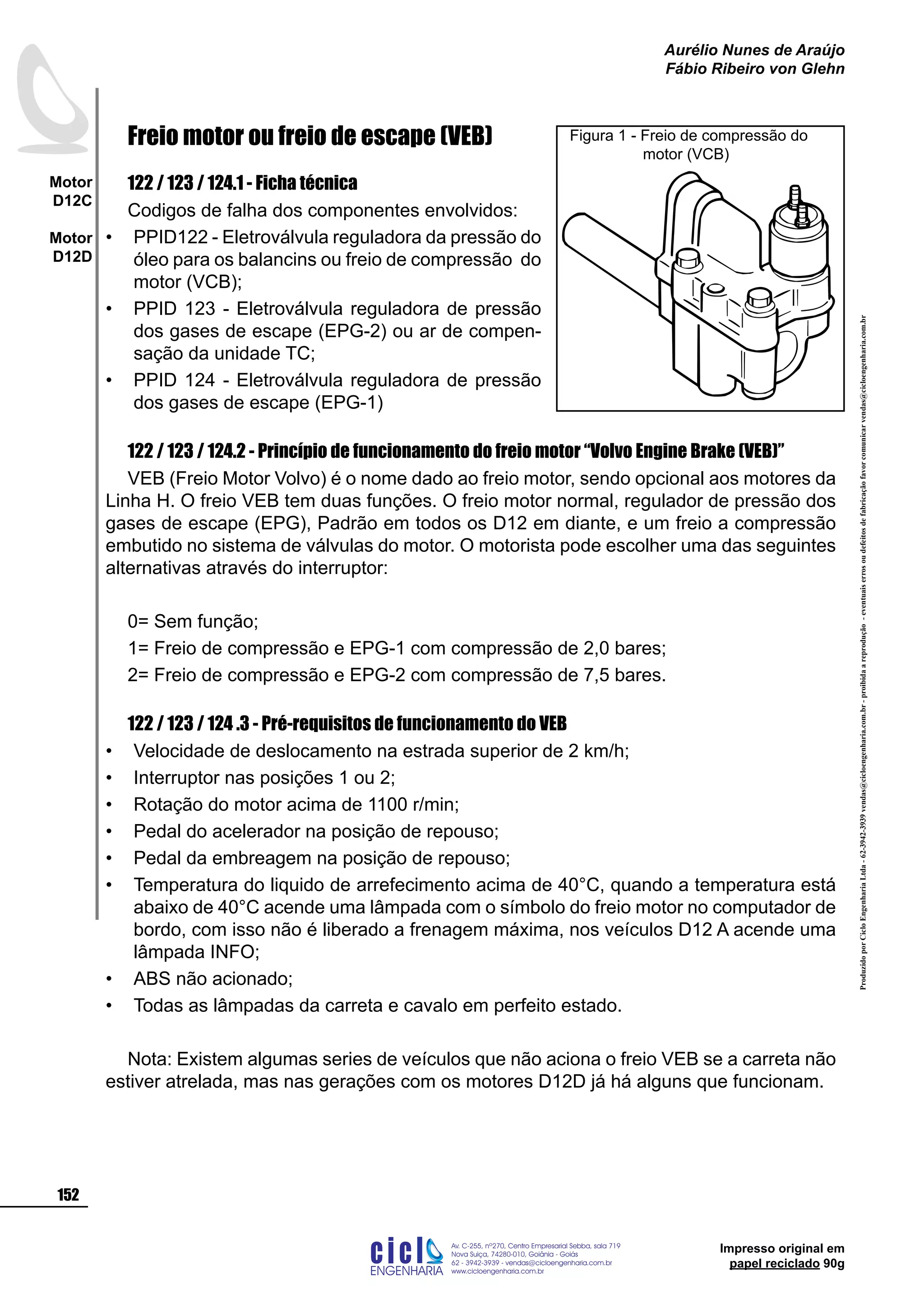 Impresso original em
papel reciclado 90g
Freio motor ou freio de escape (VEB)
122 / 123 / 124.1 - Ficha técnica
Codigos de falha dos componentes envolvidos:
PPID122 - Eletroválvula reguladora da pressão do
óleo para os balancins ou freio de compressão do
motor (VCB);
PPID 123 - Eletroválvula reguladora de pressão
dos gases de escape (EPG-2) ou ar de compen-
sação da unidade TC;
PPID 124 - Eletroválvula reguladora de pressão
dos gases de escape (EPG-1)
122 / 123 / 124.2 - Princípio de funcionamento do freio motor “Volvo Engine Brake (VEB)”
VEB (Freio Motor Volvo) é o nome dado ao freio motor, sendo opcional aos motores da
Linha H. O freio VEB tem duas funções. O freio motor normal, regulador de pressão dos
gases de escape (EPG), Padrão em todos os D12 em diante, e um freio a compressão
embutido no sistema de válvulas do motor. O motorista pode escolher uma das seguintes
alternativas através do interruptor:
0= Sem função;
1= Freio de compressão e EPG-1 com compressão de 2,0 bares;
2= Freio de compressão e EPG-2 com compressão de 7,5 bares.
122 / 123 / 124 .3 - Pré-requisitos de funcionamento do VEB
Velocidade de deslocamento na estrada superior de 2 km/h;
Interruptor nas posições 1 ou 2;
Rotação do motor acima de 1100 r/min;
Pedal do acelerador na posição de repouso;
Pedal da embreagem na posição de repouso;
Temperatura do liquido de arrefecimento acima de 40°C, quando a temperatura está
abaixo de 40°C acende uma lâmpada com o símbolo do freio motor no computador de
bordo, com isso não é liberado a frenagem máxima, nos veículos D12 A acende uma
lâmpada INFO;
ABS não acionado;
Todas as lâmpadas da carreta e cavalo em perfeito estado.
Nota: Existem algumas series de veículos que não aciona o freio VEB se a carreta não
estiver atrelada, mas nas gerações com os motores D12D já há alguns que funcionam.
•
•
•
•
•
•
•
•
•
•
•
Figura 1 - Freio de compressão do 		
	 motor (VCB)
ProduzidoporCicloEngenhariaLtda-62-3942-3939vendas@cicloengenharia.com.br-proibidaareprodução-eventuaiserrosoudefeitosdefabricaçãofavorcomunicarvendas@cicloengenharia.com.br
ENGENHARIA
C I C I
I
Av. C-255, nº270, sala 719
Nova Suiça, 74280-010, Goiânia - Goiás
62 - 3942-3939 - vendas@cicloengenharia.com.br
www.cicloengenharia.com.br
Centro Empresarial Sebba,
152
Motor
D12C
Motor
D12D
Aurélio Nunes de Araújo
Fábio Ribeiro von Glehn
 