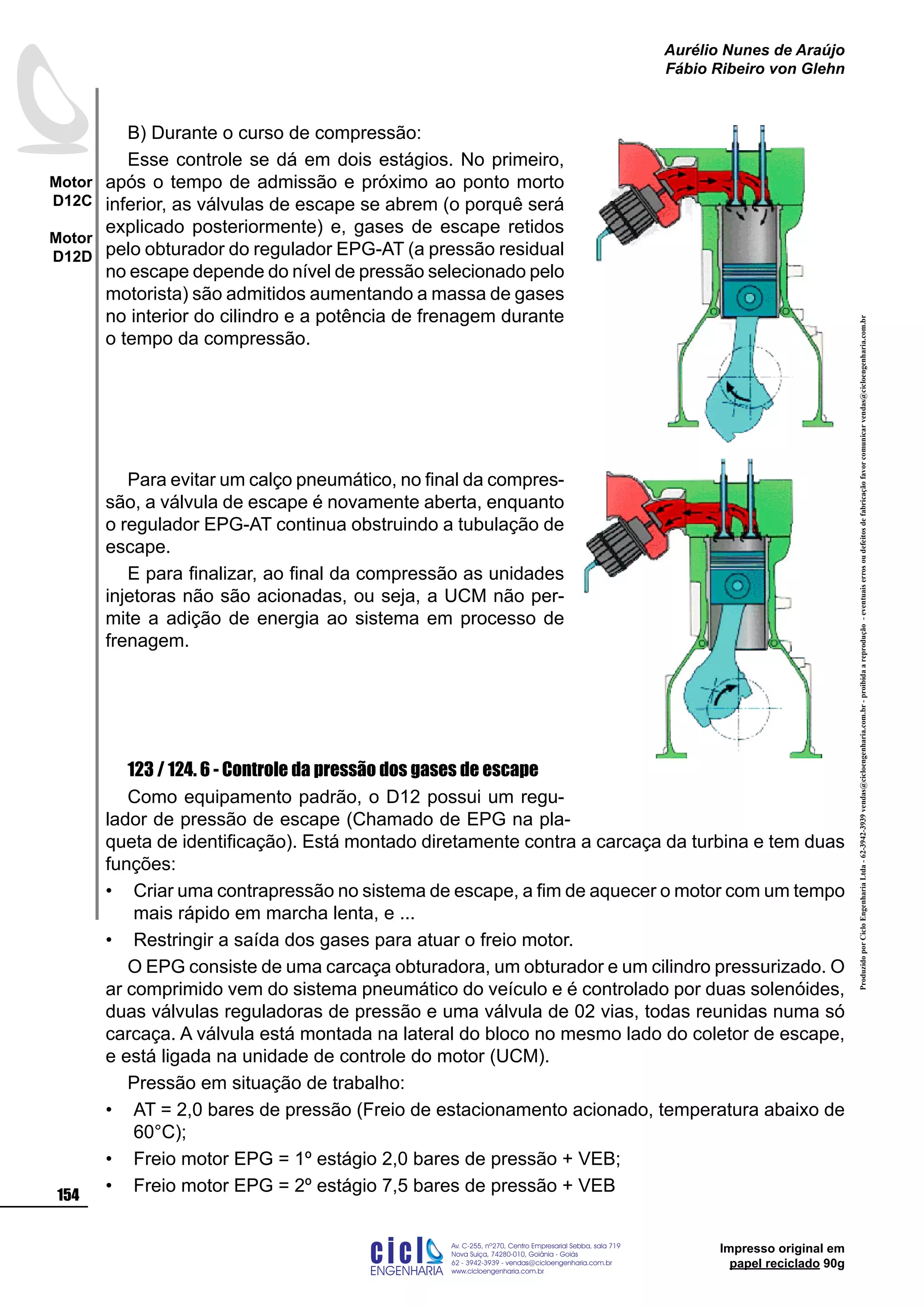 Impresso original em
papel reciclado 90g
B) Durante o curso de compressão:
Esse controle se dá em dois estágios. No primeiro,
após o tempo de admissão e próximo ao ponto morto
inferior, as válvulas de escape se abrem (o porquê será
explicado posteriormente) e, gases de escape retidos
pelo obturador do regulador EPG-AT (a pressão residual
no escape depende do nível de pressão selecionado pelo
motorista) são admitidos aumentando a massa de gases
no interior do cilindro e a potência de frenagem durante
o tempo da compressão.
Para evitar um calço pneumático, no final da compres-
são, a válvula de escape é novamente aberta, enquanto
o regulador EPG-AT continua obstruindo a tubulação de
escape.
E para finalizar, ao final da compressão as unidades
injetoras não são acionadas, ou seja, a UCM não per-
mite a adição de energia ao sistema em processo de
frenagem.
123 / 124. 6 - Controle da pressão dos gases de escape
Como equipamento padrão, o D12 possui um regu-
lador de pressão de escape (Chamado de EPG na pla-
queta de identificação). Está montado diretamente contra a carcaça da turbina e tem duas
funções:
Criar uma contrapressão no sistema de escape, a fim de aquecer o motor com um tempo
mais rápido em marcha lenta, e ...
Restringir a saída dos gases para atuar o freio motor.
O EPG consiste de uma carcaça obturadora, um obturador e um cilindro pressurizado. O
ar comprimido vem do sistema pneumático do veículo e é controlado por duas solenóides,
duas válvulas reguladoras de pressão e uma válvula de 02 vias, todas reunidas numa só
carcaça. A válvula está montada na lateral do bloco no mesmo lado do coletor de escape,
e está ligada na unidade de controle do motor (UCM).
Pressão em situação de trabalho:
AT = 2,0 bares de pressão (Freio de estacionamento acionado, temperatura abaixo de
60°C);
Freio motor EPG = 1º estágio 2,0 bares de pressão + VEB;
Freio motor EPG = 2º estágio 7,5 bares de pressão + VEB
•
•
•
•
•
ProduzidoporCicloEngenhariaLtda-62-3942-3939vendas@cicloengenharia.com.br-proibidaareprodução-eventuaiserrosoudefeitosdefabricaçãofavorcomunicarvendas@cicloengenharia.com.br
ENGENHARIA
C I C I
I
Av. C-255, nº270, sala 719
Nova Suiça, 74280-010, Goiânia - Goiás
62 - 3942-3939 - vendas@cicloengenharia.com.br
www.cicloengenharia.com.br
Centro Empresarial Sebba,
154
Motor
D12C
Motor
D12D
Aurélio Nunes de Araújo
Fábio Ribeiro von Glehn
 