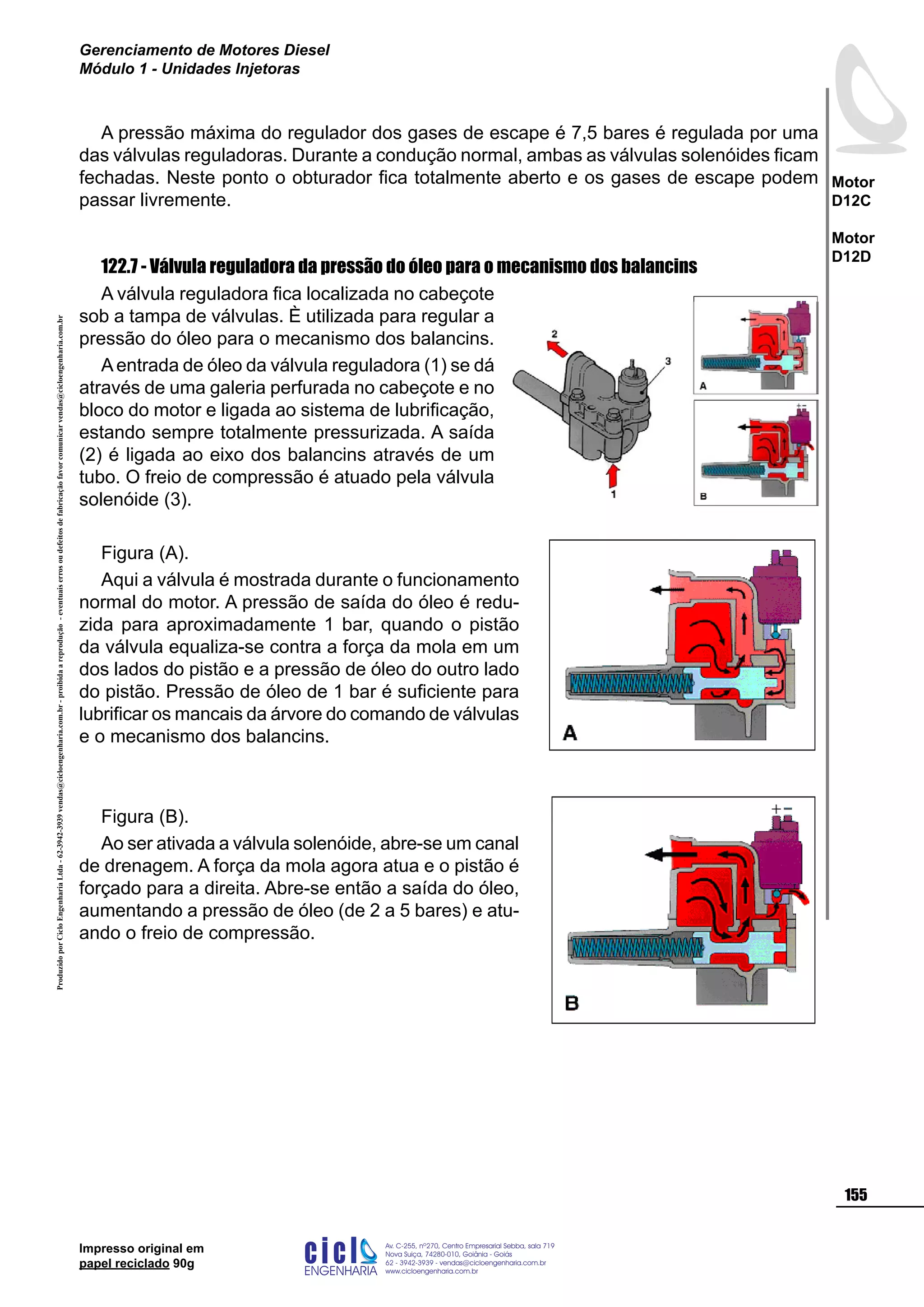Impresso original em
papel reciclado 90g
A pressão máxima do regulador dos gases de escape é 7,5 bares é regulada por uma
das válvulas reguladoras. Durante a condução normal, ambas as válvulas solenóides ficam
fechadas. Neste ponto o obturador fica totalmente aberto e os gases de escape podem
passar livremente.
122.7 - Válvula reguladora da pressão do óleo para o mecanismo dos balancins
A válvula reguladora fica localizada no cabeçote
sob a tampa de válvulas. È utilizada para regular a
pressão do óleo para o mecanismo dos balancins.
Aentrada de óleo da válvula reguladora (1) se dá
através de uma galeria perfurada no cabeçote e no
bloco do motor e ligada ao sistema de lubrificação,
estando sempre totalmente pressurizada. A saída
(2) é ligada ao eixo dos balancins através de um
tubo. O freio de compressão é atuado pela válvula
solenóide (3).
Figura (A).
Aqui a válvula é mostrada durante o funcionamento
normal do motor. A pressão de saída do óleo é redu-
zida para aproximadamente 1 bar, quando o pistão
da válvula equaliza-se contra a força da mola em um
dos lados do pistão e a pressão de óleo do outro lado
do pistão. Pressão de óleo de 1 bar é suficiente para
lubrificar os mancais da árvore do comando de válvulas
e o mecanismo dos balancins.
Figura (B).
Ao ser ativada a válvula solenóide, abre-se um canal
de drenagem. A força da mola agora atua e o pistão é
forçado para a direita. Abre-se então a saída do óleo,
aumentando a pressão de óleo (de 2 a 5 bares) e atu-
ando o freio de compressão.
ProduzidoporCicloEngenhariaLtda-62-3942-3939vendas@cicloengenharia.com.br-proibidaareprodução-eventuaiserrosoudefeitosdefabricaçãofavorcomunicarvendas@cicloengenharia.com.br
ENGENHARIA
C I C I
I
Av. C-255, nº270, sala 719
Nova Suiça, 74280-010, Goiânia - Goiás
62 - 3942-3939 - vendas@cicloengenharia.com.br
www.cicloengenharia.com.br
Centro Empresarial Sebba,
155
Motor
D12C
Motor
D12D
Gerenciamento de Motores Diesel
Módulo 1 - Unidades Injetoras
 
