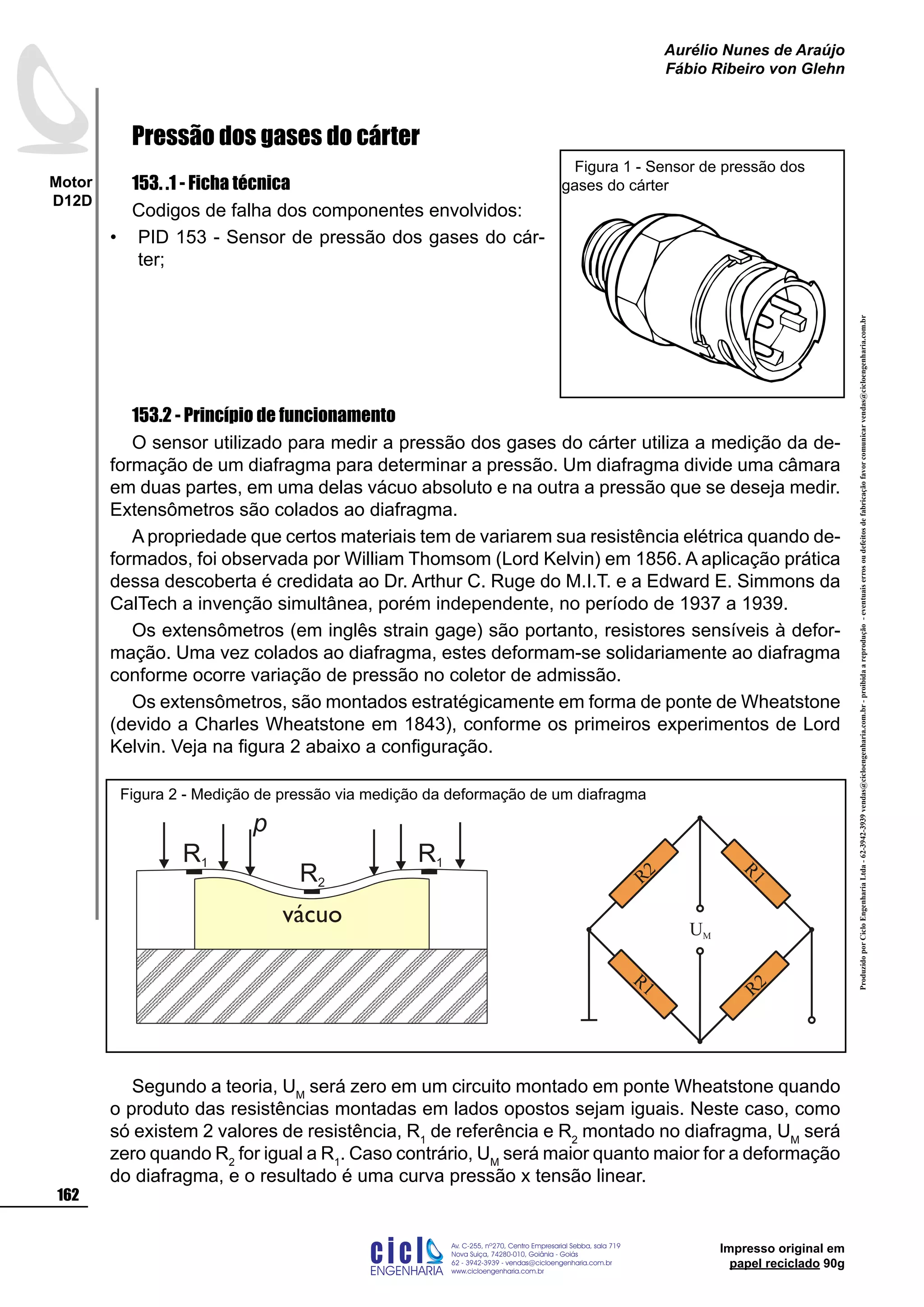 ProduzidoporCicloEngenhariaLtda-62-3942-3939vendas@cicloengenharia.com.br-proibidaareprodução-eventuaiserrosoudefeitosdefabricaçãofavorcomunicarvendas@cicloengenharia.com.br
ENGENHARIA
C I C I
I
Av. C-255, nº270, sala 719
Nova Suiça, 74280-010, Goiânia - Goiás
62 - 3942-3939 - vendas@cicloengenharia.com.br
www.cicloengenharia.com.br
Centro Empresarial Sebba,
162
Motor
D12D
Aurélio Nunes de Araújo
Fábio Ribeiro von Glehn
Impresso original em
papel reciclado 90g
Pressão dos gases do cárter
153. .1 - Ficha técnica
Codigos de falha dos componentes envolvidos:
PID 153 - Sensor de pressão dos gases do cár-
ter;
153.2 - Princípio de funcionamento
O sensor utilizado para medir a pressão dos gases do cárter utiliza a medição da de-
formação de um diafragma para determinar a pressão. Um diafragma divide uma câmara
em duas partes, em uma delas vácuo absoluto e na outra a pressão que se deseja medir.
Extensômetros são colados ao diafragma.
A propriedade que certos materiais tem de variarem sua resistência elétrica quando de-
formados, foi observada por William Thomsom (Lord Kelvin) em 1856. A aplicação prática
dessa descoberta é credidata ao Dr. Arthur C. Ruge do M.I.T. e a Edward E. Simmons da
CalTech a invenção simultânea, porém independente, no período de 1937 a 1939.
Os extensômetros (em inglês strain gage) são portanto, resistores sensíveis à defor-
mação. Uma vez colados ao diafragma, estes deformam-se solidariamente ao diafragma
conforme ocorre variação de pressão no coletor de admissão.
Os extensômetros, são montados estratégicamente em forma de ponte de Wheatstone
(devido a Charles Wheatstone em 1843), conforme os primeiros experimentos de Lord
Kelvin. Veja na figura 2 abaixo a configuração.
Segundo a teoria, UM
será zero em um circuito montado em ponte Wheatstone quando
o produto das resistências montadas em lados opostos sejam iguais. Neste caso, como
só existem 2 valores de resistência, R1
de referência e R2
montado no diafragma, UM
será
zero quando R2
for igual a R1
. Caso contrário, UM
será maior quanto maior for a deformação
do diafragma, e o resultado é uma curva pressão x tensão linear.
•
Figura 1 - Sensor de pressão dos
gases do cárter
vácuo
R1
R2
R1
p
R1 R2
R1
UM
R2
Figura 2 - Medição de pressão via medição da deformação de um diafragma
 