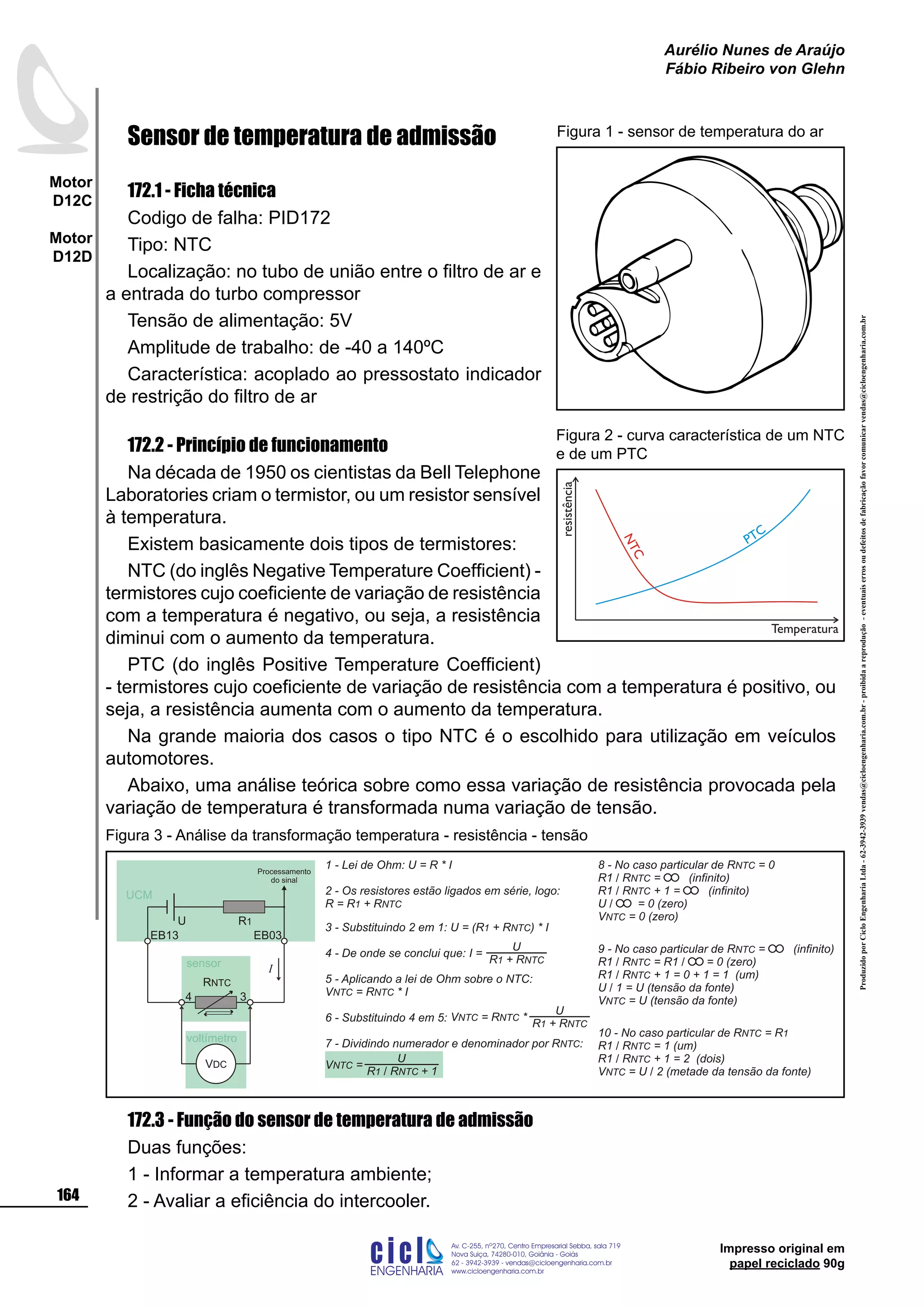 ProduzidoporCicloEngenhariaLtda-62-3942-3939vendas@cicloengenharia.com.br-proibidaareprodução-eventuaiserrosoudefeitosdefabricaçãofavorcomunicarvendas@cicloengenharia.com.br
ENGENHARIA
C I C I
I
Av. C-255, nº270, sala 719
Nova Suiça, 74280-010, Goiânia - Goiás
62 - 3942-3939 - vendas@cicloengenharia.com.br
www.cicloengenharia.com.br
Centro Empresarial Sebba,
164
Motor
D12C
Motor
D12D
Aurélio Nunes de Araújo
Fábio Ribeiro von Glehn
Impresso original em
papel reciclado 90g
Sensor de temperatura de admissão
172.1 - Ficha técnica
Codigo de falha: PID172
Tipo: NTC
Localização: no tubo de união entre o filtro de ar e
a entrada do turbo compressor
Tensão de alimentação: 5V
Amplitude de trabalho: de -40 a 140ºC
Característica: acoplado ao pressostato indicador
de restrição do filtro de ar
172.2 - Princípio de funcionamento
Na década de 1950 os cientistas da Bell Telephone
Laboratories criam o termistor, ou um resistor sensível
à temperatura.
Existem basicamente dois tipos de termistores:
NTC (do inglês Negative Temperature Coefficient) -
termistores cujo coeficiente de variação de resistência
com a temperatura é negativo, ou seja, a resistência
diminui com o aumento da temperatura.
PTC (do inglês Positive Temperature Coefficient)
- termistores cujo coeficiente de variação de resistência com a temperatura é positivo, ou
seja, a resistência aumenta com o aumento da temperatura.
Na grande maioria dos casos o tipo NTC é o escolhido para utilização em veículos
automotores.
Abaixo, uma análise teórica sobre como essa variação de resistência provocada pela
variação de temperatura é transformada numa variação de tensão.
172.3 - Função do sensor de temperatura de admissão
Duas funções:
1 - Informar a temperatura ambiente;
2 - Avaliar a eficiência do intercooler.
Figura 1 - sensor de temperatura do ar
1 - Lei de Ohm: U = R * I
2 - Os resistores estão ligados em série, logo:
R = R + R1 NTC
3 - Substituindo 2 em 1: U = ( ) * IR + R1 NTC
4 - De onde se conclui que:
5 - Aplicando a lei de Ohm sobre o NTC:
V = R * INTC NTC
6 - Substituindo 4 em 5:
7 - Dividindo numerador e denominador por R :NTC
8 - No caso particular de R = 0NTC
R1 / R = (infinito)NTC
R1 / R + 1 = (infinito)NTC
U / = 0 (zero)
V = 0 (zero)NTC
9 - No caso particular de R = (infinito)NTC
R1 / R = R1 / = 0 (zero)NTC
R1 / R + 1 = 0 + 1 = 1 (um)NTC
U / 1 = U (tensão da fonte)
V = U (tensão da fonte)NTC
U
R + R1 NTC
I =
U
R + R1 NTC
V = R *NTC NTC
U
R R + 11 NTC/
V =NTC
voltímetro
3
EB03
4
EB13
R1U
VDC
I
RNTC
UCM
sensor
10 - No caso particular de R = RNTC 1
R1 / R = 1 (um)NTC
R1 / R + 1 = 2 (dois)NTC
V = U / 2 (metade da tensão da fonte)NTC
Processamento
do sinal
Figura 3 - Análise da transformação temperatura - resistência - tensão
NTC
PTC
resistência
Temperatura
Figura 2 - curva característica de um NTC
e de um PTC
 