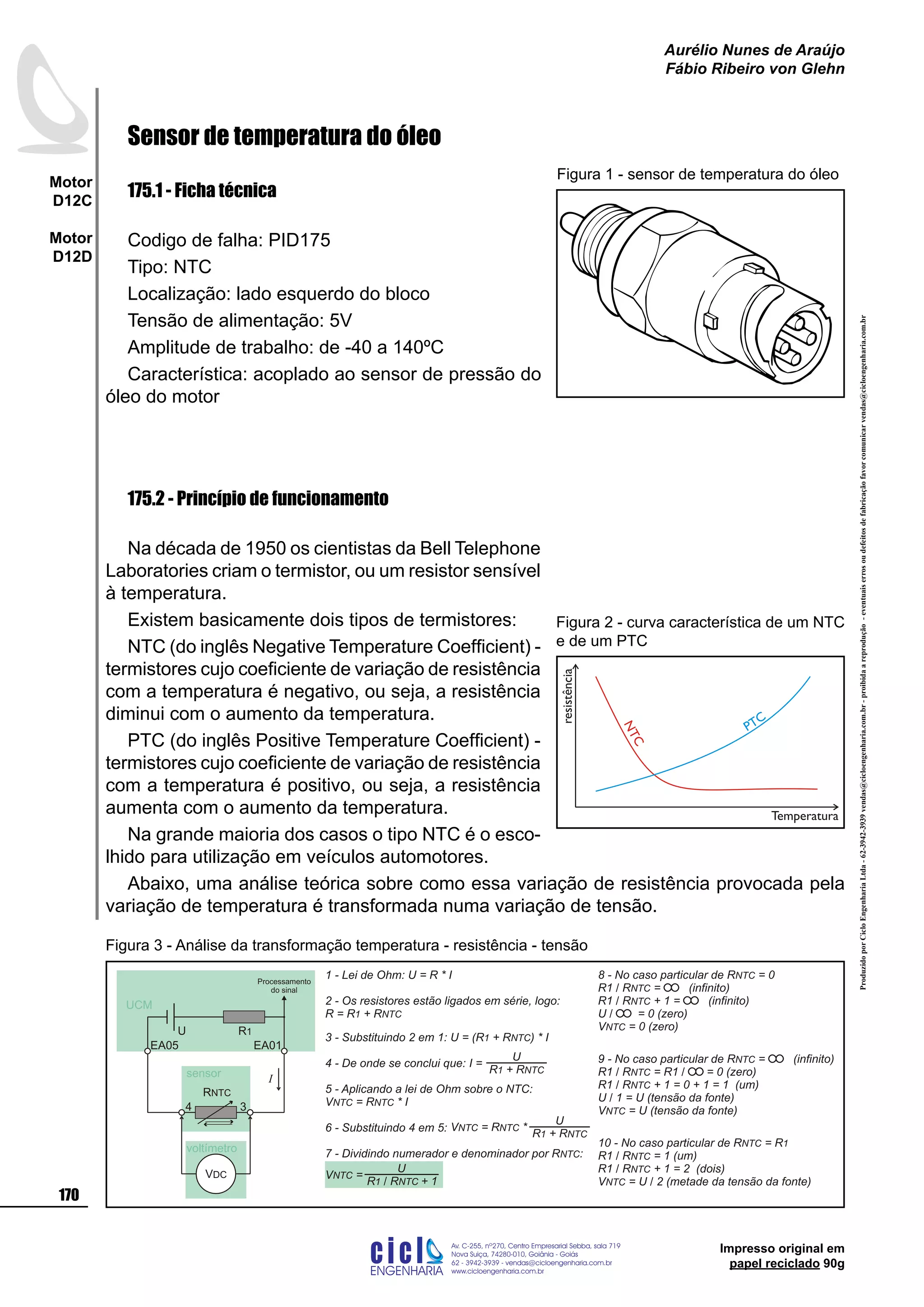 ProduzidoporCicloEngenhariaLtda-62-3942-3939vendas@cicloengenharia.com.br-proibidaareprodução-eventuaiserrosoudefeitosdefabricaçãofavorcomunicarvendas@cicloengenharia.com.br
ENGENHARIA
C I C I
I
Av. C-255, nº270, sala 719
Nova Suiça, 74280-010, Goiânia - Goiás
62 - 3942-3939 - vendas@cicloengenharia.com.br
www.cicloengenharia.com.br
Centro Empresarial Sebba,
170
Motor
D12C
Motor
D12D
Aurélio Nunes de Araújo
Fábio Ribeiro von Glehn
Impresso original em
papel reciclado 90g
Sensor de temperatura do óleo
175.1 - Ficha técnica
Codigo de falha: PID175
Tipo: NTC
Localização: lado esquerdo do bloco
Tensão de alimentação: 5V
Amplitude de trabalho: de -40 a 140ºC
Característica: acoplado ao sensor de pressão do
óleo do motor
175.2 - Princípio de funcionamento
Na década de 1950 os cientistas da Bell Telephone
Laboratories criam o termistor, ou um resistor sensível
à temperatura.
Existem basicamente dois tipos de termistores:
NTC (do inglês Negative Temperature Coefficient) -
termistores cujo coeficiente de variação de resistência
com a temperatura é negativo, ou seja, a resistência
diminui com o aumento da temperatura.
PTC (do inglês Positive Temperature Coefficient) -
termistores cujo coeficiente de variação de resistência
com a temperatura é positivo, ou seja, a resistência
aumenta com o aumento da temperatura.
Na grande maioria dos casos o tipo NTC é o esco-
lhido para utilização em veículos automotores.
Abaixo, uma análise teórica sobre como essa variação de resistência provocada pela
variação de temperatura é transformada numa variação de tensão.
Figura 1 - sensor de temperatura do óleo
NTC
PTC
resistência
Temperatura
Figura 2 - curva característica de um NTC
e de um PTC
1 - Lei de Ohm: U = R * I
2 - Os resistores estão ligados em série, logo:
R = R + R1 NTC
3 - Substituindo 2 em 1: U = ( ) * IR + R1 NTC
4 - De onde se conclui que:
5 - Aplicando a lei de Ohm sobre o NTC:
V = R * INTC NTC
6 - Substituindo 4 em 5:
7 - Dividindo numerador e denominador por R :NTC
8 - No caso particular de R = 0NTC
R1 / R = (infinito)NTC
R1 / R + 1 = (infinito)NTC
U / = 0 (zero)
V = 0 (zero)NTC
9 - No caso particular de R = (infinito)NTC
R1 / R = R1 / = 0 (zero)NTC
R1 / R + 1 = 0 + 1 = 1 (um)NTC
U / 1 = U (tensão da fonte)
V = U (tensão da fonte)NTC
U
R + R1 NTC
I =
U
R + R1 NTC
V = R *NTC NTC
U
R R + 11 NTC/
V =NTC
voltímetro
3
EA01
4
EA05
R1U
VDC
I
RNTC
UCM
sensor
10 - No caso particular de R = RNTC 1
R1 / R = 1 (um)NTC
R1 / R + 1 = 2 (dois)NTC
V = U / 2 (metade da tensão da fonte)NTC
Processamento
do sinal
Figura 3 - Análise da transformação temperatura - resistência - tensão
 