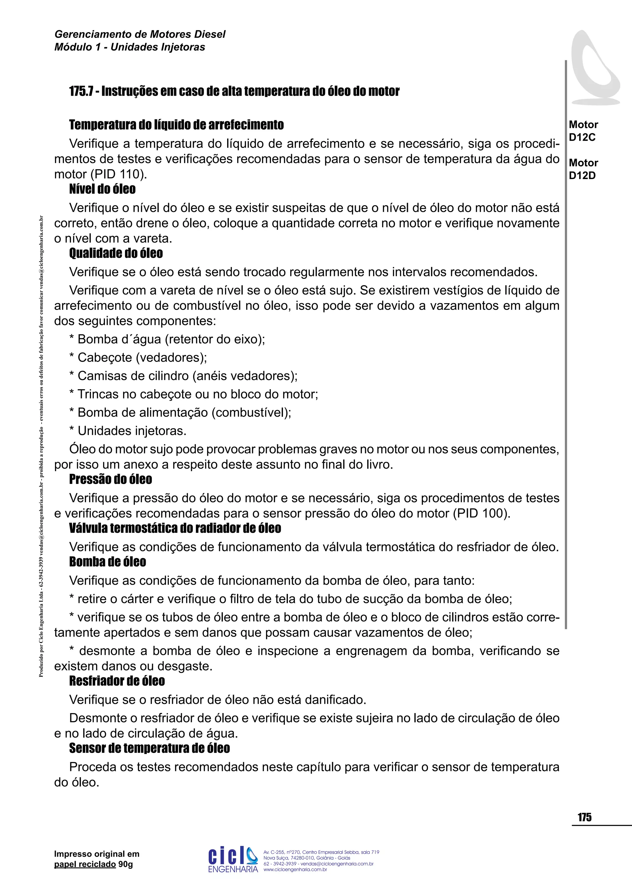 ProduzidoporCicloEngenhariaLtda-62-3942-3939vendas@cicloengenharia.com.br-proibidaareprodução-eventuaiserrosoudefeitosdefabricaçãofavorcomunicarvendas@cicloengenharia.com.br
ENGENHARIA
C I C I
I
Av. C-255, nº270, sala 719
Nova Suiça, 74280-010, Goiânia - Goiás
62 - 3942-3939 - vendas@cicloengenharia.com.br
www.cicloengenharia.com.br
Centro Empresarial Sebba,
175
Motor
D12C
Motor
D12D
Gerenciamento de Motores Diesel
Módulo 1 - Unidades Injetoras
Impresso original em
papel reciclado 90g
175.7 - Instruções em caso de alta temperatura do óleo do motor
Temperatura do líquido de arrefecimento
Verifique a temperatura do líquido de arrefecimento e se necessário, siga os procedi-
mentos de testes e verificações recomendadas para o sensor de temperatura da água do
motor (PID 110).
Nível do óleo
Verifique o nível do óleo e se existir suspeitas de que o nível de óleo do motor não está
correto, então drene o óleo, coloque a quantidade correta no motor e verifique novamente
o nível com a vareta.
Qualidade do óleo
Verifique se o óleo está sendo trocado regularmente nos intervalos recomendados.
Verifique com a vareta de nível se o óleo está sujo. Se existirem vestígios de líquido de
arrefecimento ou de combustível no óleo, isso pode ser devido a vazamentos em algum
dos seguintes componentes:
* Bomba d´água (retentor do eixo);
* Cabeçote (vedadores);
* Camisas de cilindro (anéis vedadores);
* Trincas no cabeçote ou no bloco do motor;
* Bomba de alimentação (combustível);
* Unidades injetoras.
Óleo do motor sujo pode provocar problemas graves no motor ou nos seus componentes,
por isso um anexo a respeito deste assunto no final do livro.
Pressão do óleo
Verifique a pressão do óleo do motor e se necessário, siga os procedimentos de testes
e verificações recomendadas para o sensor pressão do óleo do motor (PID 100).
Válvula termostática do radiador de óleo
Verifique as condições de funcionamento da válvula termostática do resfriador de óleo.
Bomba de óleo
Verifique as condições de funcionamento da bomba de óleo, para tanto:
* retire o cárter e verifique o filtro de tela do tubo de sucção da bomba de óleo;
* verifique se os tubos de óleo entre a bomba de óleo e o bloco de cilindros estão corre-
tamente apertados e sem danos que possam causar vazamentos de óleo;
* desmonte a bomba de óleo e inspecione a engrenagem da bomba, verificando se
existem danos ou desgaste.
Resfriador de óleo
Verifique se o resfriador de óleo não está danificado.
Desmonte o resfriador de óleo e verifique se existe sujeira no lado de circulação de óleo
e no lado de circulação de água.
Sensor de temperatura de óleo
Proceda os testes recomendados neste capítulo para verificar o sensor de temperatura
do óleo.
 