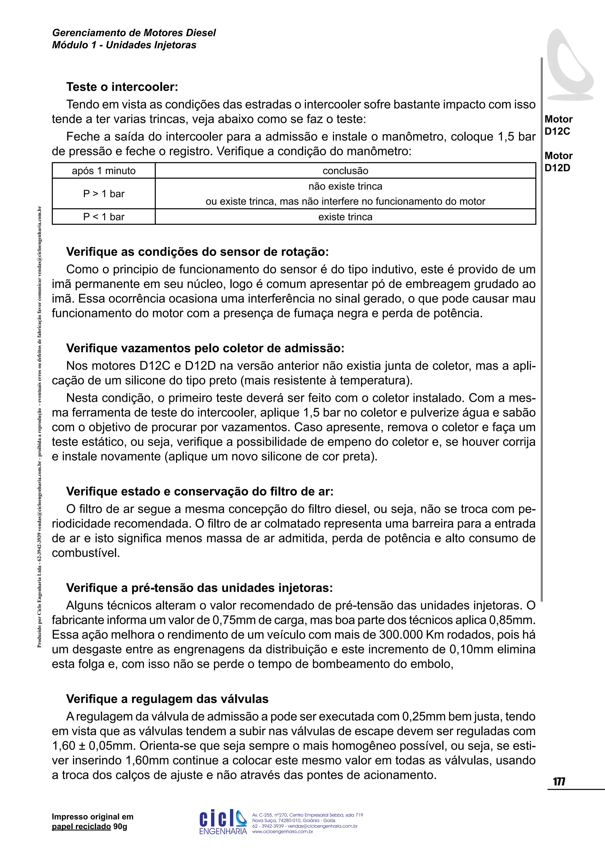 ProduzidoporCicloEngenhariaLtda-62-3942-3939vendas@cicloengenharia.com.br-proibidaareprodução-eventuaiserrosoudefeitosdefabricaçãofavorcomunicarvendas@cicloengenharia.com.br
ENGENHARIA
C I C I
I
Av. C-255, nº270, sala 719
Nova Suiça, 74280-010, Goiânia - Goiás
62 - 3942-3939 - vendas@cicloengenharia.com.br
www.cicloengenharia.com.br
Centro Empresarial Sebba,
177
Motor
D12C
Motor
D12D
Gerenciamento de Motores Diesel
Módulo 1 - Unidades Injetoras
Impresso original em
papel reciclado 90g
Teste o intercooler:
Tendo em vista as condições das estradas o intercooler sofre bastante impacto com isso
tende a ter varias trincas, veja abaixo como se faz o teste:
Feche a saída do intercooler para a admissão e instale o manômetro, coloque 1,5 bar
de pressão e feche o registro. Verifique a condição do manômetro:
após 1 minuto conclusão
P  1 bar
não existe trinca
ou existe trinca, mas não interfere no funcionamento do motor
P  1 bar existe trinca
Verifique as condições do sensor de rotação:
Como o principio de funcionamento do sensor é do tipo indutivo, este é provido de um
imã permanente em seu núcleo, logo é comum apresentar pó de embreagem grudado ao
imã. Essa ocorrência ocasiona uma interferência no sinal gerado, o que pode causar mau
funcionamento do motor com a presença de fumaça negra e perda de potência.
Verifique vazamentos pelo coletor de admissão:
Nos motores D12C e D12D na versão anterior não existia junta de coletor, mas a apli-
cação de um silicone do tipo preto (mais resistente à temperatura).
Nesta condição, o primeiro teste deverá ser feito com o coletor instalado. Com a mes-
ma ferramenta de teste do intercooler, aplique 1,5 bar no coletor e pulverize água e sabão
com o objetivo de procurar por vazamentos. Caso apresente, remova o coletor e faça um
teste estático, ou seja, verifique a possibilidade de empeno do coletor e, se houver corrija
e instale novamente (aplique um novo silicone de cor preta).
Verifique estado e conservação do filtro de ar:
O filtro de ar segue a mesma concepção do filtro diesel, ou seja, não se troca com pe-
riodicidade recomendada. O filtro de ar colmatado representa uma barreira para a entrada
de ar e isto significa menos massa de ar admitida, perda de potência e alto consumo de
combustível.
Verifique a pré-tensão das unidades injetoras:
Alguns técnicos alteram o valor recomendado de pré-tensão das unidades injetoras. O
fabricante informa um valor de 0,75mm de carga, mas boa parte dos técnicos aplica 0,85mm.
Essa ação melhora o rendimento de um veículo com mais de 300.000 Km rodados, pois há
um desgaste entre as engrenagens da distribuição e este incremento de 0,10mm elimina
esta folga e, com isso não se perde o tempo de bombeamento do embolo,
Verifique a regulagem das válvulas
Aregulagem da válvula de admissão a pode ser executada com 0,25mm bem justa, tendo
em vista que as válvulas tendem a subir nas válvulas de escape devem ser reguladas com
1,60 ± 0,05mm. Orienta-se que seja sempre o mais homogêneo possível, ou seja, se esti-
ver inserindo 1,60mm continue a colocar este mesmo valor em todas as válvulas, usando
a troca dos calços de ajuste e não através das pontes de acionamento.
 
