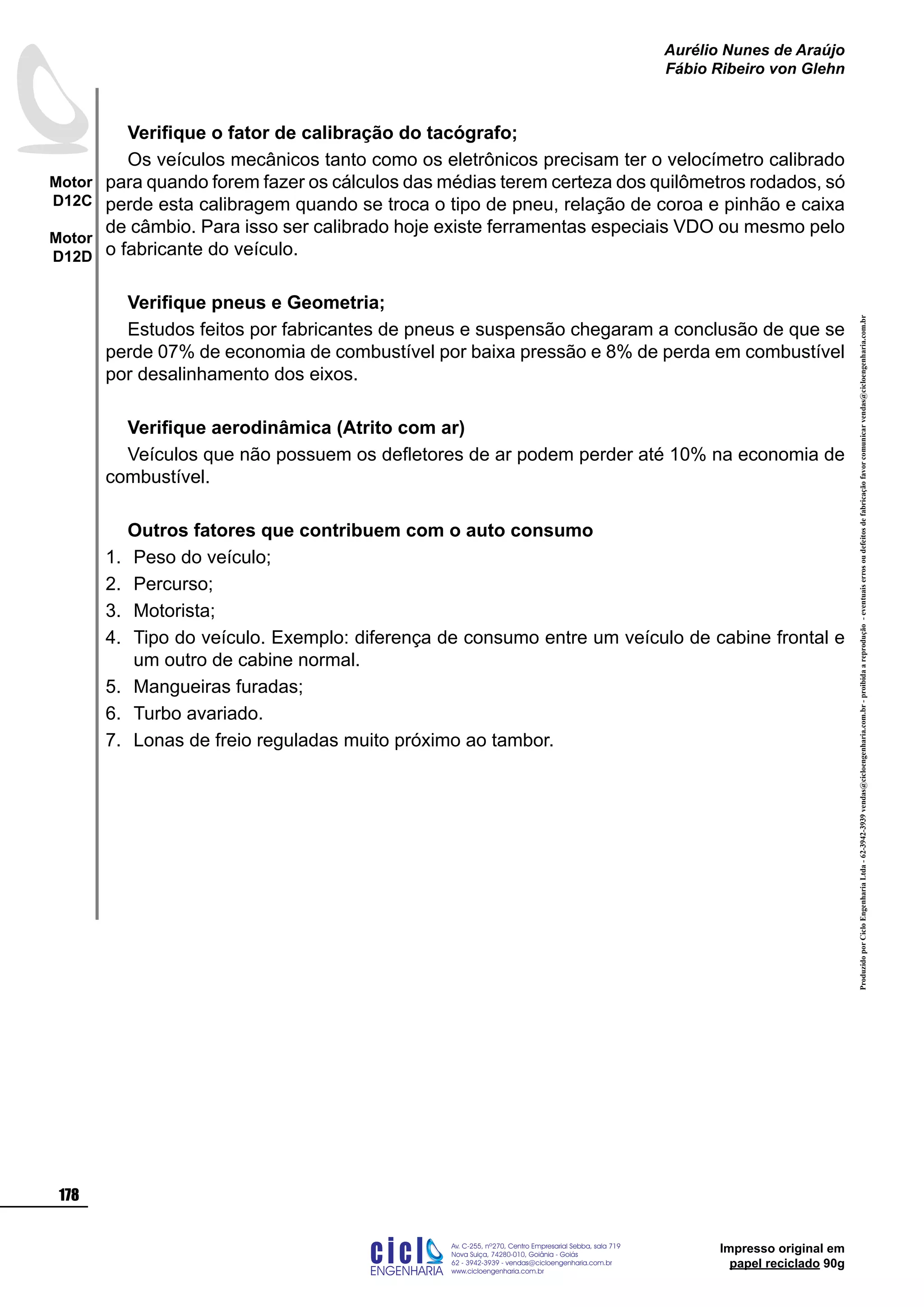 ProduzidoporCicloEngenhariaLtda-62-3942-3939vendas@cicloengenharia.com.br-proibidaareprodução-eventuaiserrosoudefeitosdefabricaçãofavorcomunicarvendas@cicloengenharia.com.br
ENGENHARIA
C I C I
I
Av. C-255, nº270, sala 719
Nova Suiça, 74280-010, Goiânia - Goiás
62 - 3942-3939 - vendas@cicloengenharia.com.br
www.cicloengenharia.com.br
Centro Empresarial Sebba,
178
Motor
D12C
Motor
D12D
Aurélio Nunes de Araújo
Fábio Ribeiro von Glehn
Impresso original em
papel reciclado 90g
Verifique o fator de calibração do tacógrafo;
Os veículos mecânicos tanto como os eletrônicos precisam ter o velocímetro calibrado
para quando forem fazer os cálculos das médias terem certeza dos quilômetros rodados, só
perde esta calibragem quando se troca o tipo de pneu, relação de coroa e pinhão e caixa
de câmbio. Para isso ser calibrado hoje existe ferramentas especiais VDO ou mesmo pelo
o fabricante do veículo.
Verifique pneus e Geometria;
Estudos feitos por fabricantes de pneus e suspensão chegaram a conclusão de que se
perde 07% de economia de combustível por baixa pressão e 8% de perda em combustível
por desalinhamento dos eixos.
Verifique aerodinâmica (Atrito com ar)
Veículos que não possuem os defletores de ar podem perder até 10% na economia de
combustível.
Outros fatores que contribuem com o auto consumo
Peso do veículo;
Percurso;
Motorista;
Tipo do veículo. Exemplo: diferença de consumo entre um veículo de cabine frontal e
um outro de cabine normal.
Mangueiras furadas;
Turbo avariado.
Lonas de freio reguladas muito próximo ao tambor.
1.
2.
3.
4.
5.
6.
7.
 