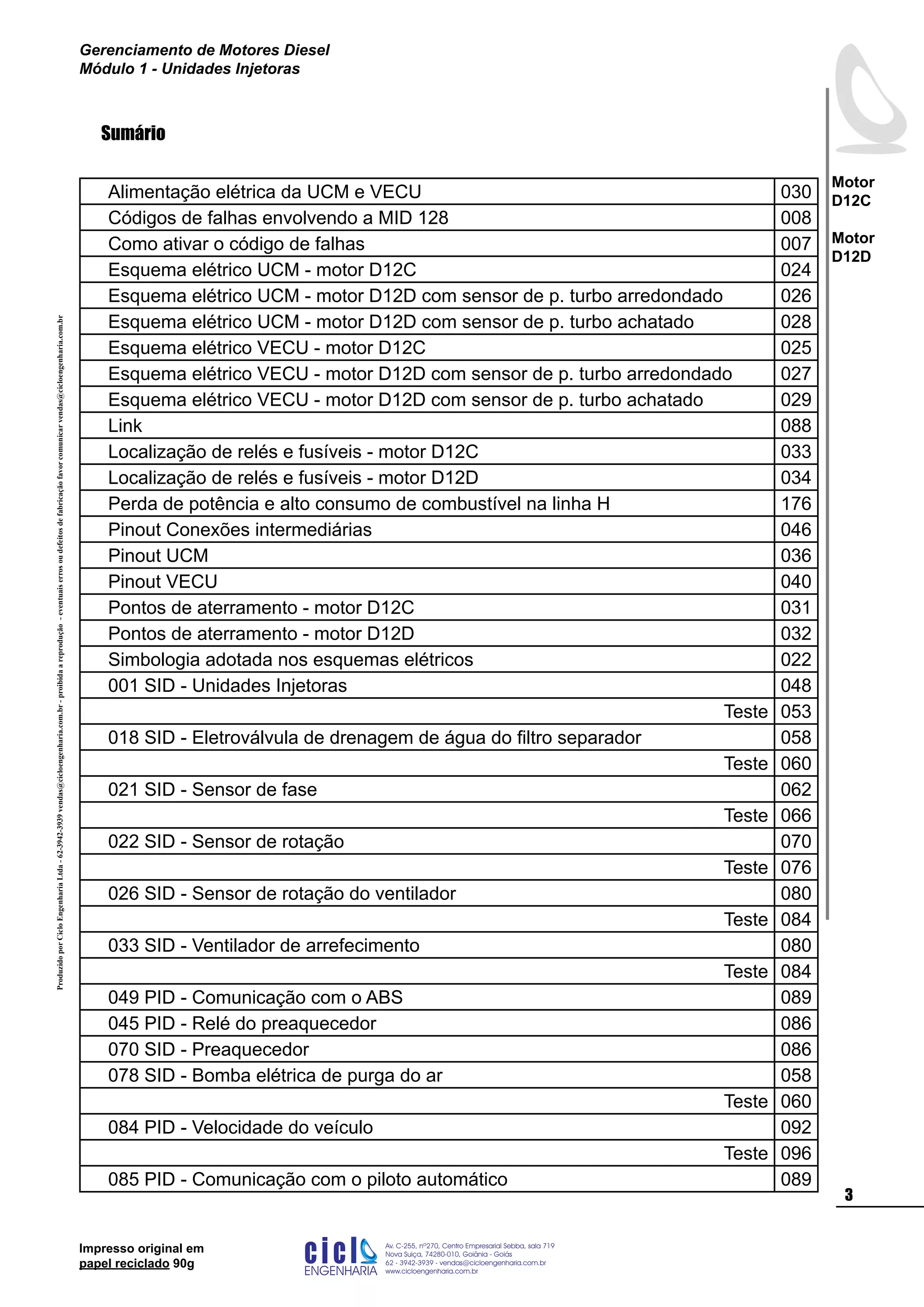 ProduzidoporCicloEngenhariaLtda-62-3942-3939vendas@cicloengenharia.com.br-proibidaareprodução-eventuaiserrosoudefeitosdefabricaçãofavorcomunicarvendas@cicloengenharia.com.br
ENGENHARIA
C I C I
I
Av. C-255, nº270, sala 719
Nova Suiça, 74280-010, Goiânia - Goiás
62 - 3942-3939 - vendas@cicloengenharia.com.br
www.cicloengenharia.com.br
Centro Empresarial Sebba,

Motor
D12C
Motor
D12D
Gerenciamento de Motores Diesel
Módulo 1 - Unidades Injetoras
Impresso original em
papel reciclado 90g
Sumário
Alimentação elétrica da UCM e VECU 030
Códigos de falhas envolvendo a MID 128 008
Como ativar o código de falhas 007
Esquema elétrico UCM - motor D12C 024
Esquema elétrico UCM - motor D12D com sensor de p. turbo arredondado 026
Esquema elétrico UCM - motor D12D com sensor de p. turbo achatado 028
Esquema elétrico VECU - motor D12C 025
Esquema elétrico VECU - motor D12D com sensor de p. turbo arredondado 027
Esquema elétrico VECU - motor D12D com sensor de p. turbo achatado 029
Link 088
Localização de relés e fusíveis - motor D12C 033
Localização de relés e fusíveis - motor D12D 034
Perda de potência e alto consumo de combustível na linha H 176
Pinout Conexões intermediárias 046
Pinout UCM 036
Pinout VECU 040
Pontos de aterramento - motor D12C 031
Pontos de aterramento - motor D12D 032
Simbologia adotada nos esquemas elétricos 022
001 SID - Unidades Injetoras 048
Teste 053
018 SID - Eletroválvula de drenagem de água do filtro separador 058
Teste 060
021 SID - Sensor de fase 062
Teste 066
022 SID - Sensor de rotação 070
Teste 076
026 SID - Sensor de rotação do ventilador 080
Teste 084
033 SID - Ventilador de arrefecimento 080
Teste 084
049 PID - Comunicação com o ABS 089
045 PID - Relé do preaquecedor 086
070 SID - Preaquecedor 086
078 SID - Bomba elétrica de purga do ar 058
Teste 060
084 PID - Velocidade do veículo 092
Teste 096
085 PID - Comunicação com o piloto automático 089
 