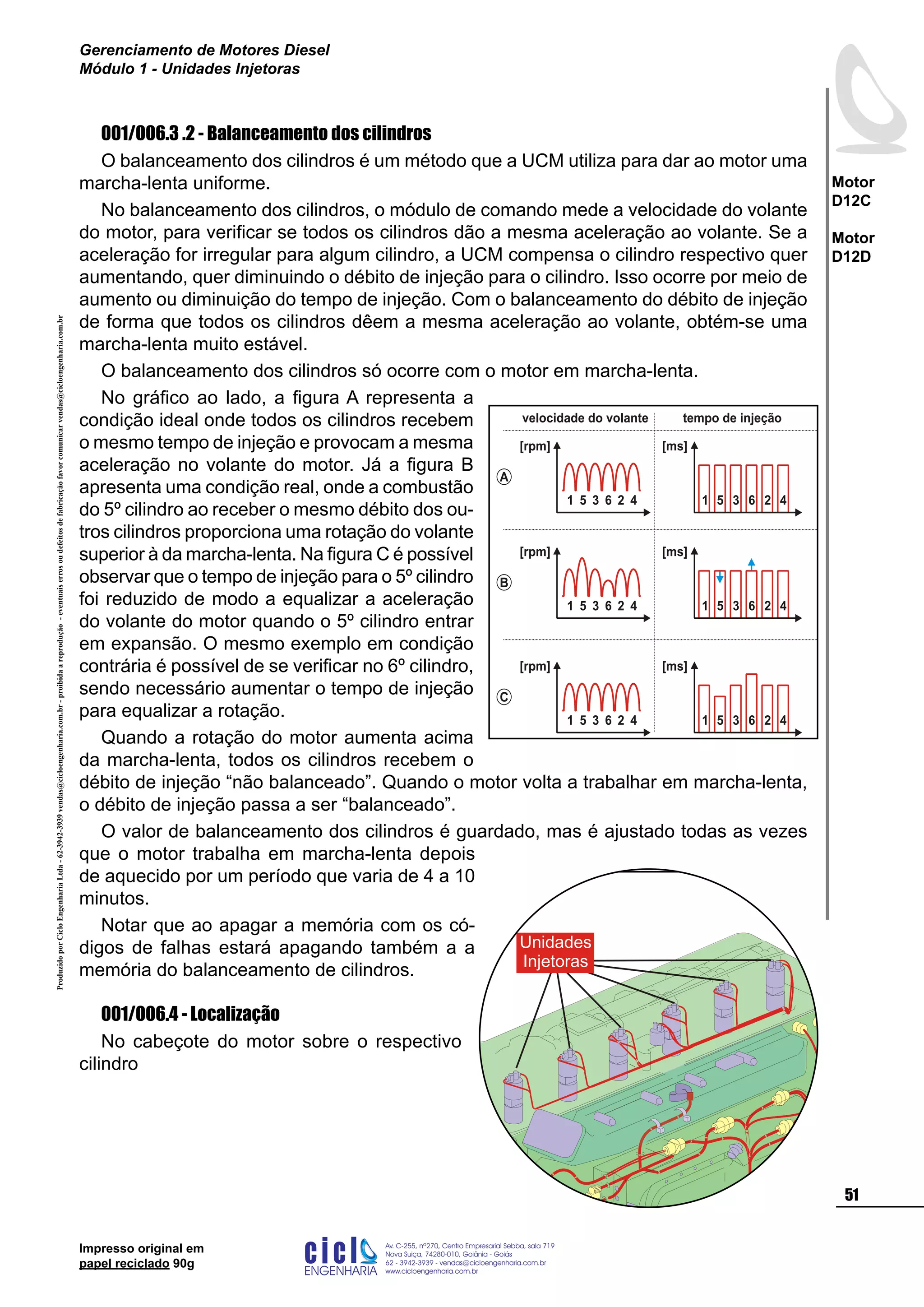 ProduzidoporCicloEngenhariaLtda-62-3942-3939vendas@cicloengenharia.com.br-proibidaareprodução-eventuaiserrosoudefeitosdefabricaçãofavorcomunicarvendas@cicloengenharia.com.br
ENGENHARIA
C I C I
I
Av. C-255, nº270, sala 719
Nova Suiça, 74280-010, Goiânia - Goiás
62 - 3942-3939 - vendas@cicloengenharia.com.br
www.cicloengenharia.com.br
Centro Empresarial Sebba,
51
Motor
D12C
Motor
D12D
Gerenciamento de Motores Diesel
Módulo 1 - Unidades Injetoras
Impresso original em
papel reciclado 90g
001/006.3 .2 - Balanceamento dos cilindros
O balanceamento dos cilindros é um método que a UCM utiliza para dar ao motor uma
marcha-lenta uniforme.
No balanceamento dos cilindros, o módulo de comando mede a velocidade do volante
do motor, para verificar se todos os cilindros dão a mesma aceleração ao volante. Se a
aceleração for irregular para algum cilindro, a UCM compensa o cilindro respectivo quer
aumentando, quer diminuindo o débito de injeção para o cilindro. Isso ocorre por meio de
aumento ou diminuição do tempo de injeção. Com o balanceamento do débito de injeção
de forma que todos os cilindros dêem a mesma aceleração ao volante, obtém-se uma
marcha-lenta muito estável.
O balanceamento dos cilindros só ocorre com o motor em marcha-lenta.
No gráfico ao lado, a figura A representa a
condição ideal onde todos os cilindros recebem
o mesmo tempo de injeção e provocam a mesma
aceleração no volante do motor. Já a figura B
apresenta uma condição real, onde a combustão
do 5º cilindro ao receber o mesmo débito dos ou-
tros cilindros proporciona uma rotação do volante
superior à da marcha-lenta. Na figura C é possível
observar que o tempo de injeção para o 5º cilindro
foi reduzido de modo a equalizar a aceleração
do volante do motor quando o 5º cilindro entrar
em expansão. O mesmo exemplo em condição
contrária é possível de se verificar no 6º cilindro,
sendo necessário aumentar o tempo de injeção
para equalizar a rotação.
Quando a rotação do motor aumenta acima
da marcha-lenta, todos os cilindros recebem o
débito de injeção “não balanceado”. Quando o motor volta a trabalhar em marcha-lenta,
o débito de injeção passa a ser “balanceado”.
O valor de balanceamento dos cilindros é guardado, mas é ajustado todas as vezes
que o motor trabalha em marcha-lenta depois
de aquecido por um período que varia de 4 a 10
minutos.
Notar que ao apagar a memória com os có-
digos de falhas estará apagando também a a
memória do balanceamento de cilindros.
001/006.4 - Localização
No cabeçote do motor sobre o respectivo
cilindro
Unidades
Injetoras
[rpm]
1 5 3 6 2 4
[ms]
1 5 3 6 2 4
[rpm]
1 5 3 6 2 4
[ms]
1 5 3 6 2 4
[rpm]
1 5 3 6 2 4
[ms]
1 5 3 6 2 4
B
A
C
velocidade do volante tempo de injeção
 