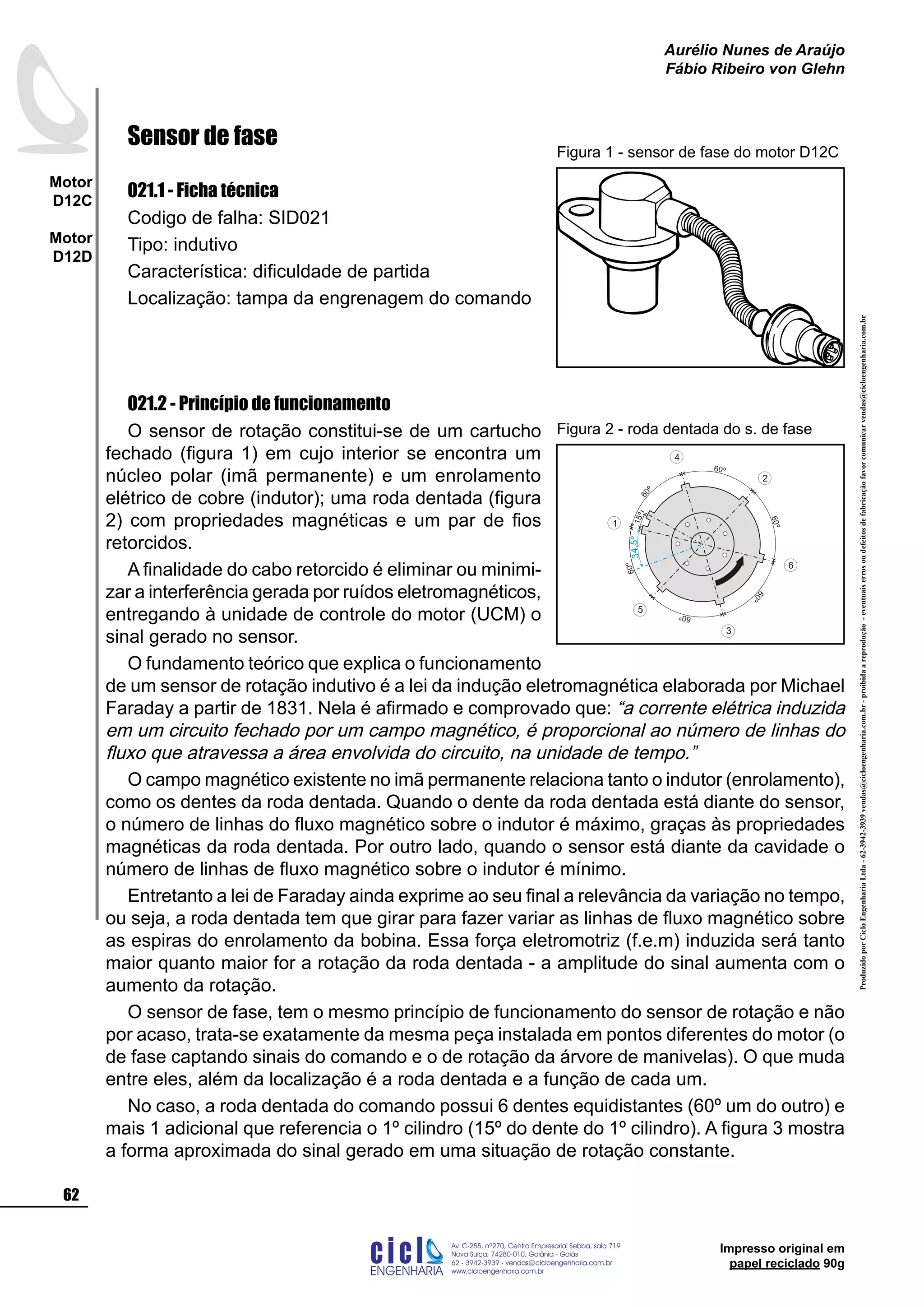 ProduzidoporCicloEngenhariaLtda-62-3942-3939vendas@cicloengenharia.com.br-proibidaareprodução-eventuaiserrosoudefeitosdefabricaçãofavorcomunicarvendas@cicloengenharia.com.br
ENGENHARIA
C I C I
I
Av. C-255, nº270, sala 719
Nova Suiça, 74280-010, Goiânia - Goiás
62 - 3942-3939 - vendas@cicloengenharia.com.br
www.cicloengenharia.com.br
Centro Empresarial Sebba,
62
Motor
D12C
Motor
D12D
Aurélio Nunes de Araújo
Fábio Ribeiro von Glehn
Impresso original em
papel reciclado 90g
Sensor de fase
021.1 - Ficha técnica
Codigo de falha: SID021
Tipo: indutivo
Característica: dificuldade de partida
Localização: tampa da engrenagem do comando
021.2 - Princípio de funcionamento
O sensor de rotação constitui-se de um cartucho
fechado (figura 1) em cujo interior se encontra um
núcleo polar (imã permanente) e um enrolamento
elétrico de cobre (indutor); uma roda dentada (figura
2) com propriedades magnéticas e um par de fios
retorcidos.
A finalidade do cabo retorcido é eliminar ou minimi-
zar a interferência gerada por ruídos eletromagnéticos,
entregando à unidade de controle do motor (UCM) o
sinal gerado no sensor.
O fundamento teórico que explica o funcionamento
de um sensor de rotação indutivo é a lei da indução eletromagnética elaborada por Michael
Faraday a partir de 1831. Nela é afirmado e comprovado que: “a corrente elétrica induzida
em um circuito fechado por um campo magnético, é proporcional ao número de linhas do
fluxo que atravessa a área envolvida do circuito, na unidade de tempo.”
O campo magnético existente no imã permanente relaciona tanto o indutor (enrolamento),
como os dentes da roda dentada. Quando o dente da roda dentada está diante do sensor,
o número de linhas do fluxo magnético sobre o indutor é máximo, graças às propriedades
magnéticas da roda dentada. Por outro lado, quando o sensor está diante da cavidade o
número de linhas de fluxo magnético sobre o indutor é mínimo.
Entretanto a lei de Faraday ainda exprime ao seu final a relevância da variação no tempo,
ou seja, a roda dentada tem que girar para fazer variar as linhas de fluxo magnético sobre
as espiras do enrolamento da bobina. Essa força eletromotriz (f.e.m) induzida será tanto
maior quanto maior for a rotação da roda dentada - a amplitude do sinal aumenta com o
aumento da rotação.
O sensor de fase, tem o mesmo princípio de funcionamento do sensor de rotação e não
por acaso, trata-se exatamente da mesma peça instalada em pontos diferentes do motor (o
de fase captando sinais do comando e o de rotação da árvore de manivelas). O que muda
entre eles, além da localização é a roda dentada e a função de cada um.
No caso, a roda dentada do comando possui 6 dentes equidistantes (60º um do outro) e
mais 1 adicional que referencia o 1º cilindro (15º do dente do 1º cilindro). A figura 3 mostra
a forma aproximada do sinal gerado em uma situação de rotação constante.
Figura 1 - sensor de fase do motor D12C
60º
60
º
60º
60º
60
º
60º
15º
1
5
3
6
2
4
34,5º
Figura 2 - roda dentada do s. de fase
 
