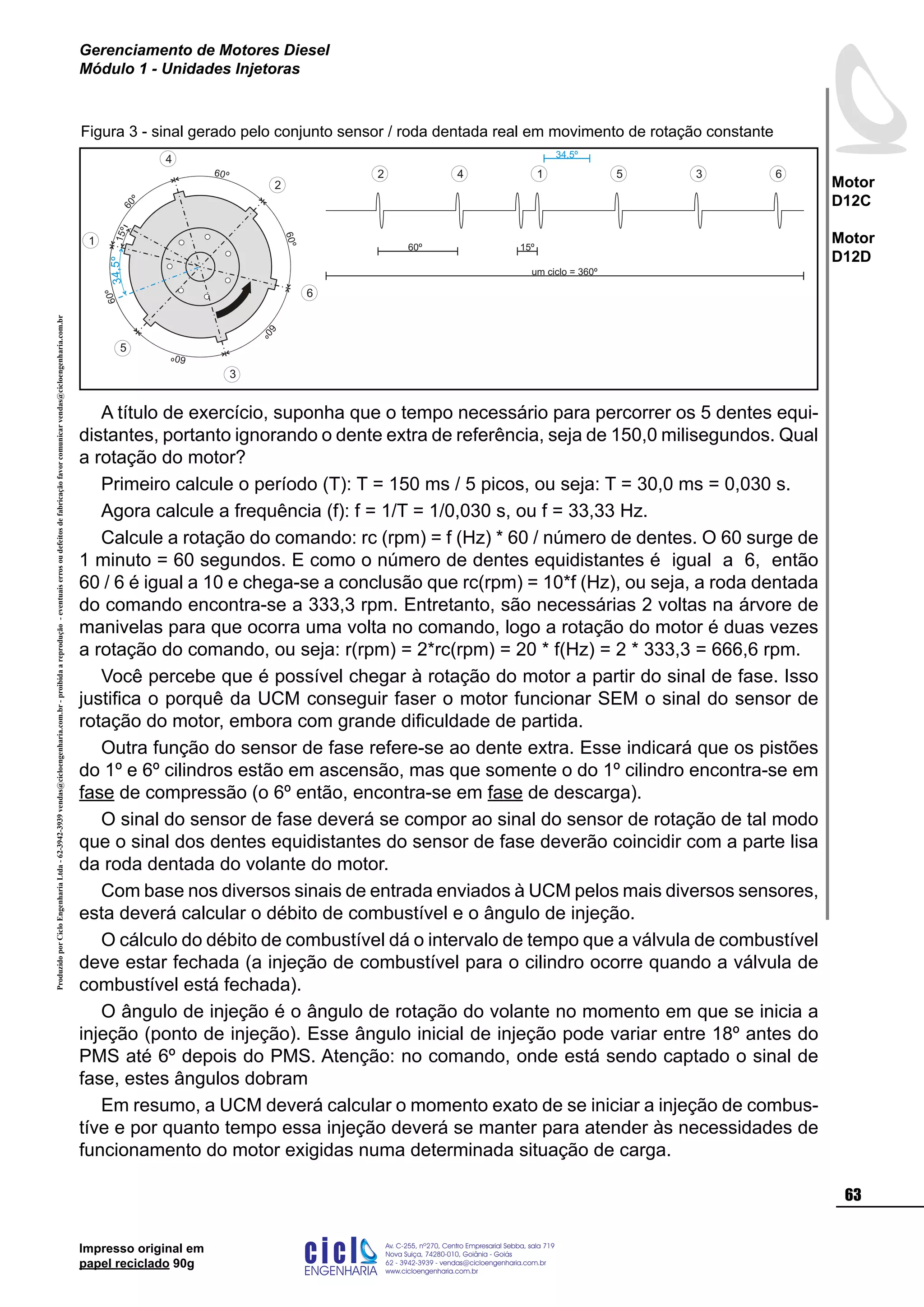ProduzidoporCicloEngenhariaLtda-62-3942-3939vendas@cicloengenharia.com.br-proibidaareprodução-eventuaiserrosoudefeitosdefabricaçãofavorcomunicarvendas@cicloengenharia.com.br
ENGENHARIA
C I C I
I
Av. C-255, nº270, sala 719
Nova Suiça, 74280-010, Goiânia - Goiás
62 - 3942-3939 - vendas@cicloengenharia.com.br
www.cicloengenharia.com.br
Centro Empresarial Sebba,
63
Motor
D12C
Motor
D12D
Gerenciamento de Motores Diesel
Módulo 1 - Unidades Injetoras
Impresso original em
papel reciclado 90g
A título de exercício, suponha que o tempo necessário para percorrer os 5 dentes equi-
distantes, portanto ignorando o dente extra de referência, seja de 150,0 milisegundos. Qual
a rotação do motor?
Primeiro calcule o período (T): T = 150 ms / 5 picos, ou seja: T = 30,0 ms = 0,030 s.
Agora calcule a frequência (f): f = 1/T = 1/0,030 s, ou f = 33,33 Hz.
Calcule a rotação do comando: rc (rpm) = f (Hz) * 60 / número de dentes. O 60 surge de
1 minuto = 60 segundos. E como o número de dentes equidistantes é igual a 6, então
60 / 6 é igual a 10 e chega-se a conclusão que rc(rpm) = 10*f (Hz), ou seja, a roda dentada
do comando encontra-se a 333,3 rpm. Entretanto, são necessárias 2 voltas na árvore de
manivelas para que ocorra uma volta no comando, logo a rotação do motor é duas vezes
a rotação do comando, ou seja: r(rpm) = 2*rc(rpm) = 20 * f(Hz) = 2 * 333,3 = 666,6 rpm.
Você percebe que é possível chegar à rotação do motor a partir do sinal de fase. Isso
justifica o porquê da UCM conseguir faser o motor funcionar SEM o sinal do sensor de
rotação do motor, embora com grande dificuldade de partida.
Outra função do sensor de fase refere-se ao dente extra. Esse indicará que os pistões
do 1º e 6º cilindros estão em ascensão, mas que somente o do 1º cilindro encontra-se em
fase de compressão (o 6º então, encontra-se em fase de descarga).
O sinal do sensor de fase deverá se compor ao sinal do sensor de rotação de tal modo
que o sinal dos dentes equidistantes do sensor de fase deverão coincidir com a parte lisa
da roda dentada do volante do motor.
Com base nos diversos sinais de entrada enviados à UCM pelos mais diversos sensores,
esta deverá calcular o débito de combustível e o ângulo de injeção.
O cálculo do débito de combustível dá o intervalo de tempo que a válvula de combustível
deve estar fechada (a injeção de combustível para o cilindro ocorre quando a válvula de
combustível está fechada).
O ângulo de injeção é o ângulo de rotação do volante no momento em que se inicia a
injeção (ponto de injeção). Esse ângulo inicial de injeção pode variar entre 18º antes do
PMS até 6º depois do PMS. Atenção: no comando, onde está sendo captado o sinal de
fase, estes ângulos dobram
Em resumo, a UCM deverá calcular o momento exato de se iniciar a injeção de combus-
tíve e por quanto tempo essa injeção deverá se manter para atender às necessidades de
funcionamento do motor exigidas numa determinada situação de carga.
1 5 3 62 4
um ciclo = 360º
60º 15º
34,5º
60º
60
º
60º
60º
60
º
60º
15º
1
5
3
6
2
4
34,5º
Figura 3 - sinal gerado pelo conjunto sensor / roda dentada real em movimento de rotação constante
 