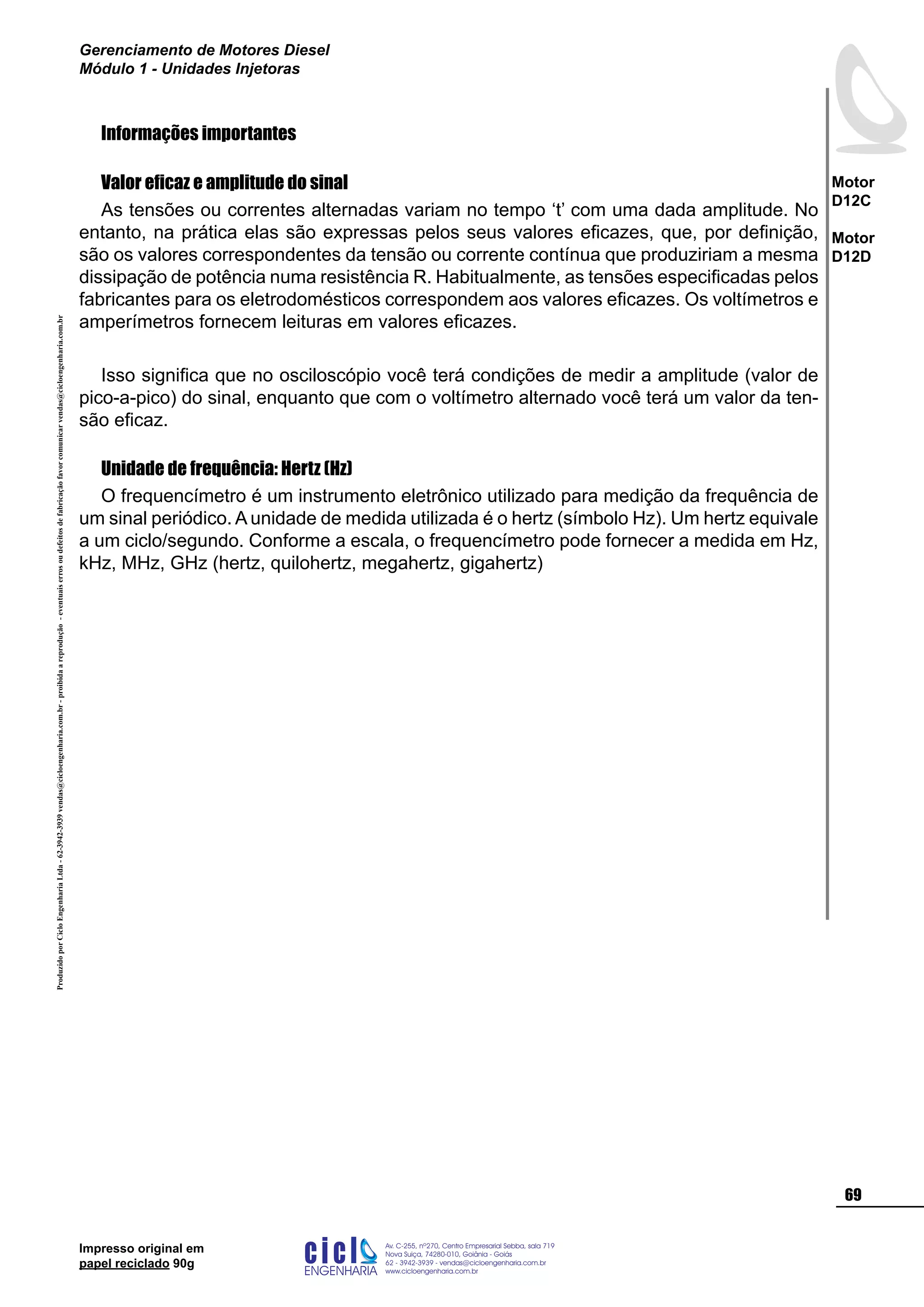 ProduzidoporCicloEngenhariaLtda-62-3942-3939vendas@cicloengenharia.com.br-proibidaareprodução-eventuaiserrosoudefeitosdefabricaçãofavorcomunicarvendas@cicloengenharia.com.br
ENGENHARIA
C I C I
I
Av. C-255, nº270, sala 719
Nova Suiça, 74280-010, Goiânia - Goiás
62 - 3942-3939 - vendas@cicloengenharia.com.br
www.cicloengenharia.com.br
Centro Empresarial Sebba,
69
Motor
D12C
Motor
D12D
Gerenciamento de Motores Diesel
Módulo 1 - Unidades Injetoras
Impresso original em
papel reciclado 90g
Informações importantes
Valor eficaz e amplitude do sinal
As tensões ou correntes alternadas variam no tempo ‘t’ com uma dada amplitude. No
entanto, na prática elas são expressas pelos seus valores eficazes, que, por definição,
são os valores correspondentes da tensão ou corrente contínua que produziriam a mesma
dissipação de potência numa resistência R. Habitualmente, as tensões especificadas pelos
fabricantes para os eletrodomésticos correspondem aos valores eficazes. Os voltímetros e
amperímetros fornecem leituras em valores eficazes.
Isso significa que no osciloscópio você terá condições de medir a amplitude (valor de
pico-a-pico) do sinal, enquanto que com o voltímetro alternado você terá um valor da ten-
são eficaz.
Unidade de frequência: Hertz (Hz)
O frequencímetro é um instrumento eletrônico utilizado para medição da frequência de
um sinal periódico. A unidade de medida utilizada é o hertz (símbolo Hz). Um hertz equivale
a um ciclo/segundo. Conforme a escala, o frequencímetro pode fornecer a medida em Hz,
kHz, MHz, GHz (hertz, quilohertz, megahertz, gigahertz)
 