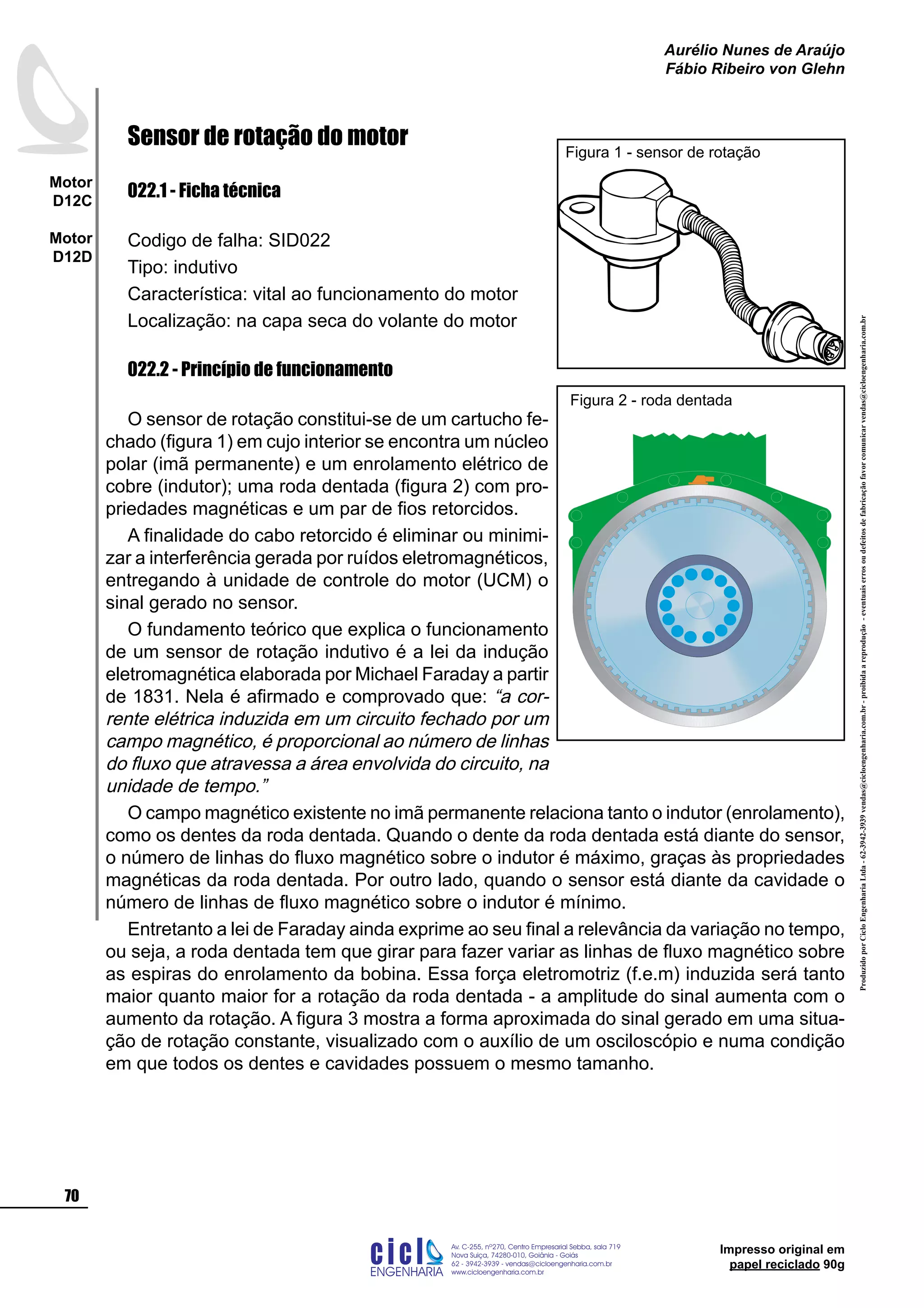 ProduzidoporCicloEngenhariaLtda-62-3942-3939vendas@cicloengenharia.com.br-proibidaareprodução-eventuaiserrosoudefeitosdefabricaçãofavorcomunicarvendas@cicloengenharia.com.br
ENGENHARIA
C I C I
I
Av. C-255, nº270, sala 719
Nova Suiça, 74280-010, Goiânia - Goiás
62 - 3942-3939 - vendas@cicloengenharia.com.br
www.cicloengenharia.com.br
Centro Empresarial Sebba,
70
Motor
D12C
Motor
D12D
Aurélio Nunes de Araújo
Fábio Ribeiro von Glehn
Impresso original em
papel reciclado 90g
Sensor de rotação do motor
022.1 - Ficha técnica
Codigo de falha: SID022
Tipo: indutivo
Característica: vital ao funcionamento do motor
Localização: na capa seca do volante do motor
022.2 - Princípio de funcionamento
O sensor de rotação constitui-se de um cartucho fe-
chado (figura 1) em cujo interior se encontra um núcleo
polar (imã permanente) e um enrolamento elétrico de
cobre (indutor); uma roda dentada (figura 2) com pro-
priedades magnéticas e um par de fios retorcidos.
A finalidade do cabo retorcido é eliminar ou minimi-
zar a interferência gerada por ruídos eletromagnéticos,
entregando à unidade de controle do motor (UCM) o
sinal gerado no sensor.
O fundamento teórico que explica o funcionamento
de um sensor de rotação indutivo é a lei da indução
eletromagnética elaborada por Michael Faraday a partir
de 1831. Nela é afirmado e comprovado que: “a cor-
rente elétrica induzida em um circuito fechado por um
campo magnético, é proporcional ao número de linhas
do fluxo que atravessa a área envolvida do circuito, na
unidade de tempo.”
O campo magnético existente no imã permanente relaciona tanto o indutor (enrolamento),
como os dentes da roda dentada. Quando o dente da roda dentada está diante do sensor,
o número de linhas do fluxo magnético sobre o indutor é máximo, graças às propriedades
magnéticas da roda dentada. Por outro lado, quando o sensor está diante da cavidade o
número de linhas de fluxo magnético sobre o indutor é mínimo.
Entretanto a lei de Faraday ainda exprime ao seu final a relevância da variação no tempo,
ou seja, a roda dentada tem que girar para fazer variar as linhas de fluxo magnético sobre
as espiras do enrolamento da bobina. Essa força eletromotriz (f.e.m) induzida será tanto
maior quanto maior for a rotação da roda dentada - a amplitude do sinal aumenta com o
aumento da rotação. A figura 3 mostra a forma aproximada do sinal gerado em uma situa-
ção de rotação constante, visualizado com o auxílio de um osciloscópio e numa condição
em que todos os dentes e cavidades possuem o mesmo tamanho.
Figura 1 - sensor de rotação
Figura 2 - roda dentada
 