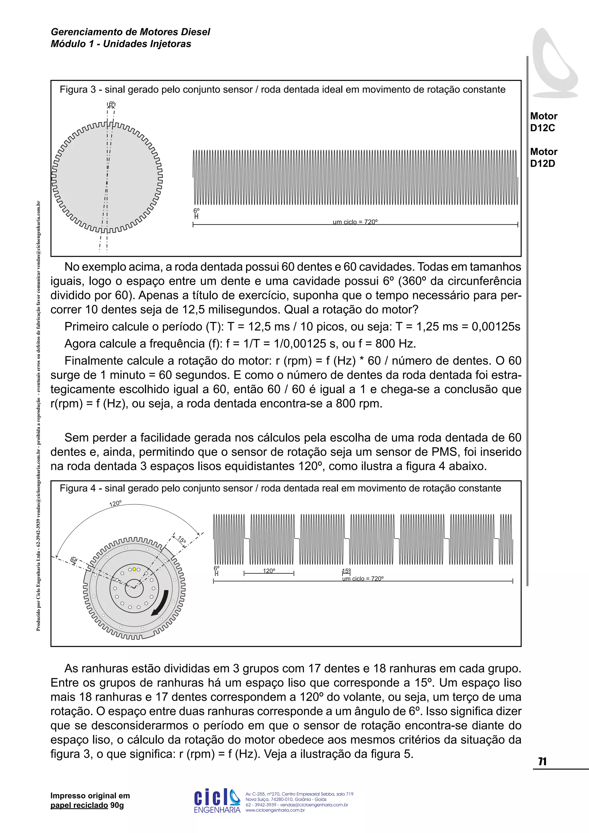 ProduzidoporCicloEngenhariaLtda-62-3942-3939vendas@cicloengenharia.com.br-proibidaareprodução-eventuaiserrosoudefeitosdefabricaçãofavorcomunicarvendas@cicloengenharia.com.br
ENGENHARIA
C I C I
I
Av. C-255, nº270, sala 719
Nova Suiça, 74280-010, Goiânia - Goiás
62 - 3942-3939 - vendas@cicloengenharia.com.br
www.cicloengenharia.com.br
Centro Empresarial Sebba,
71
Motor
D12C
Motor
D12D
Gerenciamento de Motores Diesel
Módulo 1 - Unidades Injetoras
Impresso original em
papel reciclado 90g
No exemplo acima, a roda dentada possui 60 dentes e 60 cavidades. Todas em tamanhos
iguais, logo o espaço entre um dente e uma cavidade possui 6º (360º da circunferência
dividido por 60). Apenas a título de exercício, suponha que o tempo necessário para per-
correr 10 dentes seja de 12,5 milisegundos. Qual a rotação do motor?
Primeiro calcule o período (T): T = 12,5 ms / 10 picos, ou seja: T = 1,25 ms = 0,00125s
Agora calcule a frequência (f): f = 1/T = 1/0,00125 s, ou f = 800 Hz.
Finalmente calcule a rotação do motor: r (rpm) = f (Hz) * 60 / número de dentes. O 60
surge de 1 minuto = 60 segundos. E como o número de dentes da roda dentada foi estra-
tegicamente escolhido igual a 60, então 60 / 60 é igual a 1 e chega-se a conclusão que
r(rpm) = f (Hz), ou seja, a roda dentada encontra-se a 800 rpm.
Sem perder a facilidade gerada nos cálculos pela escolha de uma roda dentada de 60
dentes e, ainda, permitindo que o sensor de rotação seja um sensor de PMS, foi inserido
na roda dentada 3 espaços lisos equidistantes 120º, como ilustra a figura 4 abaixo.
As ranhuras estão divididas em 3 grupos com 17 dentes e 18 ranhuras em cada grupo.
Entre os grupos de ranhuras há um espaço liso que corresponde a 15º. Um espaço liso
mais 18 ranhuras e 17 dentes correspondem a 120º do volante, ou seja, um terço de uma
rotação. O espaço entre duas ranhuras corresponde a um ângulo de 6º. Isso significa dizer
que se desconsiderarmos o período em que o sensor de rotação encontra-se diante do
espaço liso, o cálculo da rotação do motor obedece aos mesmos critérios da situação da
figura 3, o que significa: r (rpm) = f (Hz). Veja a ilustração da figura 5.
um ciclo = 720º
6º
6º
Figura 3 - sinal gerado pelo conjunto sensor / roda dentada ideal em movimento de rotação constante
6º
15
º
120º
um ciclo = 720º
6º 120º 15º
Figura 4 - sinal gerado pelo conjunto sensor / roda dentada real em movimento de rotação constante
 