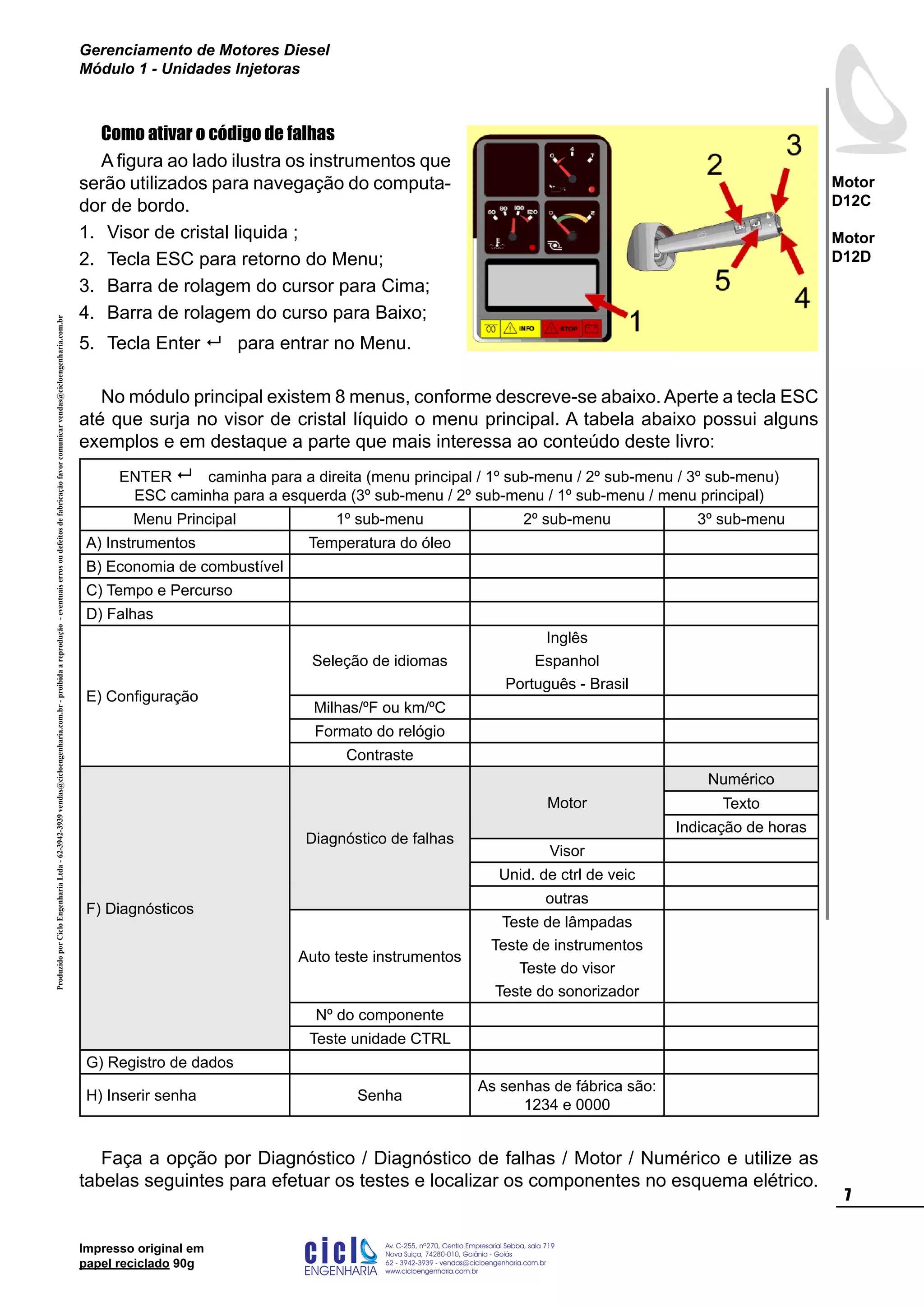 ProduzidoporCicloEngenhariaLtda-62-3942-3939vendas@cicloengenharia.com.br-proibidaareprodução-eventuaiserrosoudefeitosdefabricaçãofavorcomunicarvendas@cicloengenharia.com.br
ENGENHARIA
C I C I
I
Av. C-255, nº270, sala 719
Nova Suiça, 74280-010, Goiânia - Goiás
62 - 3942-3939 - vendas@cicloengenharia.com.br
www.cicloengenharia.com.br
Centro Empresarial Sebba,

Motor
D12C
Motor
D12D
Gerenciamento de Motores Diesel
Módulo 1 - Unidades Injetoras
Impresso original em
papel reciclado 90g
Como ativar o código de falhas
A figura ao lado ilustra os instrumentos que
serão utilizados para navegação do computa-
dor de bordo.
Visor de cristal liquida ;
Tecla ESC para retorno do Menu;
Barra de rolagem do cursor para Cima;
Barra de rolagem do curso para Baixo;
Tecla Enter  para entrar no Menu.
No módulo principal existem 8 menus, conforme descreve-se abaixo. Aperte a tecla ESC
até que surja no visor de cristal líquido o menu principal. A tabela abaixo possui alguns
exemplos e em destaque a parte que mais interessa ao conteúdo deste livro:
ENTER  caminha para a direita (menu principal / 1º sub-menu / 2º sub-menu / 3º sub-menu)
ESC caminha para a esquerda (3º sub-menu / 2º sub-menu / 1º sub-menu / menu principal)
Menu Principal 1º sub-menu 2º sub-menu 3º sub-menu
A) Instrumentos Temperatura do óleo
B) Economia de combustível
C) Tempo e Percurso
D) Falhas
E) Configuração
Seleção de idiomas
Inglês
Espanhol
Português - Brasil
Milhas/ºF ou km/ºC
Formato do relógio
Contraste
F) Diagnósticos
Diagnóstico de falhas
Motor
Numérico
Texto
Indicação de horas
Visor
Unid. de ctrl de veic
outras
Auto teste instrumentos
Teste de lâmpadas
Teste de instrumentos
Teste do visor
Teste do sonorizador
Nº do componente
Teste unidade CTRL
G) Registro de dados
H) Inserir senha Senha
As senhas de fábrica são:
1234 e 0000
Faça a opção por Diagnóstico / Diagnóstico de falhas / Motor / Numérico e utilize as
tabelas seguintes para efetuar os testes e localizar os componentes no esquema elétrico.
1.
2.
3.
4.
5.
 