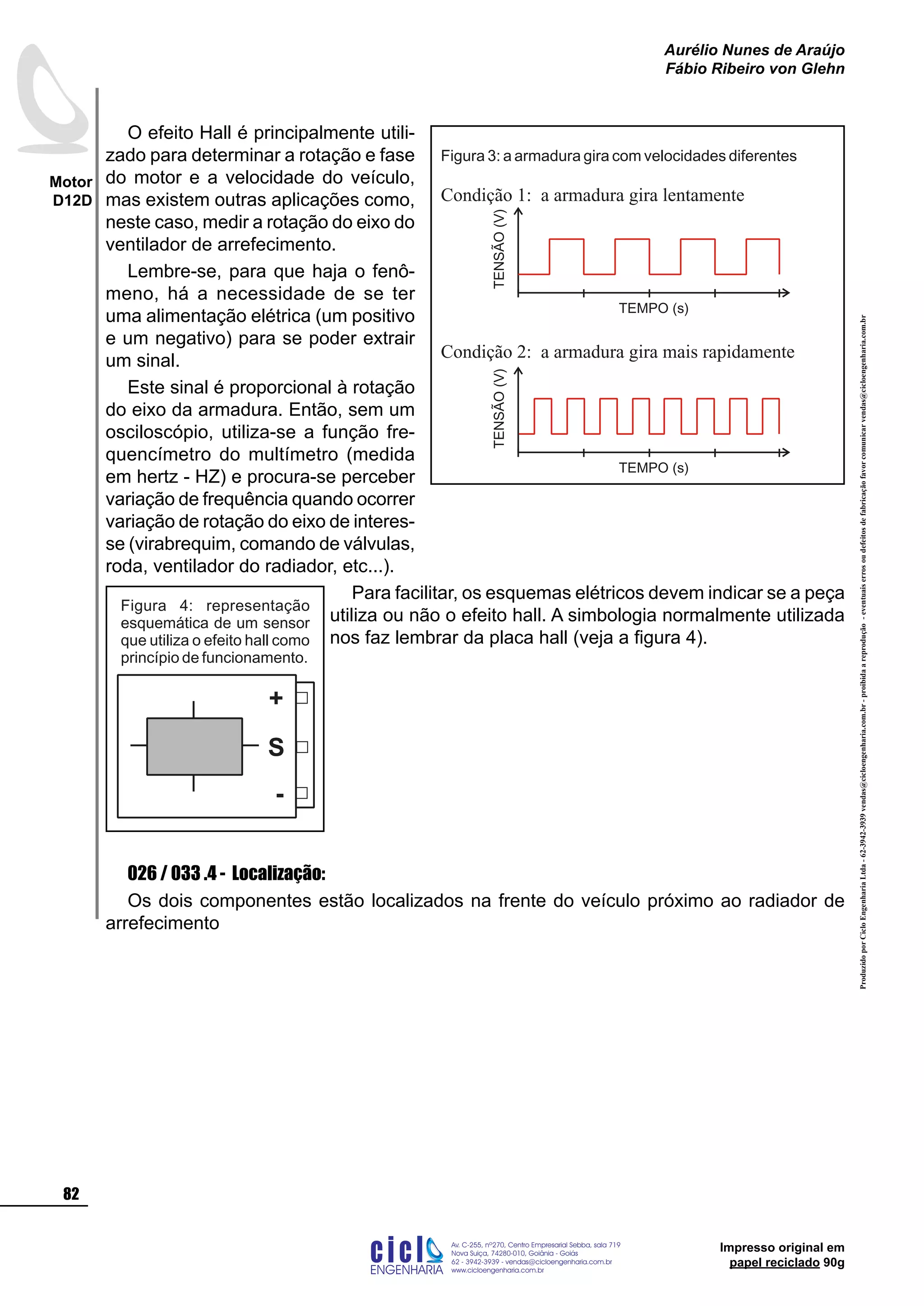 ProduzidoporCicloEngenhariaLtda-62-3942-3939vendas@cicloengenharia.com.br-proibidaareprodução-eventuaiserrosoudefeitosdefabricaçãofavorcomunicarvendas@cicloengenharia.com.br
ENGENHARIA
C I C I
I
Av. C-255, nº270, sala 719
Nova Suiça, 74280-010, Goiânia - Goiás
62 - 3942-3939 - vendas@cicloengenharia.com.br
www.cicloengenharia.com.br
Centro Empresarial Sebba,
82
Motor
D12D
Aurélio Nunes de Araújo
Fábio Ribeiro von Glehn
Impresso original em
papel reciclado 90g
O efeito Hall é principalmente utili-
zado para determinar a rotação e fase
do motor e a velocidade do veículo,
mas existem outras aplicações como,
neste caso, medir a rotação do eixo do
ventilador de arrefecimento.
Lembre-se, para que haja o fenô-
meno, há a necessidade de se ter
uma alimentação elétrica (um positivo
e um negativo) para se poder extrair
um sinal.
Este sinal é proporcional à rotação
do eixo da armadura. Então, sem um
osciloscópio, utiliza-se a função fre-
quencímetro do multímetro (medida
em hertz - HZ) e procura-se perceber
variação de frequência quando ocorrer
variação de rotação do eixo de interes-
se (virabrequim, comando de válvulas,
roda, ventilador do radiador, etc...).
Para facilitar, os esquemas elétricos devem indicar se a peça
utiliza ou não o efeito hall. A simbologia normalmente utilizada
nos faz lembrar da placa hall (veja a figura 4).	
026 / 033 .4 - Localização:
Os dois componentes estão localizados na frente do veículo próximo ao radiador de
arrefecimento
Figura 4: representação
esquemática de um sensor
que utiliza o efeito hall como
princípio de funcionamento.
S
+
-
Condição 2: a armadura gira mais rapidamente
Condição 1: a armadura gira lentamente
Figura 3: a armadura gira com velocidades diferentes
TENSÃO(V)
TEMPO (s)
TENSÃO(V)
TEMPO (s)
 