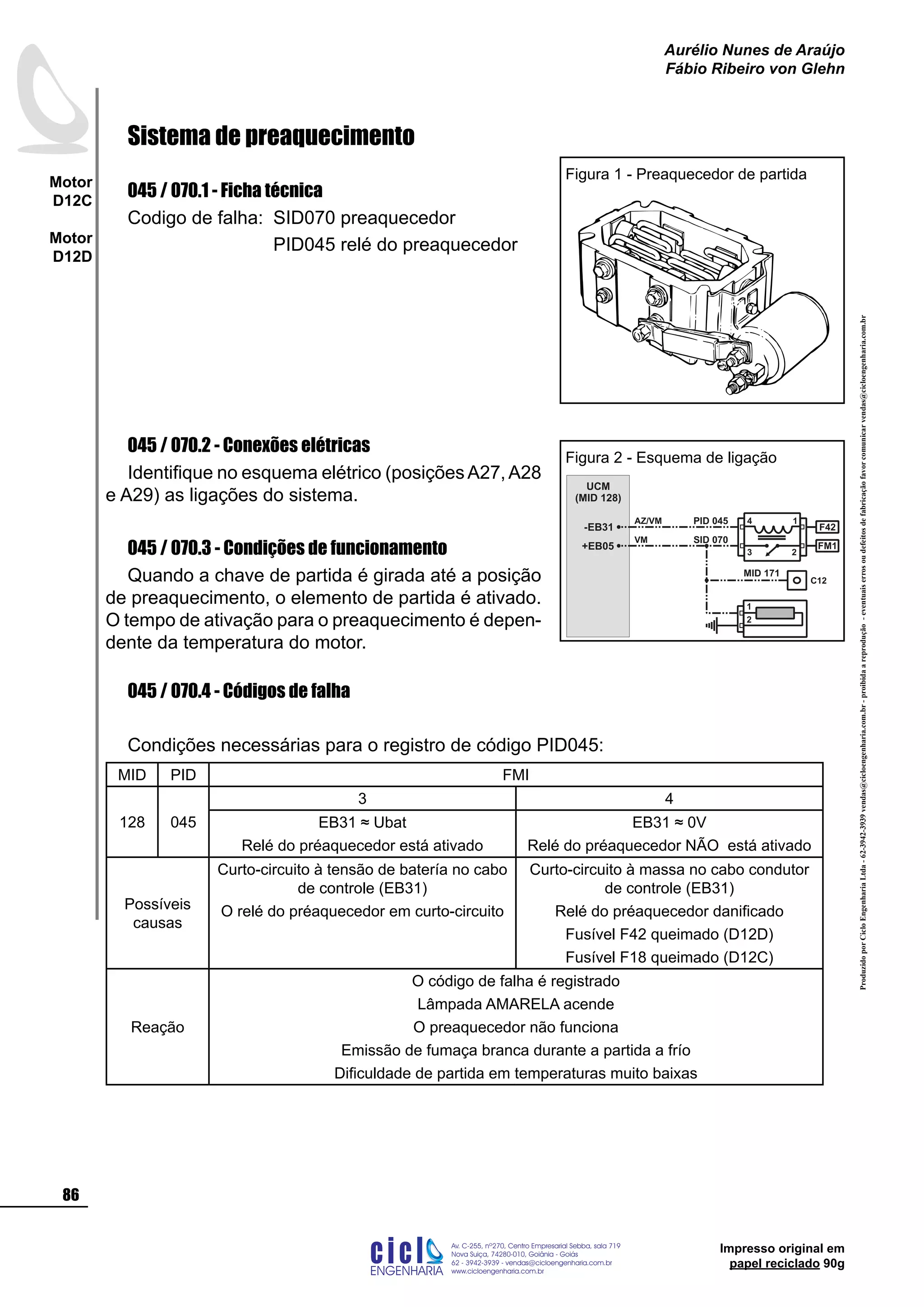 ProduzidoporCicloEngenhariaLtda-62-3942-3939vendas@cicloengenharia.com.br-proibidaareprodução-eventuaiserrosoudefeitosdefabricaçãofavorcomunicarvendas@cicloengenharia.com.br
ENGENHARIA
C I C I
I
Av. C-255, nº270, sala 719
Nova Suiça, 74280-010, Goiânia - Goiás
62 - 3942-3939 - vendas@cicloengenharia.com.br
www.cicloengenharia.com.br
Centro Empresarial Sebba,
86
Motor
D12C
Motor
D12D
Aurélio Nunes de Araújo
Fábio Ribeiro von Glehn
Impresso original em
papel reciclado 90g
Sistema de preaquecimento
045 / 070.1 - Ficha técnica
Codigo de falha: 	SID070 preaquecedor
			 PID045 relé do preaquecedor
045 / 070.2 - Conexões elétricas
Identifique no esquema elétrico (posiçõesA27,A28
e A29) as ligações do sistema.
045 / 070.3 - Condições de funcionamento
Quando a chave de partida é girada até a posição
de preaquecimento, o elemento de partida é ativado.
O tempo de ativação para o preaquecimento é depen-
dente da temperatura do motor.
045 / 070.4 - Códigos de falha
Condições necessárias para o registro de código PID045:
MID PID FMI
128 045
3 4
EB31 ≈ Ubat
Relé do préaquecedor está ativado
EB31 ≈ 0V
Relé do préaquecedor NÃO está ativado
Possíveis
causas
Curto-circuito à tensão de batería no cabo
de controle (EB31)
O relé do préaquecedor em curto-circuito
Curto-circuito à massa no cabo condutor
de controle (EB31)
Relé do préaquecedor danificado
Fusível F42 queimado (D12D)
Fusível F18 queimado (D12C)
Reação
O código de falha é registrado
Lâmpada AMARELA acende
O preaquecedor não funciona
Emissão de fumaça branca durante a partida a frío
Dificuldade de partida em temperaturas muito baixas
Figura 1 - Preaquecedor de partida
UCM
(MID 128)
PID 045
FM1
F42
23
4 1
-EB31
C12
+EB05
1
2
AZ/VM
VM SID 070
MID 171
Figura 2 - Esquema de ligação
 