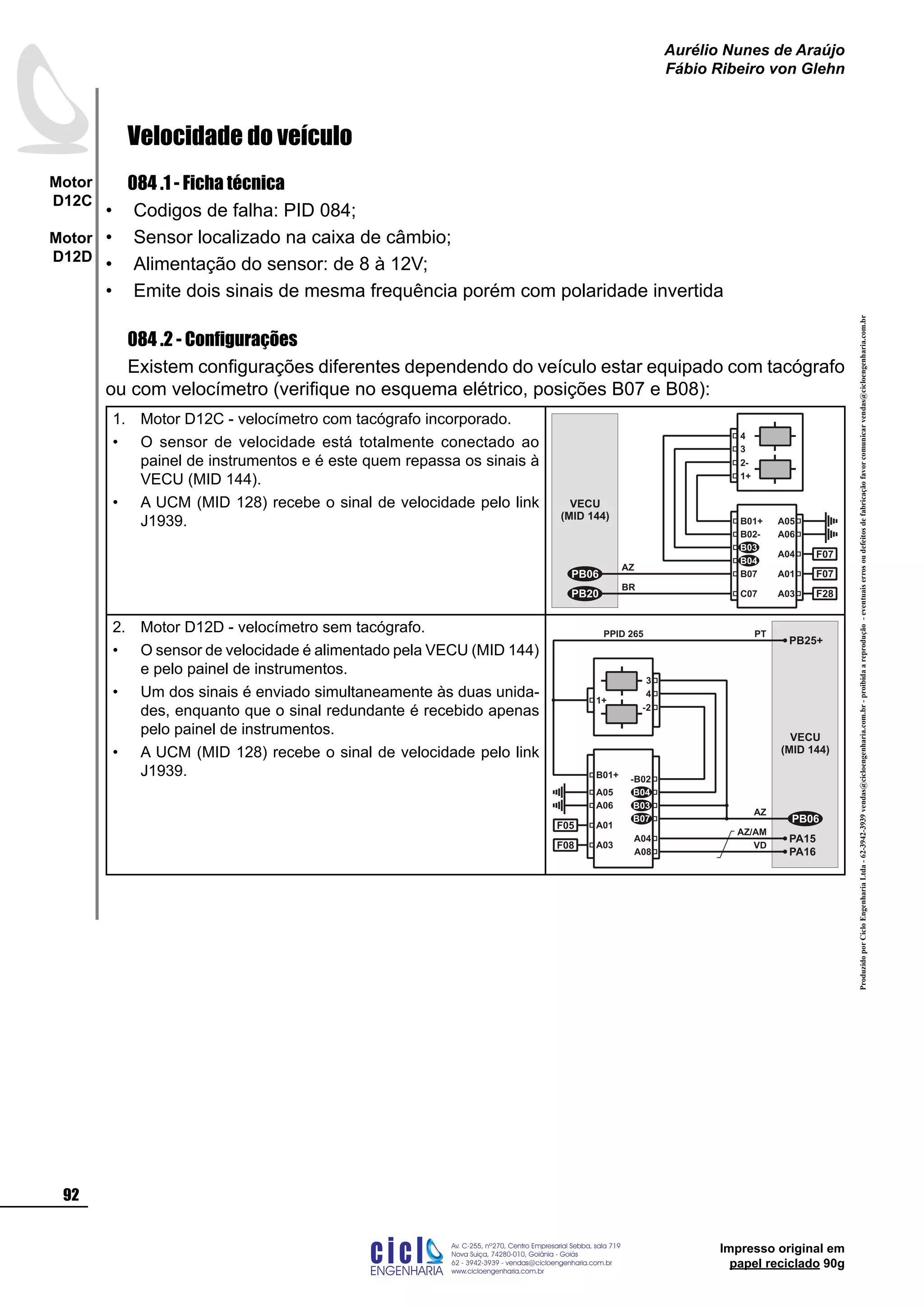 ProduzidoporCicloEngenhariaLtda-62-3942-3939vendas@cicloengenharia.com.br-proibidaareprodução-eventuaiserrosoudefeitosdefabricaçãofavorcomunicarvendas@cicloengenharia.com.br
ENGENHARIA
C I C I
I
Av. C-255, nº270, sala 719
Nova Suiça, 74280-010, Goiânia - Goiás
62 - 3942-3939 - vendas@cicloengenharia.com.br
www.cicloengenharia.com.br
Centro Empresarial Sebba,
92
Motor
D12C
Motor
D12D
Aurélio Nunes de Araújo
Fábio Ribeiro von Glehn
Impresso original em
papel reciclado 90g
Velocidade do veículo
084 .1 - Ficha técnica
Codigos de falha: PID 084;
Sensor localizado na caixa de câmbio;
Alimentação do sensor: de 8 à 12V;
Emite dois sinais de mesma frequência porém com polaridade invertida
084 .2 - Configurações
Existem configurações diferentes dependendo do veículo estar equipado com tacógrafo
ou com velocímetro (verifique no esquema elétrico, posições B07 e B08):
Motor D12C - velocímetro com tacógrafo incorporado.
O sensor de velocidade está totalmente conectado ao
painel de instrumentos e é este quem repassa os sinais à
VECU (MID 144).
A UCM (MID 128) recebe o sinal de velocidade pelo link
J1939.
1.
•
• VECU
(MID 144)
B02-
B01+
B04
B03
A05
A06
A04 F07
A01 F07
AZ
BR
B07
C07
PB06
PB20
3
1+
2-
4
A03 F28
Motor D12D - velocímetro sem tacógrafo.
O sensor de velocidade é alimentado pela VECU (MID 144)
e pelo painel de instrumentos.
Um dos sinais é enviado simultaneamente às duas unida-
des, enquanto que o sinal redundante é recebido apenas
pelo painel de instrumentos.
A UCM (MID 128) recebe o sinal de velocidade pelo link
J1939.
2.
•
•
•
VECU
(MID 144)
-B02
B03
B04A05
A06
A01F05
AZ
4
-2
3
A03F08
PA15
AZ/AM
A04
PA16
VD
A08
1+
B01+
PB25+
PT
B07 PB06
PPID 265
•
•
•
•
 