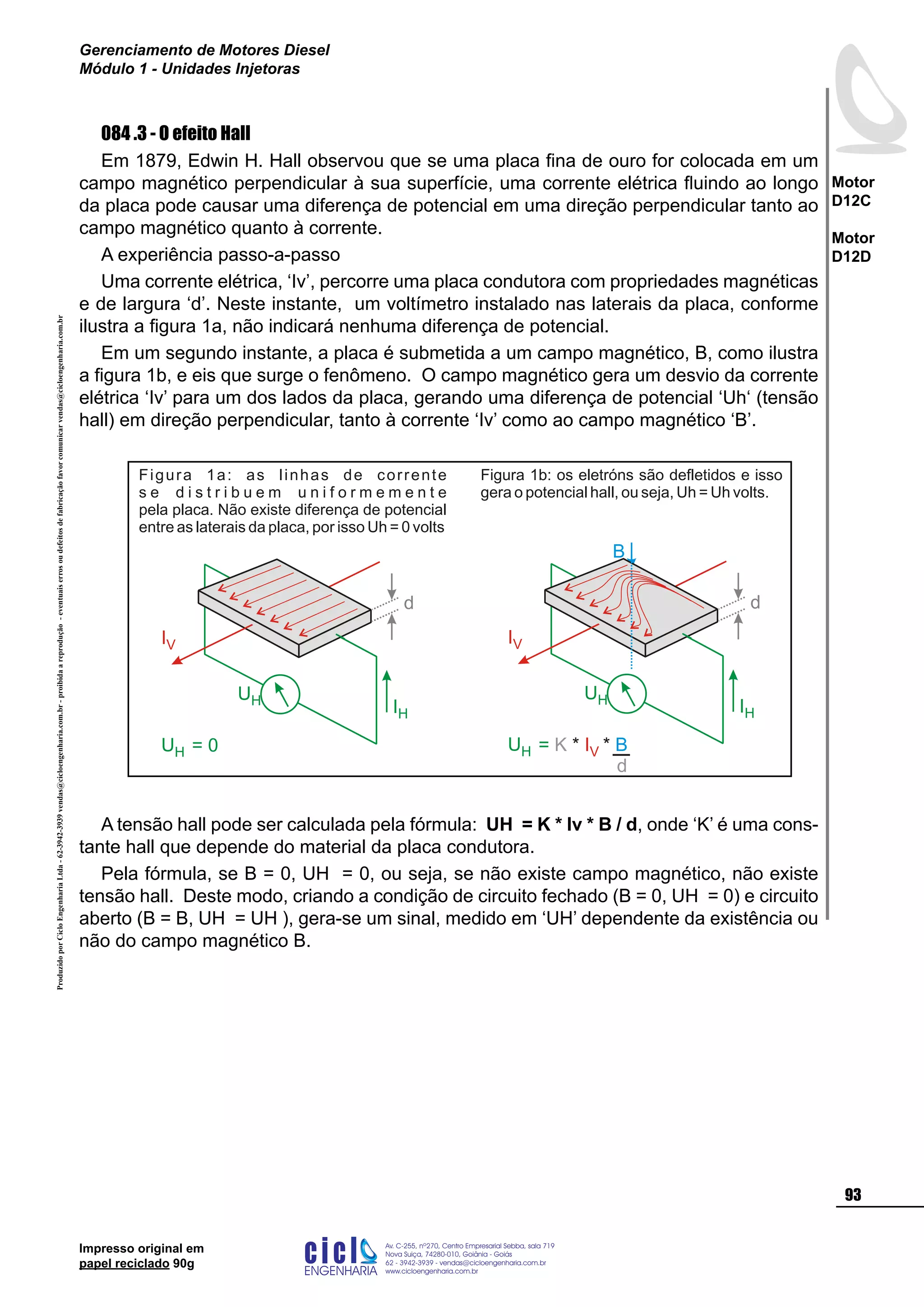 ProduzidoporCicloEngenhariaLtda-62-3942-3939vendas@cicloengenharia.com.br-proibidaareprodução-eventuaiserrosoudefeitosdefabricaçãofavorcomunicarvendas@cicloengenharia.com.br
ENGENHARIA
C I C I
I
Av. C-255, nº270, sala 719
Nova Suiça, 74280-010, Goiânia - Goiás
62 - 3942-3939 - vendas@cicloengenharia.com.br
www.cicloengenharia.com.br
Centro Empresarial Sebba,
93
Motor
D12C
Motor
D12D
Gerenciamento de Motores Diesel
Módulo 1 - Unidades Injetoras
Impresso original em
papel reciclado 90g
084 .3 - O efeito Hall
Em 1879, Edwin H. Hall observou que se uma placa fina de ouro for colocada em um
campo magnético perpendicular à sua superfície, uma corrente elétrica fluindo ao longo
da placa pode causar uma diferença de potencial em uma direção perpendicular tanto ao
campo magnético quanto à corrente.
A experiência passo-a-passo
Uma corrente elétrica, ‘Iv’, percorre uma placa condutora com propriedades magnéticas
e de largura ‘d’. Neste instante, um voltímetro instalado nas laterais da placa, conforme
ilustra a figura 1a, não indicará nenhuma diferença de potencial.
Em um segundo instante, a placa é submetida a um campo magnético, B, como ilustra
a figura 1b, e eis que surge o fenômeno. O campo magnético gera um desvio da corrente
elétrica ‘Iv’ para um dos lados da placa, gerando uma diferença de potencial ‘Uh‘ (tensão
hall) em direção perpendicular, tanto à corrente ‘Iv’ como ao campo magnético ‘B’.
d
IH
UH
IV
UH = 0
Figura 1a: as linhas de corrente
s e d i s t r i b u e m u n i f o r m e m e n t e
pela placa. Não existe diferença de potencial
entre as laterais da placa, por isso Uh = 0 volts
B
d
IH
UH
IV
UH = K * *IV B
d
Figura 1b: os eletróns são defletidos e isso
gera o potencial hall, ou seja, Uh = Uh volts.
A tensão hall pode ser calculada pela fórmula: UH = K * Iv * B / d, onde ‘K’ é uma cons-
tante hall que depende do material da placa condutora.
Pela fórmula, se B = 0, UH = 0, ou seja, se não existe campo magnético, não existe
tensão hall. Deste modo, criando a condição de circuito fechado (B = 0, UH = 0) e circuito
aberto (B = B, UH = UH ), gera-se um sinal, medido em ‘UH’ dependente da existência ou
não do campo magnético B.
 