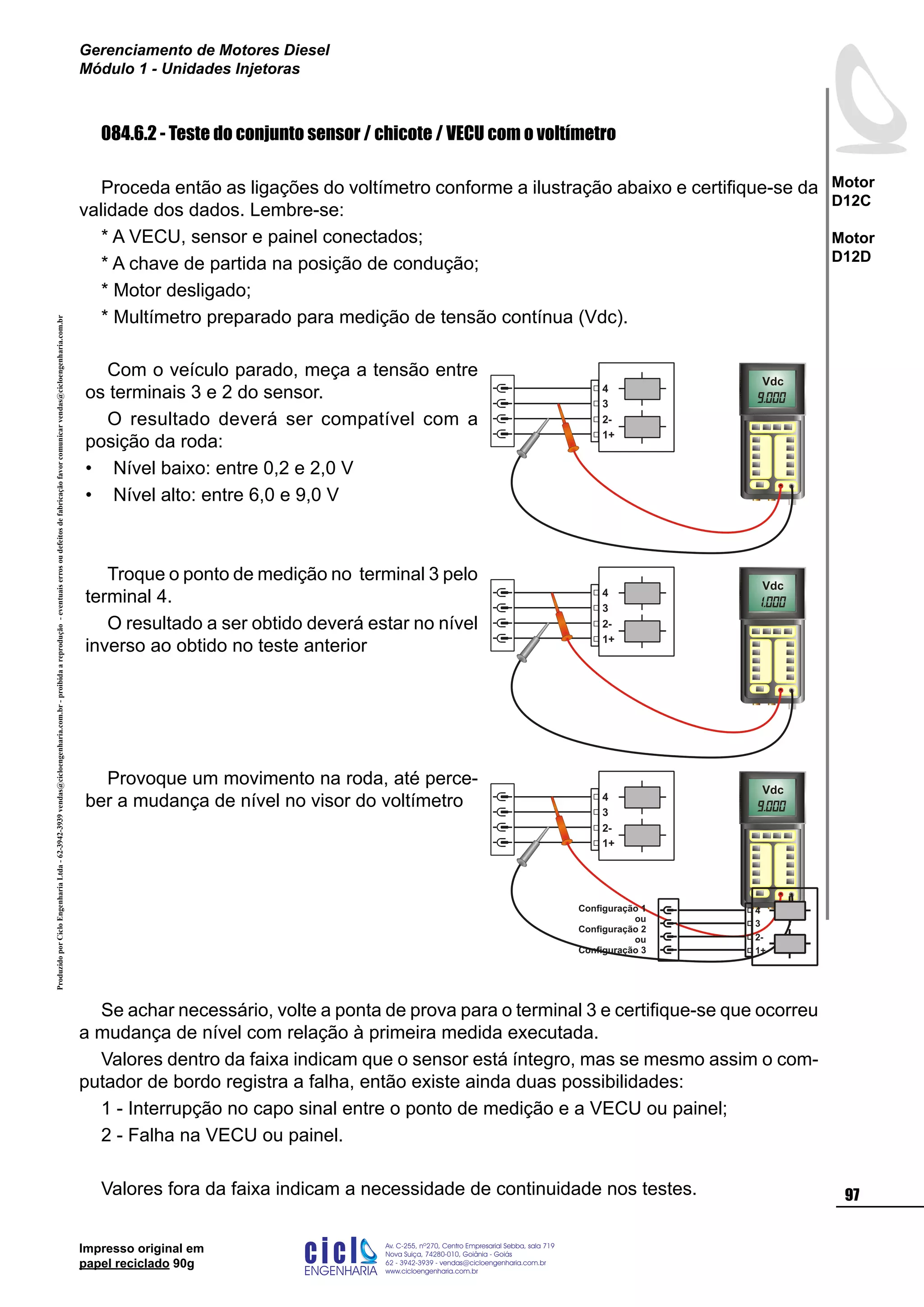 ProduzidoporCicloEngenhariaLtda-62-3942-3939vendas@cicloengenharia.com.br-proibidaareprodução-eventuaiserrosoudefeitosdefabricaçãofavorcomunicarvendas@cicloengenharia.com.br
ENGENHARIA
C I C I
I
Av. C-255, nº270, sala 719
Nova Suiça, 74280-010, Goiânia - Goiás
62 - 3942-3939 - vendas@cicloengenharia.com.br
www.cicloengenharia.com.br
Centro Empresarial Sebba,
97
Motor
D12C
Motor
D12D
Gerenciamento de Motores Diesel
Módulo 1 - Unidades Injetoras
Impresso original em
papel reciclado 90g
084.6.2 - Teste do conjunto sensor / chicote / VECU com o voltímetro
Proceda então as ligações do voltímetro conforme a ilustração abaixo e certifique-se da
validade dos dados. Lembre-se:
* A VECU, sensor e painel conectados;
* A chave de partida na posição de condução;
* Motor desligado;
* Multímetro preparado para medição de tensão contínua (Vdc).
Com o veículo parado, meça a tensão entre
os terminais 3 e 2 do sensor.
O resultado deverá ser compatível com a
posição da roda:
Nível baixo: entre 0,2 e 2,0 V
Nível alto: entre 6,0 e 9,0 V
•
•
Vdc
3
1+
2-
4
Troque o ponto de medição no terminal 3 pelo
terminal 4.
O resultado a ser obtido deverá estar no nível
inverso ao obtido no teste anterior
Vdc
3
1+
2-
4
Provoque um movimento na roda, até perce-
ber a mudança de nível no visor do voltímetro
Vdc
3
1+
2-
4
Se achar necessário, volte a ponta de prova para o terminal 3 e certifique-se que ocorreu
a mudança de nível com relação à primeira medida executada.
Valores dentro da faixa indicam que o sensor está íntegro, mas se mesmo assim o com-
putador de bordo registra a falha, então existe ainda duas possibilidades:
1 - Interrupção no capo sinal entre o ponto de medição e a VECU ou painel;
2 - Falha na VECU ou painel.
Valores fora da faixa indicam a necessidade de continuidade nos testes.
3
1+
2-
4Configuração 1
ou
Configuração 2
ou
Configuração 3
 