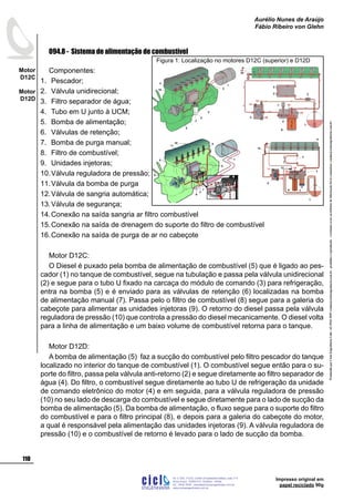 ProduzidoporCicloEngenhariaLtda-62-3942-3939vendas@cicloengenharia.com.br-proibidaareprodução-eventuaiserrosoudefeitosdefabricaçãofavorcomunicarvendas@cicloengenharia.com.br
ENGENHARIA
C I C I
I
Av. C-255, nº270, sala 719
Nova Suiça, 74280-010, Goiânia - Goiás
62 - 3942-3939 - vendas@cicloengenharia.com.br
www.cicloengenharia.com.br
Centro Empresarial Sebba,
110
Motor
D12C
Motor
D12D
Aurélio Nunes de Araújo
Fábio Ribeiro von Glehn
Impresso original em
papel reciclado 90g
094.8 - Sistema de alimentação de combustível
Componentes:
Pescador;
Válvula unidirecional;
Filtro separador de água;
Tubo em U junto à UCM;
Bomba de alimentação;
Válvulas de retenção;
Bomba de purga manual;
Filtro de combustível;
Unidades injetoras;
Válvula reguladora de pressão;
Válvula da bomba de purga
Válvula de sangria automática;
Válvula de segurança;
Conexão na saída sangria ar filtro combustível
Conexão na saída de drenagem do suporte do filtro de combustível
Conexão na saída de purga de ar no cabeçote
Motor D12C:
O Diesel é puxado pela bomba de alimentação de combustível (5) que é ligado ao pes-
cador (1) no tanque de combustível, segue na tubulação e passa pela válvula unidirecional
(2) e segue para o tubo U fixado na carcaça do módulo de comando (3) para refrigeração,
entra na bomba (5) e é enviado para as válvulas de retenção (6) localizadas na bomba
de alimentação manual (7). Passa pelo o filtro de combustível (8) segue para a galeria do
cabeçote para alimentar as unidades injetoras (9). O retorno do diesel passa pela válvula
reguladora de pressão (10) que controla a pressão do diesel mecanicamente. O diesel volta
para a linha de alimentação e um baixo volume de combustível retorna para o tanque.
Motor D12D:
A bomba de alimentação (5) faz a sucção do combustível pelo filtro pescador do tanque
localizado no interior do tanque de combustível (1). O combustível segue então para o su-
porte do filtro, passa pela válvula anti-retorno (2) e segue diretamente ao filtro separador de
água (4). Do filtro, o combustível segue diretamente ao tubo U de refrigeração da unidade
de comando eletrônico do motor (4) e em seguida, para a válvula reguladora de pressão
(10) no seu lado de descarga do combustível e segue diretamente para o lado de sucção da
bomba de alimentação (5). Da bomba de alimentação, o fluxo segue para o suporte do filtro
do combustível e para o filtro principal (8), e depois para a galeria do cabeçote do motor,
a qual é responsável pela alimentação das unidades injetoras (9). A válvula reguladora de
pressão (10) e o combustível de retorno é levado para o lado de sucção da bomba.
1.
2.
3.
4.
5.
6.
7.
8.
9.
10.
11.
12.
13.
14.
15.
16.
Figura 1: Localização no motores D12C (superior) e D12D
 