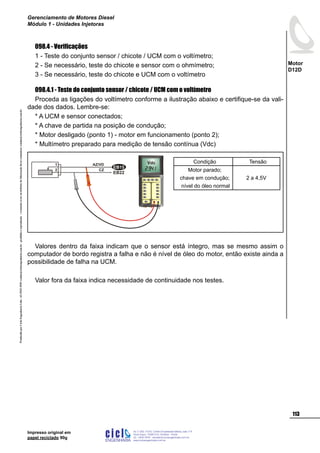 ProduzidoporCicloEngenhariaLtda-62-3942-3939vendas@cicloengenharia.com.br-proibidaareprodução-eventuaiserrosoudefeitosdefabricaçãofavorcomunicarvendas@cicloengenharia.com.br
ENGENHARIA
C I C I
I
Av. C-255, nº270, sala 719
Nova Suiça, 74280-010, Goiânia - Goiás
62 - 3942-3939 - vendas@cicloengenharia.com.br
www.cicloengenharia.com.br
Centro Empresarial Sebba,
113
Motor
D12D
Gerenciamento de Motores Diesel
Módulo 1 - Unidades Injetoras
Impresso original em
papel reciclado 90g
098.4 - Verificações
1 - Teste do conjunto sensor / chicote / UCM com o voltímetro;
2 - Se necessário, teste do chicote e sensor com o ohmímetro;
3 - Se necessário, teste do chicote e UCM com o voltímetro
098.4.1 - Teste do conjunto sensor / chicote / UCM com o voltímetro
Proceda as ligações do voltímetro conforme a ilustração abaixo e certifique-se da vali-
dade dos dados. Lembre-se:
* A UCM e sensor conectados;
* A chave de partida na posição de condução;
* Motor desligado (ponto 1) - motor em funcionamento (ponto 2);
* Multímetro preparado para medição de tensão contínua (Vdc)
Valores dentro da faixa indicam que o sensor está íntegro, mas se mesmo assim o
computador de bordo registra a falha e não é nível de óleo do motor, então existe ainda a
possibilidade de falha na UCM.
Valor fora da faixa indica necessidade de continuidade nos testes.
Vdc
EB22
EB15
2
1 AZ/VD
CZ
Condição Tensão
Motor parado;
chave em condução;
nível do óleo normal
2 a 4,5V
 