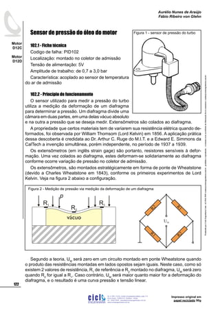 ProduzidoporCicloEngenhariaLtda-62-3942-3939vendas@cicloengenharia.com.br-proibidaareprodução-eventuaiserrosoudefeitosdefabricaçãofavorcomunicarvendas@cicloengenharia.com.br
ENGENHARIA
C I C I
I
Av. C-255, nº270, sala 719
Nova Suiça, 74280-010, Goiânia - Goiás
62 - 3942-3939 - vendas@cicloengenharia.com.br
www.cicloengenharia.com.br
Centro Empresarial Sebba,
122
Motor
D12C
Motor
D12D
Aurélio Nunes de Araújo
Fábio Ribeiro von Glehn
Impresso original em
papel reciclado 90g
Sensor de pressão do óleo do motor
102.1 - Ficha técnica
Codigo de falha: PID102
Localização: montado no coletor de admissão
Tensão de alimentação: 5V
Amplitude de trabalho: de 0,7 a 3,0 bar
Característica: acoplado ao sensor de temperatura
do ar de admissão
102.2 - Princípio de funcionamento
O sensor utilizado para medir a pressão do turbo
utiliza a medição da deformação de um diafragma
para determinar a pressão. Um diafragma divide uma
câmara em duas partes, em uma delas vácuo absoluto
e na outra a pressão que se deseja medir. Extensômetros são colados ao diafragma.
A propriedade que certos materiais tem de variarem sua resistência elétrica quando de-
formados, foi observada por William Thomsom (Lord Kelvin) em 1856. A aplicação prática
dessa descoberta é credidata ao Dr. Arthur C. Ruge do M.I.T. e a Edward E. Simmons da
CalTech a invenção simultânea, porém independente, no período de 1937 a 1939.
Os extensômetros (em inglês strain gage) são portanto, resistores sensíveis à defor-
mação. Uma vez colados ao diafragma, estes deformam-se solidariamente ao diafragma
conforme ocorre variação de pressão no coletor de admissão.
Os extensômetros, são montados estratégicamente em forma de ponte de Wheatstone
(devido a Charles Wheatstone em 1843), conforme os primeiros experimentos de Lord
Kelvin. Veja na figura 2 abaixo a configuração.
Segundo a teoria, UM
será zero em um circuito montado em ponte Wheatstone quando
o produto das resistências montadas em lados opostos sejam iguais. Neste caso, como só
existem 2 valores de resistência, R1
de referência e R2
montado no diafragma, UM
será zero
quando R2
for igual a R1
. Caso contrário, UM
será maior quanto maior for a deformação do
diafragma, e o resultado é uma curva pressão x tensão linear.
Figura 1 - sensor de pressão do turbo
vácuo
R1
R2
R1
p
R1 R2
R1
UM
R2
Figura 2 - Medição de pressão via medição da deformação de um diafragma
 