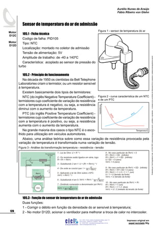 ProduzidoporCicloEngenhariaLtda-62-3942-3939vendas@cicloengenharia.com.br-proibidaareprodução-eventuaiserrosoudefeitosdefabricaçãofavorcomunicarvendas@cicloengenharia.com.br
ENGENHARIA
C I C I
I
Av. C-255, nº270, sala 719
Nova Suiça, 74280-010, Goiânia - Goiás
62 - 3942-3939 - vendas@cicloengenharia.com.br
www.cicloengenharia.com.br
Centro Empresarial Sebba,
128
Motor
D12C
Motor
D12D
Aurélio Nunes de Araújo
Fábio Ribeiro von Glehn
Impresso original em
papel reciclado 90g
Sensor de temperatura do ar de admissão
105.1 - Ficha técnica
Codigo de falha: PID105
Tipo: NTC
Localização: montado no coletor de admissão
Tensão de alimentação: 5V
Amplitude de trabalho: de -40 a 140ºC
Característica: acoplado ao sensor de pressão do
turbo
105.2 - Princípio de funcionamento
Na década de 1950 os cientistas da Bell Telephone
Laboratories criam o termistor, ou um resistor sensível
à temperatura.
Existem basicamente dois tipos de termistores:
NTC (do inglês Negative Temperature Coefficient) -
termistores cujo coeficiente de variação de resistência
com a temperatura é negativo, ou seja, a resistência
diminui com o aumento da temperatura.
PTC (do inglês Positive Temperature Coefficient) -
termistores cujo coeficiente de variação de resistência
com a temperatura é positivo, ou seja, a resistência
aumenta com o aumento da temperatura.
Na grande maioria dos casos o tipo NTC é o esco-
lhido para utilização em veículos automotores.
Abaixo, uma análise teórica sobre como essa variação de resistência provocada pela
variação de temperatura é transformada numa variação de tensão.
105.3 - Função do sensor de temperatura do ar de admissão
Duas funções:
1 - Corrigir o débito em função da densidade do ar sensível à temperatura;
2 - No motor D12D, acionar o ventilador para melhorar a troca de calor no intercooler.
Figura 1 - sensor de temperatura do ar
1 - Lei de Ohm: U = R * I
2 - Os resistores estão ligados em série, logo:
R = R + R1 NTC
3 - Substituindo 2 em 1: U = ( ) * IR + R1 NTC
4 - De onde se conclui que:
5 - Aplicando a lei de Ohm sobre o NTC:
V = R * INTC NTC
6 - Substituindo 4 em 5:
7 - Dividindo numerador e denominador por R :NTC
8 - No caso particular de R = 0NTC
R1 / R = (infinito)NTC
R1 / R + 1 = (infinito)NTC
U / = 0 (zero)
V = 0 (zero)NTC
9 - No caso particular de R = (infinito)NTC
R1 / R = R1 / = 0 (zero)NTC
R1 / R + 1 = 0 + 1 = 1 (um)NTC
U / 1 = U (tensão da fonte)
V = U (tensão da fonte)NTC
U
R + R1 NTC
I =
U
R + R1 NTC
V = R *NTC NTC
U
R R + 11 NTC/
V =NTC
voltímetro
3
EA02
4
EA05
R1U
VDC
I
RNTC
UCM
sensor
10 - No caso particular de R = RNTC 1
R1 / R = 1 (um)NTC
R1 / R + 1 = 2 (dois)NTC
V = U / 2 (metade da tensão da fonte)NTC
Processamento
do sinal
Figura 3 - Análise da transformação temperatura - resistência - tensão
NTC
PTC
resistência
Temperatura
Figura 2 - curva característica de um NTC
e de um PTC
 