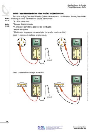 ProduzidoporCicloEngenhariaLtda-62-3942-3939vendas@cicloengenharia.com.br-proibidaareprodução-eventuaiserrosoudefeitosdefabricaçãofavorcomunicarvendas@cicloengenharia.com.br
ENGENHARIA
C I C I
I
Av. C-255, nº270, sala 719
Nova Suiça, 74280-010, Goiânia - Goiás
62 - 3942-3939 - vendas@cicloengenharia.com.br
www.cicloengenharia.com.br
Centro Empresarial Sebba,
134
Motor
D12C
Motor
D12D
Aurélio Nunes de Araújo
Fábio Ribeiro von Glehn
Impresso original em
papel reciclado 90g
105.7.5 - Teste da UCM e chicote com o VOLTÍMETRO CONTÍNUO (VDC)
Proceda as ligações do voltímetro (conector do sensor) conforme as ilustrações abaixo
e certifique-se da validade dos dados. Lembre-se:
* A UCM conectada;
* Sensor desconectado
* A chave de partida na posição de condução;
* Motor desligado;
* Multímetro preparado para medição de tensão contínua (Vdc)
caso 1 - sensor de cabeça arredondada:
3 4
1
2
chassi
Vdc
3 4
1
2
Vdc
caso 2 - sensor de cabeça achatada:
1 2 3 4 1 2 3 4
chassi
Vdc Vdc
 