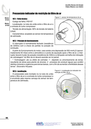 ProduzidoporCicloEngenhariaLtda-62-3942-3939vendas@cicloengenharia.com.br-proibidaareprodução-eventuaiserrosoudefeitosdefabricaçãofavorcomunicarvendas@cicloengenharia.com.br
ENGENHARIA
C I C I
I
Av. C-255, nº270, sala 719
Nova Suiça, 74280-010, Goiânia - Goiás
62 - 3942-3939 - vendas@cicloengenharia.com.br
www.cicloengenharia.com.br
Centro Empresarial Sebba,
136
Motor
D12C
Motor
D12D
Aurélio Nunes de Araújo
Fábio Ribeiro von Glehn
Impresso original em
papel reciclado 90g
Pressostato indicador de restrição do filtro de ar
107.1 - Ficha técnica
Codigo de falha: PID107
Localização: no tubo de união entre o filtro de ar e
a entrada do turbo compressor
Tensão de alimentação: 80% da tensão de batería
(Ubat)
Característica: acoplado ao sensor de temperatura
de admissão
107.2 - Princípio de funcionamento
O interruptor é normalmente fechado (resistência
de 2200W) com a chave de partida na posição de
condução.
A partir do funcionamento do motor, caso exista uma depressão de 500 mmH2
O (aproxi-
madamente 50 mbar) entre a atmosfera e o ponto de aquisição após o filtro de ar, o inter-
ruptor deverá mudar de posição (resistência de 330W) e a lâmpada vermelha de indicação
de colmatagem* do filtro de ar deverá acender-se no painel.
* “Colmatagem: ato ou efeito de colmatar. 1 - depósito ou amontoamento de terras,
resultante de obras para plantio de árvores. 2 - processo de conduzir águas que contêm
detritos minerais e orgânicos para terras baixas, com o fim de aumentar a fertilidade dessas
terras”. Dicionário Houaiss.
107.3 - Localização:
O pressostato está montado no no tubo de união
entre o filtro de ar e a entrada do turbo compressor e
é envolvido pela mesma carcaça do sensor de tem-
peratura de admissão.
Figura 1 - sensor de temperatura do ar
Figura 4 - Localização do indicador de
restrição do filtro de ar
 