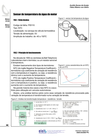 ProduzidoporCicloEngenhariaLtda-62-3942-3939vendas@cicloengenharia.com.br-proibidaareprodução-eventuaiserrosoudefeitosdefabricaçãofavorcomunicarvendas@cicloengenharia.com.br
ENGENHARIA
C I C I
I
Av. C-255, nº270, sala 719
Nova Suiça, 74280-010, Goiânia - Goiás
62 - 3942-3939 - vendas@cicloengenharia.com.br
www.cicloengenharia.com.br
Centro Empresarial Sebba,
142
Motor
D12C
Motor
D12D
Aurélio Nunes de Araújo
Fábio Ribeiro von Glehn
Impresso original em
papel reciclado 90g
Sensor de temperatura da água do motor
110.1 - Ficha técnica
Codigo de falha: PID110
Tipo: NTC
Localização: na carcaça da válvula termostática
Tensão de alimentação: 5V
Amplitude de trabalho: de -40 a 150ºC
110.2 - Princípio de funcionamento
Na década de 1950 os cientistas da Bell Telephone
Laboratories criam o termistor, ou um resistor sensível
à temperatura.
Existem basicamente dois tipos de termistores:
NTC (do inglês Negative Temperature Coefficient) -
termistores cujo coeficiente de variação de resistência
com a temperatura é negativo, ou seja, a resistência
diminui com o aumento da temperatura.
PTC (do inglês Positive Temperature Coefficient) -
termistores cujo coeficiente de variação de resistência
com a temperatura é positivo, ou seja, a resistência
aumenta com o aumento da temperatura.
Na grande maioria dos casos o tipo NTC é o esco-
lhido para utilização em veículos automotores.
Abaixo, uma análise teórica sobre como essa variação de resistência provocada pela
variação de temperatura é transformada numa variação de tensão.
Figura 1 - sensor de temperatura da água
NTC
PTC
resistência
Temperatura
Figura 2 - curva característica de um NTC
e de um PTC
1 - Lei de Ohm: U = R * I
2 - Os resistores estão ligados em série, logo:
R = R + R1 NTC
3 - Substituindo 2 em 1: U = ( ) * IR + R1 NTC
4 - De onde se conclui que:
5 - Aplicando a lei de Ohm sobre o NTC:
V = R * INTC NTC
6 - Substituindo 4 em 5:
7 - Dividindo numerador e denominador por R :NTC
8 - No caso particular de R = 0NTC
R1 / R = (infinito)NTC
R1 / R + 1 = (infinito)NTC
U / = 0 (zero)
V = 0 (zero)NTC
9 - No caso particular de R = (infinito)NTC
R1 / R = R1 / = 0 (zero)NTC
R1 / R + 1 = 0 + 1 = 1 (um)NTC
U / 1 = U (tensão da fonte)
V = U (tensão da fonte)NTC
U
R + R1 NTC
I =
U
R + R1 NTC
V = R *NTC NTC
U
R R + 11 NTC/
V =NTC
voltímetro
1
EA25
2
EA05
R1U
VDC
I
RNTC
UCM
sensor
10 - No caso particular de R = RNTC 1
R1 / R = 1 (um)NTC
R1 / R + 1 = 2 (dois)NTC
V = U / 2 (metade da tensão da fonte)NTC
Processamento
do sinal
Figura 3 - Análise da transformação temperatura - resistência - tensão
 