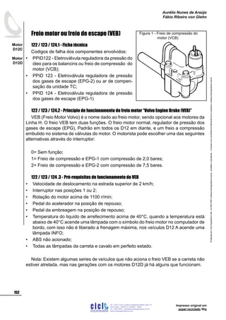 Impresso original em
papel reciclado 90g
Freio motor ou freio de escape (VEB)
122 / 123 / 124.1 - Ficha técnica
Codigos de falha dos componentes envolvidos:
PPID122 - Eletroválvula reguladora da pressão do
óleo para os balancins ou freio de compressão do
motor (VCB);
PPID 123 - Eletroválvula reguladora de pressão
dos gases de escape (EPG-2) ou ar de compen-
sação da unidade TC;
PPID 124 - Eletroválvula reguladora de pressão
dos gases de escape (EPG-1)
122 / 123 / 124.2 - Princípio de funcionamento do freio motor “Volvo Engine Brake (VEB)”
VEB (Freio Motor Volvo) é o nome dado ao freio motor, sendo opcional aos motores da
Linha H. O freio VEB tem duas funções. O freio motor normal, regulador de pressão dos
gases de escape (EPG), Padrão em todos os D12 em diante, e um freio a compressão
embutido no sistema de válvulas do motor. O motorista pode escolher uma das seguintes
alternativas através do interruptor:
0= Sem função;
1= Freio de compressão e EPG-1 com compressão de 2,0 bares;
2= Freio de compressão e EPG-2 com compressão de 7,5 bares.
122 / 123 / 124 .3 - Pré-requisitos de funcionamento do VEB
Velocidade de deslocamento na estrada superior de 2 km/h;
Interruptor nas posições 1 ou 2;
Rotação do motor acima de 1100 r/min;
Pedal do acelerador na posição de repouso;
Pedal da embreagem na posição de repouso;
Temperatura do liquido de arrefecimento acima de 40°C, quando a temperatura está
abaixo de 40°C acende uma lâmpada com o símbolo do freio motor no computador de
bordo, com isso não é liberado a frenagem máxima, nos veículos D12 A acende uma
lâmpada INFO;
ABS não acionado;
Todas as lâmpadas da carreta e cavalo em perfeito estado.
Nota: Existem algumas series de veículos que não aciona o freio VEB se a carreta não
estiver atrelada, mas nas gerações com os motores D12D já há alguns que funcionam.
•
•
•
•
•
•
•
•
•
•
•
Figura 1 - Freio de compressão do 		
	 motor (VCB)
ProduzidoporCicloEngenhariaLtda-62-3942-3939vendas@cicloengenharia.com.br-proibidaareprodução-eventuaiserrosoudefeitosdefabricaçãofavorcomunicarvendas@cicloengenharia.com.br
ENGENHARIA
C I C I
I
Av. C-255, nº270, sala 719
Nova Suiça, 74280-010, Goiânia - Goiás
62 - 3942-3939 - vendas@cicloengenharia.com.br
www.cicloengenharia.com.br
Centro Empresarial Sebba,
152
Motor
D12C
Motor
D12D
Aurélio Nunes de Araújo
Fábio Ribeiro von Glehn
 