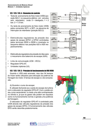 Impresso original em
papel reciclado 90g
122 / 123 / 124 .4 - Elementos de controle
Tecla de acionamento do freio motor (VEB) (po-
sição B23.1 no esquema elétrico em veículos
sem retardador) onde: 0 = desligado; 1 = 2
bar; 2 = 7,5 bar;
Ou tecla de acionamento do freio motor (VEB)
pelos comandos SET+ e SET- na alavanca do
interruptor do retardador (posição B23.2)
Eletroválvulas reguladoras da pressão dos
gases de escape (EPG1 e EPG2 controladas
pelos terminais EB35 e EB36 e mostrada no
esquema elétrico nas posições A25 e A26 res-
pectivamente);
Eletroválvula reguladora da pressão do óleo para
o mecanismo dos balancins de escape (A24);
Links de comunicação UCM - VECU;
Regulador EPG-AT;
Unidades injetoras (UI).
122 / 123 / 124 .5 - Princípio de funcionamento do VEB (VCB)
Quando o VEB está acionado, dois dos 04 tempos
do motor serão utilizados para elevação da potência de
frenagem do motor. O tempo de escape e o de compres-
são.
A) Durante o curso de escape:
É utilizado fechando-se a saída do escape da turbina
com o obturador do regulador EPG-AT. Com o pistão em
seu curso ascendente, é criada uma alta contrapressão
no cilindro e, já que os gases não podem ser expulsos
como no funcionamento normal, é gerada uma potência
de frenagem.
O obturador do regulador EPG-AT é controlado pela
UCM através das válvulas reguladoras da pressão dos
gases de escape (EPG). O funcionamento das válvulas
EPG serão descritas posteriormente.
•
•
•
•
•
•
•
D12
2
5
PA20
AZ/AM
PA21
AM
1
10 9
VECU
(MID 144)
+PB05
PT
-EA33 F41
VD
UCM
(MID 128)
PPID 124
UCM
(MID 128)
PPID 123
PPID 124
2EB35
EB36
MR
CZ
6
7 F411
VECU
(MID 144)
2
PA20
AZ/AM
3
PA21
AM
1
2
3
+PB05
PT
ProduzidoporCicloEngenhariaLtda-62-3942-3939vendas@cicloengenharia.com.br-proibidaareprodução-eventuaiserrosoudefeitosdefabricaçãofavorcomunicarvendas@cicloengenharia.com.br
ENGENHARIA
C I C I
I
Av. C-255, nº270, sala 719
Nova Suiça, 74280-010, Goiânia - Goiás
62 - 3942-3939 - vendas@cicloengenharia.com.br
www.cicloengenharia.com.br
Centro Empresarial Sebba,
153
Motor
D12C
Motor
D12D
Gerenciamento de Motores Diesel
Módulo 1 - Unidades Injetoras
 