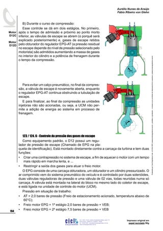 Impresso original em
papel reciclado 90g
B) Durante o curso de compressão:
Esse controle se dá em dois estágios. No primeiro,
após o tempo de admissão e próximo ao ponto morto
inferior, as válvulas de escape se abrem (o porquê será
explicado posteriormente) e, gases de escape retidos
pelo obturador do regulador EPG-AT (a pressão residual
no escape depende do nível de pressão selecionado pelo
motorista) são admitidos aumentando a massa de gases
no interior do cilindro e a potência de frenagem durante
o tempo da compressão.
Para evitar um calço pneumático, no final da compres-
são, a válvula de escape é novamente aberta, enquanto
o regulador EPG-AT continua obstruindo a tubulação de
escape.
E para finalizar, ao final da compressão as unidades
injetoras não são acionadas, ou seja, a UCM não per-
mite a adição de energia ao sistema em processo de
frenagem.
123 / 124. 6 - Controle da pressão dos gases de escape
Como equipamento padrão, o D12 possui um regu-
lador de pressão de escape (Chamado de EPG na pla-
queta de identificação). Está montado diretamente contra a carcaça da turbina e tem duas
funções:
Criar uma contrapressão no sistema de escape, a fim de aquecer o motor com um tempo
mais rápido em marcha lenta, e ...
Restringir a saída dos gases para atuar o freio motor.
O EPG consiste de uma carcaça obturadora, um obturador e um cilindro pressurizado. O
ar comprimido vem do sistema pneumático do veículo e é controlado por duas solenóides,
duas válvulas reguladoras de pressão e uma válvula de 02 vias, todas reunidas numa só
carcaça. A válvula está montada na lateral do bloco no mesmo lado do coletor de escape,
e está ligada na unidade de controle do motor (UCM).
Pressão em situação de trabalho:
AT = 2,0 bares de pressão (Freio de estacionamento acionado, temperatura abaixo de
60°C);
Freio motor EPG = 1º estágio 2,0 bares de pressão + VEB;
Freio motor EPG = 2º estágio 7,5 bares de pressão + VEB
•
•
•
•
•
ProduzidoporCicloEngenhariaLtda-62-3942-3939vendas@cicloengenharia.com.br-proibidaareprodução-eventuaiserrosoudefeitosdefabricaçãofavorcomunicarvendas@cicloengenharia.com.br
ENGENHARIA
C I C I
I
Av. C-255, nº270, sala 719
Nova Suiça, 74280-010, Goiânia - Goiás
62 - 3942-3939 - vendas@cicloengenharia.com.br
www.cicloengenharia.com.br
Centro Empresarial Sebba,
154
Motor
D12C
Motor
D12D
Aurélio Nunes de Araújo
Fábio Ribeiro von Glehn
 